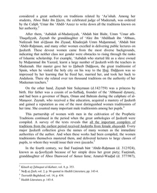 © Islamic Online University Usool al-Hadeeth 101
http://www.islamiconlineuniversity.com 4
considered a great authority on traditions related by ‘Aa’ishah. Among her
students, Aboo Bakr ibn Hazm, the celebrated judge of Madeenah, was ordered
by the Caliph ‘Umar ibn ‘Abdil-‘Azeez to write down all the traditions known on
her authority.2
After them, ‘Aabidah al-Madaniyyah, ‘Abdah bint Bishr, Umm ‘Umar ath-
Thaqafiyyah, Zaynab the granddaughter of ‘Alee ibn ‘Abdillaah ibn ‘Abbaas,
Nafeesah bint al-Hasan ibn Ziyaad, Khadeejah Umm Muhammad, ‘Abdah bint
‘Abdir-Rahmaan, and many other women excelled in delivering public lectures on
hadeeth. These devout women came from the most diverse backgrounds,
indicating that neither class nor gender were obstacles to rising through the ranks
of Islaamic scholarship. For example, ‘Aabidah who started life as a slave owned
by Muhammad ibn Yazeed, learnt a large number of hadeeth with the teachers in
Madeenah. Her master gave her to Habeeb Dahhoon, the great traditionist of
Spain, when he visited the holy city on his way to the Hajj. Dahhoon was so
impressed by her learning that he freed her, married her, and took her back to
Andalusia. There she related over ten thousand traditions on the authority of her
Madeenan teachers.3
On the other hand, Zaynab bint Sulaymaan (d.142/759) was a princess by
birth. Her father was a cousin of as-Saffaah, founder of the ‘Abbaasid dynasty,
and had been a governor of Basra, Oman and Bahrain during the caliphate of al-
Mansoor. Zaynab, who received a fine education, acquired a mastery of hadeeth
and gained a reputation as one of the most distinguished women traditionists of
her time. She counted many important male traditionists among her pupils.4
This partnership of women with men in the cultivation of the Prophetic
Traditions continued in the period when the great anthologies of hadeeth were
compiled. A survey of the texts reveals that all the important compilers of
traditions from the earliest period received hadeeths from female shuyookh. Every
major hadeeth collection gives the names of many women as the immediate
authorities of the author. And when these works had been compiled, the women
traditionists themselves mastered them, and delivered lectures to large classes of
pupils, to whom they would issue their own ijaazahs.5
In the fourth century, we find Faatimah bint ‘Abdir-Rahmaan (d. 312/924),
known as as-Soofiyyah because of her simple dress her great piety; Faatimah,
granddaughter of Aboo Daawood of Sunan fame; Amatul-Waahid (d. 377/987),
2
Kitaab at-Tabaqaat al-Kabeer, vol. 8, p. 353.
3
Nafh at-Teeb, vol. 2, p. 96 quoted in Hadith Literature, pp. 143-4.
4
Taareekh Baghdaad, vol. 14, p. 434.
5
Hadith Literature, p. 143-4.
 