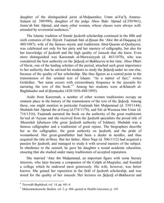 © Islamic Online University Usool al-Hadeeth 101
http://www.islamiconlineuniversity.com 5
daughter of the distinguished jurist al-Muhaamilee; Umm al-Fat’h Amatus-
Salaam (d. 390/999), daughter of the judge Aboo Bakr Ahmad (d.350/961);
Jumu‘ah bint Ahmad, and many other women, whose classes were always well-
attended by reverential audiences.6
The Islamic tradition of female hadeeth scholarship continued in the fifth and
sixth centuries of the Hijrah. Faatimah bint al-Hasan ibn ‘Alee ibn al-Daqqaaq (d.
480/1087), wife of the famous mystic and traditionist Abul-Qaasim al-Qushayree,
was celebrated not only for her piety and her mastery of calligraphy, but also for
her knowledge of hadeeth and the high quality of isnaads that she knew. Even
more distinguished was Kareemah al-Marwaziyyah (d. 463/1070), who was
considered the best authority on the Saheeh al-Bukhaaree in her time. Aboo Dharr
of Herat, one of the leading scholars of the period, attached such great importance
to her authority that he advised his students to study the Saheeh under no one else,
because of the quality of her scholarship. She thus figures as a central point in the
transmission of this seminal text of Islaam. “As a matter of fact,” writes
Goldziher, “her name occurs with extraordinary frequency in the ijaazahs for
narrating the text of this book.”7
Among her students were al-Khateeb al-
Baghdaadee and al-Humaydee (428/1036-488/1095).
Aside from Kareemah, a number of other women traditionists occupy an
eminent place in the history of the transmission of the text of the Saheeh. Among
these, one might mention in particular Faatimah bint Muhammad (d. 539/1144);
Shuhdah bint Ahmad ibn al-Faraj (d.574/1178), and Sitt al-Wuzaraa bint Umar (d.
716/1316). Faatimah narrated the book on the authority of the great traditionist
Sa‘eed al-‘Ayyaar and she received from the hadeeth specialists the proud title of
Musnidah Isbahaan (the great hadeeth authority of Isfahan). Shuhdah was a
famous calligrapher and a traditionist of great repute. The biographers describe
her as the calligrapher, the great authority on hadeeth, and the pride of
womanhood. Her great-grandfather had been a dealer in needles, and thus
acquired the title al-Ibree. But her father, Aboo Nasr (d. 506/1112) had acquired a
passion for hadeeth, and managed to study it with several masters of the subject.
In obedience to the sunnah, he gave his daughter a sound academic education,
ensuring that she studied under many traditionists of accepted reputation.
She married ‘Alee ibn Muhammad, an important figure with some literary
interests, who later became a companion of the Caliph al-Muqtafee, and founded
a college which he endowed most generously. His wife, however, was better
known. She gained her reputation in the field of hadeeth scholarship, and was
noted for the quality of her isnaads. Her lectures on Saheeh al-Bukhaaree and
6
Taareekh Baghdaad, vol. 14, pp. 441-4.
7
Muhammedanische Studien, vol. 2, p. 404, quoted in Hadith Literature, p. 145.
 