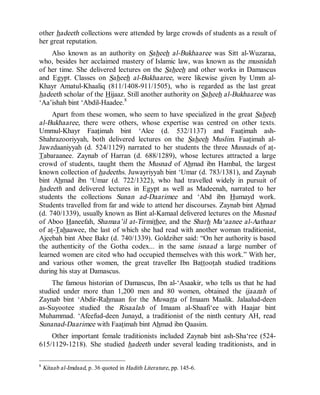 © Islamic Online University Usool al-Hadeeth 101
http://www.islamiconlineuniversity.com 6
other hadeeth collections were attended by large crowds of students as a result of
her great reputation.
Also known as an authority on Saheeh al-Bukhaaree was Sitt al-Wuzaraa,
who, besides her acclaimed mastery of Islamic law, was known as the musnidah
of her time. She delivered lectures on the Saheeh and other works in Damascus
and Egypt. Classes on Saheeh al-Bukhaaree, were likewise given by Umm al-
Khayr Amatul-Khaaliq (811/1408-911/1505), who is regarded as the last great
hadeeth scholar of the Hijaaz. Still another authority on Saheeh al-Bukhaaree was
‘Aa’ishah bint ‘Abdil-Haadee.8
Apart from these women, who seem to have specialized in the great Saheeh
al-Bukhaaree, there were others, whose expertise was centred on other texts.
Ummul-Khayr Faatimah bint ‘Alee (d. 532/1137) and Faatimah ash-
Shahrazooriyyah, both delivered lectures on the Saheeh Muslim. Faatimah al-
Jawzdaaniyyah (d. 524/1129) narrated to her students the three Musnads of at-
Tabaraanee. Zaynab of Harran (d. 688/1289), whose lectures attracted a large
crowd of students, taught them the Musnad of Ahmad ibn Hambal, the largest
known collection of hadeeths. Juwayriyyah bint ‘Umar (d. 783/1381), and Zaynab
bint Ahmad ibn ‘Umar (d. 722/1322), who had travelled widely in pursuit of
hadeeth and delivered lectures in Egypt as well as Madeenah, narrated to her
students the collections Sunan ad-Daarimee and ‘Abd ibn Humayd work.
Students travelled from far and wide to attend her discourses. Zaynab bint Ahmad
(d. 740/1339), usually known as Bint al-Kamaal delivered lectures on the Musnad
of Aboo Haneefah, Shamaa’il at-Tirmithee, and the Sharh Ma‘aanee al-Aathaar
of at-Tahaawee, the last of which she had read with another woman traditionist,
Ajeebah bint Abee Bakr (d. 740/1339). Goldziher said: “On her authority is based
the authenticity of the Gotha codex... in the same isnaad a large number of
learned women are cited who had occupied themselves with this work.” With her,
and various other women, the great traveller Ibn Battootah studied traditions
during his stay at Damascus.
The famous historian of Damascus, Ibn al-‘Asaakir, who tells us that he had
studied under more than 1,200 men and 80 women, obtained the ijaazah of
Zaynab bint ‘Abdir-Rahmaan for the Muwatta of Imaam Maalik. Jalaalud-deen
as-Suyootee studied the Risaalah of Imaam al-Shaafi‘ee with Haajar bint
Muhammad. ‘Afeefud-deen Junayd, a traditionist of the ninth century AH, read
Sunanad-Daarimee with Faatimah bint Ahmad ibn Qaasim.
Other important female traditionists included Zaynab bint ash-Sha‘ree (524-
615/1129-1218). She studied hadeeth under several leading traditionists, and in
8
Kitaab al-Imdaad, p. 36 quoted in Hadith Literature, pp. 145-6.
 