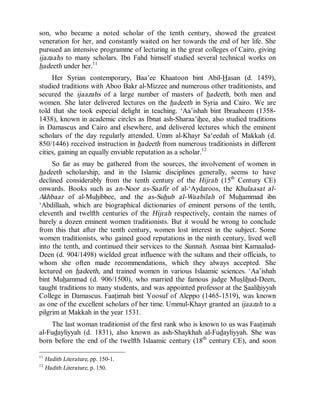 © Islamic Online University Usool al-Hadeeth 101
http://www.islamiconlineuniversity.com 8
son, who became a noted scholar of the tenth century, showed the greatest
veneration for her, and constantly waited on her towards the end of her life. She
pursued an intensive programme of lecturing in the great colleges of Cairo, giving
ijazaahs to many scholars. Ibn Fahd himself studied several technical works on
hadeeth under her.11
Her Syrian contemporary, Baa’ee Khaatoon bint Abil-Hasan (d. 1459),
studied traditions with Aboo Bakr al-Mizzee and numerous other traditionists, and
secured the ijaazahs of a large number of masters of hadeeth, both men and
women. She later delivered lectures on the hadeeth in Syria and Cairo. We are
told that she took especial delight in teaching. ‘Aa’ishah bint Ibraaheem (1358-
1438), known in academic circles as Ibnat ash-Sharaa’ihee, also studied traditions
in Damascus and Cairo and elsewhere, and delivered lectures which the eminent
scholars of the day regularly attended. Umm al-Khayr Sa‘eedah of Makkah (d.
850/1446) received instruction in hadeeth from numerous traditionists in different
cities, gaining an equally enviable reputation as a scholar.12
So far as may be gathered from the sources, the involvement of women in
hadeeth scholarship, and in the Islamic disciplines generally, seems to have
declined considerably from the tenth century of the Hijrah (15th
Century CE)
onwards. Books such as an-Noor as-Saafir of al-‘Aydaroos, the Khulaasat al-
Akhbaar of al-Muhibbee, and the as-Suhub al-Waabilah of Muhammad ibn
‘Abdillaah, which are biographical dictionaries of eminent persons of the tenth,
eleventh and twelfth centuries of the Hijrah respectively, contain the names of
barely a dozen eminent women traditionists. But it would be wrong to conclude
from this that after the tenth century, women lost interest in the subject. Some
women traditionists, who gained good reputations in the ninth century, lived well
into the tenth, and continued their services to the Sunnah. Asmaa bint Kamaalud-
Deen (d. 904/1498) wielded great influence with the sultans and their officials, to
whom she often made recommendations, which they always accepted. She
lectured on hadeeth, and trained women in various Islaamic sciences. ‘Aa’ishah
bint Muhammad (d. 906/1500), who married the famous judge Muslihud-Deen,
taught traditions to many students, and was appointed professor at the Saalihiyyah
College in Damascus. Faatimah bint Yoosuf of Aleppo (1465-1519), was known
as one of the excellent scholars of her time. Ummul-Khayr granted an ijaazah to a
pilgrim at Makkah in the year 1531.
The last woman traditionist of the first rank who is known to us was Faatimah
al-Fudayliyyah (d. 1831), also known as ash-Shaykhah al-Fudayliyyah. She was
born before the end of the twelfth Islaamic century (18th
century CE), and soon
11
Hadith Literature, pp. 150-1.
12
Hadith Literature, p. 150.
 
