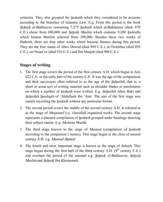 © Islamic Online University Usool al-Hadeeth 101
http://www.islamiconlineuniversity.com 8
centuries. They also grouped the hadeeth which they considered to be accurate
according to the branches of Islaamic Law. E.g. From this period is the book
Saheeh al-Bukhaaree containing 7,275 hadeeth which al-Bukhaaree (died- 870
C.E.) chose from 600,000 and Saheeh Muslim which contains 9,200 hadeeths
which Imaam Muslim selected from 300,000. Besides these two works of
Hadeeth, there are four other works which became famous during this period.
They are the four sunan of Aboo Dawud (died 889 C.E.), at-Tirmithee (died 893
C.E.), an-Nasaa’ee (died 916 C.E.) and Ibn Maajah (died 908 C.E.).
Stages of writing
1. The first stage covers the period of the first century A.H. which began in July
622 C.E. or the early part of the century C.E. It was the age of the companions
and their successors often referred to as the age of the Saheefah, that is, a
sheet or some sort of writing material such as shoulder blades or parchments
on which a number of hadeeth were written. E.g. Saheefah Aboo Bakr and
Saheefah Saadiqah of ‘Abdullaah ibn ‘Amr. The aim of the first stage was
mainly recording the hadeeth without any particular format.
2. The second period covers the middle of the second century A.H. is referred to
as the stage of Musannaf (i.e. classified organized work). The second stage
represents a planned compilation of hadeeth grouped under headings denoting
their subject matter. E.g. Muwatta Maalik
3. The third stage known as the stage of Musnad (compilation of hadeeth
according to the companion’s names). This stage began at the close of second
century A.H. e.g. Musnad Ahmad.
4. The fourth and most important stage is known as the stage of Saheeh. This
stage began during the first half of the third century A.H. (9th
century C.E.)
and overlaps the period of the musnad e.g. Saheeh al-Bukhaaree, Saheeh
Muslim and Saheeh Ibn Khuzaymah.
 