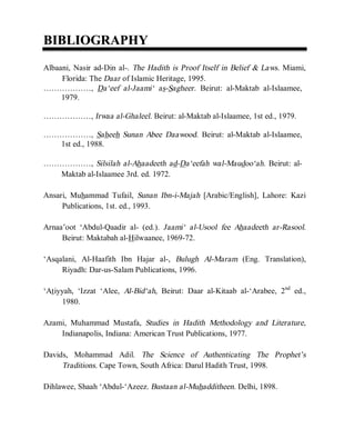 © Islamic Online University Usool al-Hadeeth 101
http://www.islamiconlineuniversity.com 3
BBIIBBLLIIOOGGRRAAPPHHYY
Albaani, Nasir ad-Din al-. The Hadith is Proof Itself in Belief & Laws. Miami,
Florida: The Daar of Islamic Heritage, 1995.
………………, Da‘eef al-Jaami‘ as-Sagheer. Beirut: al-Maktab al-Islaamee,
1979.
………………, Irwaa al-Ghaleel. Beirut: al-Maktab al-Islaamee, 1st ed., 1979.
………………, Saheeh Sunan Abee Daawood. Beirut: al-Maktab al-Islaamee,
1st ed., 1988.
………………, Silsilah al-Ahaadeeth ad-Da‘eefah wal-Maudoo‘ah. Beirut: al-
Maktab al-Islaamee 3rd. ed. 1972.
Ansari, Muhammad Tufail, Sunan Ibn-i-Majah [Arabic/English], Lahore: Kazi
Publications, 1st. ed., 1993.
Arnaa’oot ‘Abdul-Qaadir al- (ed.). Jaami‘ al-Usool fee Ahaadeeth ar-Rasool.
Beirut: Maktabah al-Hilwaanee, 1969-72.
‘Asqalani, Al-Haafith Ibn Hajar al-, Bulugh Al-Maram (Eng. Translation),
Riyadh: Dar-us-Salam Publications, 1996.
‘Atiyyah, ‘Izzat ‘Alee, Al-Bid‘ah, Beirut: Daar al-Kitaab al-‘Arabee, 2nd
ed.,
1980.
Azami, Muhammad Mustafa, Studies in Hadith Methodology and Literature,
Indianapolis, Indiana: American Trust Publications, 1977.
Davids, Mohammad Adil. The Science of Authenticating The Prophet’s
Traditions. Cape Town, South Africa: Darul Hadith Trust, 1998.
Dihlawee, Shaah ‘Abdul-‘Azeez. Bustaan al-Muhadditheen. Delhi, 1898.
 