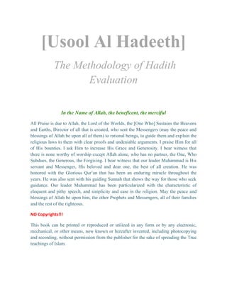 [Usool Al Hadeeth]
The Methodology of Hadith
Evaluation
In the Name of Allah, the beneficent, the merciful
All Praise is due to Allah, the Lord of the Worlds, the [One Who] Sustains the Heavens
and Earths, Director of all that is created, who sent the Messengers (may the peace and
blessings of Allah be upon all of them) to rational beings, to guide them and explain the
religious laws to them with clear proofs and undeniable arguments. I praise Him for all
of His bounties. I ask Him to increase His Grace and Generosity. I bear witness that
there is none worthy of worship except Allah alone, who has no partner, the One, Who
Subdues, the Generous, the Forgiving. I bear witness that our leader Muhammad is His
servant and Messenger, His beloved and dear one, the best of all creation. He was
honored with the Glorious Qur’an that has been an enduring miracle throughout the
years. He was also sent with his guiding Sunnah that shows the way for those who seek
guidance. Our leader Muhammad has been particularized with the characteristic of
eloquent and pithy speech, and simplicity and ease in the religion. May the peace and
blessings of Allah be upon him, the other Prophets and Messengers, all of their families
and the rest of the righteous.
NO Copyrights!!!
This book can be printed or reproduced or utilized in any form or by any electronic,
mechanical, or other means, now known or hereafter invented, including photocopying
and recording, without permission from the publisher for the sake of spreading the True
teachings of Islam.
 