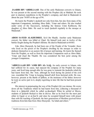 © Islamic Online University Usool al-Hadeeth 101
http://www.islamiconlineuniversity.com 12
JAABIR IBN ‘ABDILLAAH. One of the early Madeenan converts to Islaam,
he was present at the second meeting with the Prophet (r) at Makkah. He took
part in nineteen expeditions in the Prophet’s company, and died in Madeenah in
about the year 74/693 at the age of 94.
He learnt the Prophet’s hadeeth not only from him, but also from many of his
important Companions, including Aboo Bakr, ‘Umar and others. He also studied
under some of the Successors, including the famous Umm Kulthoom, the
daughter of Aboo Bakr. He used to teach hadeeth regularly in the mosque at
Madeenah.71
ABOO SA‘EED AL-KHUDREE, Sa‘d ibn Maalik. Another early Madeenan
convert, his father was killed at Uhud. He himself took part in twelve of the
battles fought during the Prophet's lifetime. He died in Madeenah in 64/683.
Like Aboo Hurayrah, he had been one of the People of the Veranda', those
who lived on the porch of the Prophet's dwelling by the mosque in order to
dedicate themselves to an austere life of prayer and learning. He learnt the Sunnah
from the Prophet, as well as from his important Companions such as Aboo Bakr,
‘Umar and Zayd ibn Thaabit. He was considered the best jurist among the
younger Companions.
‘ABDULLAAH IBN ‘AMR IBN AL-‘AAS. An early convert to Islaam, who
had suffered for its cause, had enjoyed the company of the Prophet for many
years, and lived long enough after he was gone to transmit the hadeeths which he
had learnt from him. Ibn ‘Amr, although he lived during the period of the civil
war, resembled Ibn ‘Umar in keeping himself aloft from factional strife. He was,
however, present at the Battle of Siffeen, at the insistence of his father; however
he took no active part in it, deeply regretting in later life that he had been present
at all.75
His interest in perpetuating the way of the Prophet (r) was intense. He wrote
down all the Traditions which he had learnt from him, collecting a thousand of
them in a Saheefah which he called as-Saadiqah. When he settled at Mecca,
students of hadeeth flocked to him in droves. But as he lived for the most part
either in Egypt or at at-Taa’if, and since he occupied himself more with prayer
than with the teaching of hadeeth, the later generations of Muslims received fewer
traditions from him than from Aboo Hurayrah, ‘Aa’ishah and others.17
17
Hadith Literature, pp. 19-23.
 