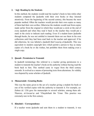 © Islamic Online University Usool al-Hadeeth 101
http://www.islamiconlineuniversity.com 4
2. ‘Ard : Reading by the Students
In this method, the students would read the teacher’s book to him while other
students compared the hadeeths with their own books or they listened
attentively. From the beginning of the second century, this became the most
popular method. Often the teachers would provide their own copies as many
of them had their own scribes. Otherwise the students would read from copies
made earlier from the original in which they would put a circle at the end of
every hadeeth and when they read it back to the teacher they would put a
mark in the circle to indicate each reading. Even if a student knew hadeeths
through books, he was not entitled to transmit them our use them in his own
collections until they had been read back to the teacher and approved. If he
did otherwise, he was labeled a hadeeth thief (saariq al-hadeeth). This was
equivalent to modern copyright laws which permit a person to buy as many
copies of a book he or she wishes, but prohibits them from making even a
single copy.
3. Ijaazah : Permission to Transmit
In hadeeth terminology this referred to a teacher giving permission to a
student to transmit the teacher’s book on his authority without having read the
book back to him. This method came in vogue from the third century
onwards. It evolved as a means of protecting texts from alterations. Its validity
was disputed by some scholars of hadeeth.
4. Munaawalah : Granting Books
This was the name given to the act of a teacher giving a student his book or
one of his verified copies with the authority to transmit it. For example, az-
Zuhree (d. 124) gave his manuscripts to several scholars, among them ath-
Thawree, al-Awzaa‘ee and ‘Ubaydullaah ibn ‘Umar. This practice was
extremely rare in the first century.
5. Kitaabah : Correspondence
If a teacher wrote hadeeths and sent them to a student to transmit, it was
 