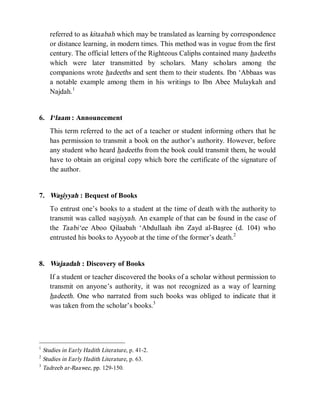 © Islamic Online University Usool al-Hadeeth 101
http://www.islamiconlineuniversity.com 5
referred to as kitaabah which may be translated as learning by correspondence
or distance learning, in modern times. This method was in vogue from the first
century. The official letters of the Righteous Caliphs contained many hadeeths
which were later transmitted by scholars. Many scholars among the
companions wrote hadeeths and sent them to their students. Ibn ‘Abbaas was
a notable example among them in his writings to Ibn Abee Mulaykah and
Najdah.1
6. I‘laam : Announcement
This term referred to the act of a teacher or student informing others that he
has permission to transmit a book on the author’s authority. However, before
any student who heard hadeeths from the book could transmit them, he would
have to obtain an original copy which bore the certificate of the signature of
the author.
7. Wasiyyah : Bequest of Books
To entrust one’s books to a student at the time of death with the authority to
transmit was called wasiyyah. An example of that can be found in the case of
the Taabi‘ee Aboo Qilaabah ‘Abdullaah ibn Zayd al-Basree (d. 104) who
entrusted his books to Ayyoob at the time of the former’s death.2
8. Wajaadah : Discovery of Books
If a student or teacher discovered the books of a scholar without permission to
transmit on anyone’s authority, it was not recognized as a way of learning
hadeeth. One who narrated from such books was obliged to indicate that it
was taken from the scholar’s books.3
1
Studies in Early Hadith Literature, p. 41-2.
2
Studies in Early Hadith Literature, p. 63.
3
Tadreeb ar-Raawee, pp. 129-150.
 