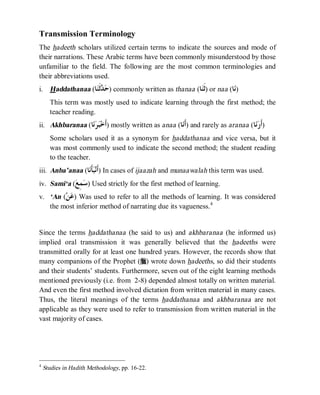 © Islamic Online University Usool al-Hadeeth 101
http://www.islamiconlineuniversity.com 6
Transmission Terminology
The hadeeth scholars utilized certain terms to indicate the sources and mode of
their narrations. These Arabic terms have been commonly misunderstood by those
unfamiliar to the field. The following are the most common terminologies and
their abbreviations used.
i. Haddathanaa (‫ﺎ‬‫ﻨ‬‫ﹶ‬‫ﺛ‬‫ﺪ‬‫ﺣ‬) commonly written as thanaa (‫ﺎ‬‫ﻨ‬‫ﹶ‬‫ﺛ‬) or naa (‫ﺎ‬‫ﻧ‬)
This term was mostly used to indicate learning through the first method; the
teacher reading.
ii. Akhbaranaa (‫ﺎ‬‫ﻧ‬‫ﺮ‬‫ﺒ‬‫ﺧ‬‫ﹶ‬‫ﺃ‬) mostly written as anaa (‫ﺎ‬‫ﻧ‬‫ﹶ‬‫ﺃ‬) and rarely as aranaa (‫ﺎ‬‫ﻧ‬‫ﺭ‬‫ﹶ‬‫ﺃ‬)
Some scholars used it as a synonym for haddathanaa and vice versa, but it
was most commonly used to indicate the second method; the student reading
to the teacher.
iii. Anba’anaa (‫ﺎ‬‫ﻧ‬‫ﹶ‬‫ﺄ‬‫ﺒ‬‫ﻧ‬‫ﹶ‬‫ﺃ‬) In cases of ijaazah and munaawalah this term was used.
iv. Sami‘a (‫ﻊ‬ِ‫ﻤ‬‫ﺳ‬) Used strictly for the first method of learning.
v. ‘An (‫ﻦ‬‫ﻋ‬) Was used to refer to all the methods of learning. It was considered
the most inferior method of narrating due its vagueness.4
Since the terms haddathanaa (he said to us) and akhbaranaa (he informed us)
implied oral transmission it was generally believed that the hadeeths were
transmitted orally for at least one hundred years. However, the records show that
many companions of the Prophet (r) wrote down hadeeths, so did their students
and their students’ students. Furthermore, seven out of the eight learning methods
mentioned previously (i.e. from 2-8) depended almost totally on written material.
And even the first method involved dictation from written material in many cases.
Thus, the literal meanings of the terms haddathanaa and akhbaranaa are not
applicable as they were used to refer to transmission from written material in the
vast majority of cases.
4
Studies in Hadith Methodology, pp. 16-22.
 