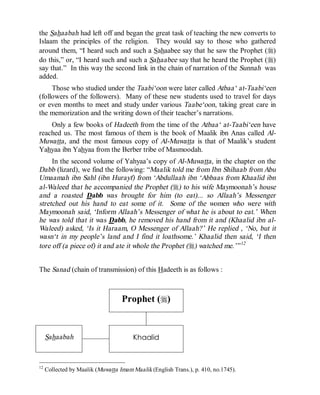 © Islamic Online University Usool al-Hadeeth 101
http://www.islamiconlineuniversity.com 10
the Sahaabah had left off and began the great task of teaching the new converts to
Islaam the principles of the religion. They would say to those who gathered
around them, “I heard such and such a Sahaabee say that he saw the Prophet (r)
do this,” or, “I heard such and such a Sahaabee say that he heard the Prophet (r)
say that.” In this way the second link in the chain of narration of the Sunnah was
added.
Those who studied under the Taabi‘oon were later called Atbaa‘ at-Taabi‘een
(followers of the followers). Many of these new students used to travel for days
or even months to meet and study under various Taabe‘oon, taking great care in
the memorization and the writing down of their teacher’s narrations.
Only a few books of Hadeeth from the time of the Atbaa‘ at-Taabi‘een have
reached us. The most famous of them is the book of Maalik ibn Anas called Al-
Muwatta, and the most famous copy of Al-Muwatta is that of Maalik’s student
Yahyaa ibn Yahyaa from the Berber tribe of Masmoodah.
In the second volume of Yahyaa’s copy of Al-Muwatta, in the chapter on the
Dabb (lizard), we find the following: “Maalik told me from Ibn Shihaab from Abu
Umaamah ibn Sahl (ibn Hurayf) from ‘Abdullaah ibn ‘Abbaas from Khaalid ibn
al-Waleed that he accompanied the Prophet (r) to his wife Maymoonah’s house
and a roasted Dabb was brought for him (to eat)... so Allaah’s Messenger
stretched out his hand to eat some of it. Some of the women who were with
Maymoonah said, ‘Inform Allaah’s Messenger of what he is about to eat.’ When
he was told that it was Dabb, he removed his hand from it and (Khaalid ibn al-
Waleed) asked, ‘Is it Haraam, O Messenger of Allaah?’ He replied , ‘No, but it
wasn‘t in my people’s land and I find it loathsome.’ Khaalid then said, ‘I then
tore off (a piece of) it and ate it whole the Prophet (r) watched me.’”12
The Sanad (chain of transmission) of this Hadeeth is as follows :
Prophet (r)
Sahaabah Khaalid
12
Collected by Maalik (Muwatta Imam Maalik (English Trans.), p. 410, no.1745).
 