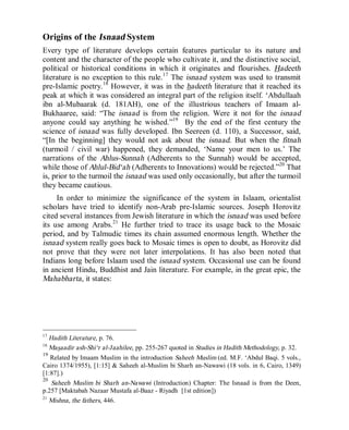 © Islamic Online University Usool al-Hadeeth 101
http://www.islamiconlineuniversity.com 17
Origins of the Isnaad System
Every type of literature develops certain features particular to its nature and
content and the character of the people who cultivate it, and the distinctive social,
political or historical conditions in which it originates and flourishes. Hadeeth
literature is no exception to this rule.17
The isnaad system was used to transmit
pre-Islamic poetry.18
However, it was in the hadeeth literature that it reached its
peak at which it was considered an integral part of the religion itself. ‘Abdullaah
ibn al-Mubaarak (d. 181AH), one of the illustrious teachers of Imaam al-
Bukhaaree, said: “The isnaad is from the religion. Were it not for the isnaad
anyone could say anything he wished.”19
By the end of the first century the
science of isnaad was fully developed. Ibn Seereen (d. 110), a Successor, said,
“[In the beginning] they would not ask about the isnaad. But when the fitnah
(turmoil / civil war) happened, they demanded, ‘Name your men to us.’ The
narrations of the Ahlus-Sunnah (Adherents to the Sunnah) would be accepted,
while those of Ahlul-Bid‘ah (Adherents to Innovations) would be rejected.”20
That
is, prior to the turmoil the isnaad was used only occasionally, but after the turmoil
they became cautious.
In order to minimize the significance of the system in Islaam, orientalist
scholars have tried to identify non-Arab pre-Islamic sources. Joseph Horovitz
cited several instances from Jewish literature in which the isnaad was used before
its use among Arabs.21
He further tried to trace its usage back to the Mosaic
period, and by Talmudic times its chain assumed enormous length. Whether the
isnaad system really goes back to Mosaic times is open to doubt, as Horovitz did
not prove that they were not later interpolations. It has also been noted that
Indians long before Islaam used the isnaad system. Occasional use can be found
in ancient Hindu, Buddhist and Jain literature. For example, in the great epic, the
Mahabharta, it states:
17
Hadith Literature, p. 76.
18
Masaadir ash-Shi‘r al-Jaahilee, pp. 255-267 quoted in Studies in Hadith Methodology, p. 32.
19
Related by Imaam Muslim in the introduction Saheeh Muslim (ed. M.F. ‘Abdul Baqi. 5 vols.,
Cairo 1374/1955), [1:15] & Saheeh al-Muslim bi Sharh an-Nawawi (18 vols. in 6, Cairo, 1349)
[1:87].)
20
Saheeh Muslim bi Sharh an-Nawawi (Introduction) Chapter: The Isnaad is from the Deen,
p.257 [Maktabah Nazaar Mustafa al-Baaz - Riyadh [1st edition])
21
Mishna, the fathers, 446.
 