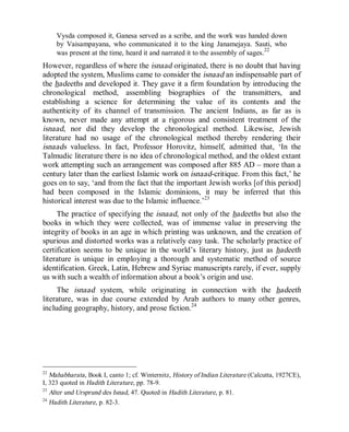 © Islamic Online University Usool al-Hadeeth 101
http://www.islamiconlineuniversity.com 18
Vysda composed it, Ganesa served as a scribe, and the work was handed down
by Vaisampayana, who communicated it to the king Janamejaya. Sauti, who
was present at the time, heard it and narrated it to the assembly of sages.22
However, regardless of where the isnaad originated, there is no doubt that having
adopted the system, Muslims came to consider the isnaad an indispensable part of
the hadeeths and developed it. They gave it a firm foundation by introducing the
chronological method, assembling biographies of the transmitters, and
establishing a science for determining the value of its contents and the
authenticity of its channel of transmission. The ancient Indians, as far as is
known, never made any attempt at a rigorous and consistent treatment of the
isnaad, nor did they develop the chronological method. Likewise, Jewish
literature had no usage of the chronological method thereby rendering their
isnaads valueless. In fact, Professor Horovitz, himself, admitted that, ‘In the
Talmudic literature there is no idea of chronological method, and the oldest extant
work attempting such an arrangement was composed after 885 AD – more than a
century later than the earliest Islamic work on isnaad-critique. From this fact,’ he
goes on to say, ‘and from the fact that the important Jewish works [of this period]
had been composed in the Islamic dominions, it may be inferred that this
historical interest was due to the Islamic influence.’23
The practice of specifying the isnaad, not only of the hadeeths but also the
books in which they were collected, was of immense value in preserving the
integrity of books in an age in which printing was unknown, and the creation of
spurious and distorted works was a relatively easy task. The scholarly practice of
certification seems to be unique in the world’s literary history, just as hadeeth
literature is unique in employing a thorough and systematic method of source
identification. Greek, Latin, Hebrew and Syriac manuscripts rarely, if ever, supply
us with such a wealth of information about a book’s origin and use.
The isnaad system, while originating in connection with the hadeeth
literature, was in due course extended by Arab authors to many other genres,
including geography, history, and prose fiction.24
22
Mahabharata, Book I, canto 1; cf. Winternitz, History of Indian Literature (Calcutta, 1927CE),
I, 323 quoted in Hadith Literature, pp. 78-9.
23
Alter und Ursprund des Isnad, 47. Quoted in Hadith Literature, p. 81.
24
Hadith Literature, p. 82-3.
 