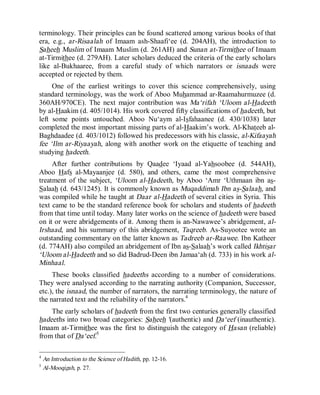 © Islamic Online University Usool al-Hadeeth 101
http://www.islamiconlineuniversity.com 4
terminology. Their principles can be found scattered among various books of that
era, e.g., ar-Risaalah of Imaam ash-Shaafi‘ee (d. 204AH), the introduction to
Saheeh Muslim of Imaam Muslim (d. 261AH) and Sunan at-Tirmithee of Imaam
at-Tirmithee (d. 279AH). Later scholars deduced the criteria of the early scholars
like al-Bukhaaree, from a careful study of which narrators or isnaads were
accepted or rejected by them.
One of the earliest writings to cover this science comprehensively, using
standard terminology, was the work of Aboo Muhammad ar-Raamahurmuzee (d.
360AH/970CE). The next major contribution was Ma‘rifah ‘Uloom al-Hadeeth
by al-Haakim (d. 405/1014). His work covered fifty classifications of hadeeth, but
left some points untouched. Aboo Nu‘aym al-Isfahaanee (d. 430/1038) later
completed the most important missing parts of al-Haakim’s work. Al-Khateeb al-
Baghdaadee (d. 403/1012) followed his predecessors with his classic, al-Kifaayah
fee ‘Ilm ar-Riyaayah, along with another work on the etiquette of teaching and
studying hadeeth.
After further contributions by Qaadee ‘Iyaad al-Yahsoobee (d. 544AH),
Aboo Hafs al-Mayaanjee (d. 580), and others, came the most comprehensive
treatment of the subject, ‘Uloom al-Hadeeth, by Aboo ‘Amr ‘Uthmaan ibn as-
Salaah (d. 643/1245). It is commonly known as Muqaddimah Ibn as-Salaah, and
was compiled while he taught at Daar al-Hadeeth of several cities in Syria. This
text came to be the standard reference book for scholars and students of hadeeth
from that time until today. Many later works on the science of hadeeth were based
on it or were abridgements of it. Among them is an-Nawawee’s abridgement, al-
Irshaad, and his summary of this abridgement, Taqreeb. As-Suyootee wrote an
outstanding commentary on the latter known as Tadreeb ar-Raawee. Ibn Katheer
(d. 774AH) also compiled an abridgement of Ibn as-Salaah’s work called Ikhtisar
‘Uloom al-Hadeeth and so did Badrud-Deen ibn Jamaa‘ah (d. 733) in his work al-
Minhaal.
These books classified hadeeths according to a number of considerations.
They were analysed according to the narrating authority (Companion, Successor,
etc.), the isnaad, the number of narrators, the narrating terminology, the nature of
the narrated text and the reliability of the narrators.4
The early scholars of hadeeth from the first two centuries generally classified
hadeeths into two broad categories: Saheeh '(authentic) and Da‘eef (inauthentic).
Imaam at-Tirmithee was the first to distinguish the category of Hasan (reliable)
from that of Da‘eef.5
4
An Introduction to the Science of Hadith, pp. 12-16.
5
Al-Mooqizah, p. 27.
 