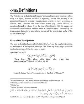 © Islamic Online University Usool al-Hadeeth 101
http://www.islamiconlineuniversity.com 3
OONNEE:: Definitions
The Arabic word hadeeth basically means ‘an item of news, conversation, a tale, a
story or a report,’ whether historical or legendary, true or false, relating to the
present or the past. Its secondary meaning as an adjective is ‘new’ as opposed to
qadeem, ‘old’. However, like other Arabic words (e.g. salaah, zakaah), its
meaning changed in Islaam. From the time of the Prophet (r), his stories and
communications dominated all other forms of communication. Consequently, the
term hadeeth began to be used almost exclusively for reports that spoke of his
actions and sayings.1
Usage of the Word hadeeth
The term hadeeth has been used in both the Qur’aan2
and the prophetic traditions
according to all of its linguistic meanings. The following three categories are the
most notable usages. It has been used to mean:
a)The Qur’aan itself
( ‫ﹶ‬‫ﻓ‬ِ‫ﺚ‬‫ﻳ‬ِ‫ﺪ‬‫ﺤ‬‫ﹾ‬‫ﻟ‬‫ﺍ‬ ‫ﹶﺍ‬‫ﺬ‬‫ﻬ‬ِ‫ﺑ‬ ‫ﺏ‬‫ﱢ‬‫ﺬ‬‫ﹶ‬‫ﻜ‬‫ﻳ‬ ‫ﻦ‬‫ﻣ‬‫ﻭ‬ ‫ِﻲ‬‫ﻧ‬‫ﺭ‬‫ﹶ‬‫ﺬ‬ )
“Then leave Me alone with those who reject this
communication3
.”(Soorah al-Qalam, 68: 44)
))ِ‫ﷲ‬‫ﺍ‬ ‫ﺏ‬‫ﺎ‬‫ﺘ‬ِ‫ﻛ‬ ِ‫ﺚ‬‫ِﻳ‬‫ﺪ‬‫ﺤ‬‫ﹾ‬‫ﻟ‬‫ﺍ‬ ‫ﻦ‬‫ﺴ‬‫ﺣ‬‫ﹶ‬‫ﺃ‬ ‫ﱠ‬‫ﻥ‬ِ‫ﺇ‬((
“Indeed, the best form of communication is the Book of Allaah…”4
1
Hadith Literature, p. 1 and Studies in Hadith Methodology and Literature, pp. 1-3.
2
The term hadeeth is mentioned 23 times in the Qur’aan.
3
The Qur'aan.
4
The full text of the hadeeth is as follows:
ِ‫ﺇ‬ ِ‫ﺪ‬‫ﻬ‬‫ﺸ‬‫ﺘ‬‫ﺍﻟ‬ ‫ﺪ‬‫ﻌ‬‫ﺑ‬ ِ‫ﻪ‬ِ‫ﺘ‬‫ﺒ‬‫ﹾ‬‫ﻄ‬‫ﺧ‬ ‫ِﻲ‬‫ﻓ‬ ‫ﹸ‬‫ﻝ‬‫ﹸﻮ‬‫ﻘ‬‫ﻳ‬ ‫ﹶ‬‫ﻥ‬‫ﹶﺎ‬‫ﻛ‬ ‫ﻢ‬‫ﱠ‬‫ﻠ‬‫ﺳ‬‫ﻭ‬ ِ‫ﻪ‬‫ﻴ‬‫ﹶ‬‫ﻠ‬‫ﻋ‬ ‫ﻪ‬‫ﱠ‬‫ﻠ‬‫ﺍﻟ‬ ‫ﱠﻰ‬‫ﻠ‬‫ﺻ‬ ِ‫ﻪ‬‫ﱠ‬‫ﻠ‬‫ﺍﻟ‬ ‫ﹶ‬‫ﻝ‬‫ﻮ‬‫ﺳ‬‫ﺭ‬ ‫ﱠ‬‫ﻥ‬‫ﹶ‬‫ﺃ‬ ِ‫ﻪ‬‫ﱠ‬‫ﻠ‬‫ﺍﻟ‬ ِ‫ﺪ‬‫ﺒ‬‫ﻋ‬ ِ‫ﻦ‬‫ﺑ‬ ِ‫ﺮ‬ِ‫ﺑ‬‫ﺎ‬‫ﺟ‬ ‫ﻦ‬‫ﻋ‬‫ﻦ‬‫ﺴ‬‫ﺣ‬‫ﹶ‬‫ﺃ‬ ‫ﱠ‬‫ﻥ‬
ٍ‫ﺪ‬‫ﻤ‬‫ﺤ‬‫ﻣ‬ ‫ﻱ‬‫ﺪ‬‫ﻫ‬ ِ‫ﻱ‬‫ﺪ‬‫ﻬ‬‫ﹾ‬‫ﻟ‬‫ﺍ‬ ‫ﻦ‬‫ﺴ‬‫ﺣ‬‫ﹶ‬‫ﺃ‬‫ﻭ‬ ‫ﱠ‬‫ﻞ‬‫ﺟ‬‫ﻭ‬ ‫ﺰ‬‫ﻋ‬ ِ‫ﻪ‬‫ﱠ‬‫ﻠ‬‫ﺍﻟ‬ ‫ﺏ‬‫ﺎ‬‫ﺘ‬ِ‫ﻛ‬ ِ‫ﺚ‬‫ِﻳ‬‫ﺪ‬‫ﺤ‬‫ﹾ‬‫ﻟ‬‫ﺍ‬
Sahih Muslim, and Musnad Ahmad, no. 13,909 CD and the wording is that of Ahmad.
 