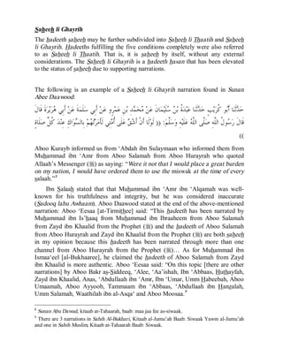 © Islamic Online University Usool al-Hadeeth 101
http://www.islamiconlineuniversity.com 7
Saheeh li Ghayrih
The hadeeth saheeh may be further subdivided into Saheeh li Thaatih and Saheeh
li Ghayrih. Hadeeths fulfilling the five conditions completely were also referred
to as Saheeh li Thaatih. That is, it is saheeh by itself, without any external
considerations. The Saheeh li Ghayrih is a hadeeth hasan that has been elevated
to the status of saheeh due to supporting narrations.
The following is an example of a Saheeh li Ghayrih narration found in Sunan
Abee Daawood:
‫ﹶ‬‫ﻝ‬‫ﹶﺎ‬‫ﻗ‬ ‫ﹶ‬‫ﺓ‬‫ﺮ‬‫ﻳ‬‫ﺮ‬‫ﻫ‬ ‫ِﻲ‬‫ﺑ‬‫ﹶ‬‫ﺃ‬ ‫ﻦ‬‫ﻋ‬ ‫ﹶ‬‫ﺔ‬‫ﻤ‬‫ﹶ‬‫ﻠ‬‫ﺳ‬ ‫ِﻲ‬‫ﺑ‬‫ﹶ‬‫ﺃ‬ ‫ﻦ‬‫ﻋ‬ ‫ٍﻭ‬‫ﺮ‬‫ﻤ‬‫ﻋ‬ ِ‫ﻦ‬‫ﺑ‬ ِ‫ﺪ‬‫ﻤ‬‫ﺤ‬‫ﻣ‬ ‫ﻦ‬‫ﻋ‬ ‫ﹶ‬‫ﻥ‬‫ﺎ‬‫ﻤ‬‫ﻴ‬‫ﹶ‬‫ﻠ‬‫ﺳ‬ ‫ﻦ‬‫ﺑ‬ ‫ﹸ‬‫ﺓ‬‫ﺪ‬‫ﺒ‬‫ﻋ‬ ‫ﺎ‬‫ﻨ‬‫ﹶ‬‫ﺛ‬‫ﺪ‬‫ﺣ‬ ٍ‫ﺐ‬‫ﻳ‬‫ﺮ‬‫ﹸ‬‫ﻛ‬ ‫ﻮ‬‫ﺑ‬‫ﹶ‬‫ﺃ‬ ‫ﺎ‬‫ﻨ‬‫ﹶ‬‫ﺛ‬‫ﺪ‬‫ﺣ‬
‫ﻢ‬‫ﱠ‬‫ﻠ‬‫ﺳ‬‫ﻭ‬ ِ‫ﻪ‬‫ﻴ‬‫ﹶ‬‫ﻠ‬‫ﻋ‬ ‫ﻪ‬‫ﱠ‬‫ﻠ‬‫ﺍﻟ‬ ‫ﱠﻰ‬‫ﻠ‬‫ﺻ‬ ِ‫ﻪ‬‫ﱠ‬‫ﻠ‬‫ﺍﻟ‬ ‫ﹸ‬‫ﻝ‬‫ﻮ‬‫ﺳ‬‫ﺭ‬ ‫ﹶ‬‫ﻝ‬‫ﹶﺎ‬‫ﻗ‬)) :‫ﹶﺎ‬‫ﻟ‬‫ﻮ‬‫ﹶ‬‫ﻟ‬ٍ‫ﺓ‬‫ﹶﺎ‬‫ﻠ‬‫ﺻ‬ ‫ﱢ‬‫ﻞ‬‫ﹸ‬‫ﻛ‬ ‫ﺪ‬‫ﻨ‬ِ‫ﻋ‬ ِ‫ﻙ‬‫ﺍ‬‫ﻮ‬‫ﺴ‬‫ِﺎﻟ‬‫ﺑ‬ ‫ﻢ‬‫ﻬ‬‫ﺗ‬‫ﺮ‬‫ﻣ‬‫ﹶ‬‫ﺄ‬‫ﹶ‬‫ﻟ‬ ‫ِﻲ‬‫ﺘ‬‫ﻣ‬‫ﹸ‬‫ﺃ‬ ‫ﹶﻰ‬‫ﻠ‬‫ﻋ‬ ‫ﻖ‬‫ﺷ‬‫ﹶ‬‫ﺃ‬ ‫ﹾ‬‫ﻥ‬‫ﹶ‬‫ﺃ‬
((
Aboo Kurayb informed us from ‘Abdah ibn Sulaymaan who informed them from
Muhammad ibn ‘Amr from Aboo Salamah from Aboo Hurayrah who quoted
Allaah’s Messenger (r) as saying: “Were it not that I would place a great burden
on my nation, I would have ordered them to use the miswak at the time of every
salaah.”8
Ibn Salaah stated that that Muhammad ibn ‘Amr ibn ‘Alqamah was well-
known for his truthfulness and integrity, but he was considered inaccurate
(Sadooq lahu Awhaam). Aboo Daawood stated at the end of the above-mentioned
narration: Aboo ‘Eesaa [at-Tirmithee] said: “This hadeeth has been narrated by
Muhammad ibn Is’haaq from Muhammad ibn Ibraaheem from Aboo Salamah
from Zayd ibn Khaalid from the Prophet (r) and the hadeeth of Aboo Salamah
from Aboo Hurayrah and Zayd ibn Khaalid from the Prophet (r) are both saheeh
in my opinion because this hadeeth has been narrated through more than one
channel from Aboo Hurayrah from the Prophet (r)… As for Muhammad ibn
Ismaa‘eel [al-Bukhaaree], he claimed the hadeeth of Aboo Salamah from Zayd
ibn Khaalid is more authentic. Aboo ‘Eesaa said: “On this topic [there are other
narrations] by Aboo Bakr as-Siddeeq, ‘Alee, ‘Aa’ishah, Ibn ‘Abbaas, Huthayfah,
Zayd ibn Khaalid, Anas, ‘Abdullaah ibn ‘Amr, Ibn ‘Umar, Umm Habeebah, Aboo
Umaamah, Aboo Ayyoob, Tammaam ibn ‘Abbaas, ‘Abdullaah ibn Hanzalah,
Umm Salamah, Waathilah ibn al-Asqa‘ and Aboo Moosaa.9
8
Sunan Abu Dawud, kitaab at-Tahaarah, baab: maa jaa fee as-siwaak.
9
There are 3 narrations in Sahih Al-Bukhari, Kitaab al-Jumu’ah Baab: Siwaak Yawm al-Jumu’ah
and one in Sahih Muslim, Kitaab at-Tahaarah Baab: Siwaak.
 