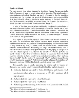 © Islamic Online University Usool al-Hadeeth 101
http://www.islamiconlineuniversity.com 8
Grades of Saheeh
The most correct view is that it cannot be absolutely claimed that any particular
chain of narrators is superior to any other saheeh narration. The actual grades of
authenticity depend on how the chain and text is influenced by the five conditions
for authenticity. For example, the lowest level of authentic narrations would be
those hadeeths which have transmitters whose accuracy is disputed. However,
proof in favor of their reliability is overwhelming. For example, the narration of
Suhail ibn Abee Saalih from his father from Aboo Hurayrah.
In spite of that fact, some scholars traditionally considered certain chains of
narration to be of the highest grade. For example, Ahmad ibn Hambal and Is’haaq
ibn Raahawayh considered: “Zuhree from Saalim from his father, ‘Abdullaah ibn
‘Umar,” to be the strongest chain. On the other hand, al-Bukhaaree considered:
“Maalik from Naafi‘ from ‘Abdullaah ibn ‘Umar,” to be the strongest.10
It came
to be known as the “golden chain”.
With regard to the hadeeth saheeh, it cannot be said that they are all found in
the books of al-Bukhaare and Muslim because these scholars themselves
confirmed that they did not gather all of the hadeeth saheeh. Al-Bukhaaree stated:
“I only wrote in my book, al-Jaami‘, what was authentic and I omitted some
authentic narrations to avoid it becoming too long.” Imaam Muslim also said: “I
did not include in this book every hadeeth I found to be saheeh. I only put in it
what the scholars agreed upon.” In fact the majority of authentic hadeeths are
found outside of these two compilations. Imaam al-Bukhaaree himself stated:
“And the authentic hadeeths which I have omitted are more than I have included
[in my book].” He also stated: “I memorized 100,000 authentic hadeeths and
200,000 inauthentic hadeeths.” And the total number of hadeeths in Saheeh al-
Bukhaaree is around 4,000 and in Saheeh Muslim is also around 4,000!11
The hadeeths may be graded according to criteria used by Imaams al-
Bukhaaree and Muslim which were considered to be of the highest standard.
1. Authentic hadeeths recorded by both al-Bukhaaree and Muslim. Such
narrations are often referred to by scholars as ‫ﻪ‬‫ﻴ‬‫ﹶ‬‫ﻠ‬‫ﻋ‬ ‫ﻖ‬‫ﹶ‬‫ﻔ‬‫ﺘ‬‫ﻣ‬ muttaqun ‘alayh
(agreed upon).
2. Authentic hadeeths recorded by only al-Bukhaaree.
3. Authentic hadeeths recorded by only Muslim.
4. Authentic hadeeths according to the criteria of al-Bukhaaree and Muslim
10
The Science of Authenticating the Prophet’s Traditions, p. 38.
11
The Science of Authenticating the Prophet’s Traditions, pp. 39-40
 