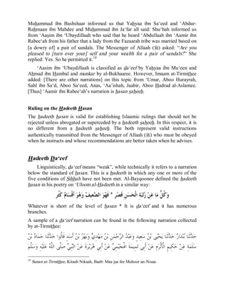 © Islamic Online University Usool al-Hadeeth 101
http://www.islamiconlineuniversity.com 13
Muhammad ibn Bashshaar informed us that Yahyaa ibn Sa‘eed and ‘Abdur-
Rahmaan ibn Mahdee and Muhammad ibn Ja‘far all said: Shu‘bah informed us
from ‘Aasim ibn ‘Ubaydillaah who said that he heard ‘Abdullaah ibn ‘Aamir ibn
Rabee‘ah from his father that a lady from the Fazaarah tribe was married based on
[a dowry of] a pair of sandals. The Messenger of Allaah (r) asked: “Are you
pleased to [turn over your] self and your wealth for a pair of sandals?” She
replied: Yes. So he permitted it.18
‘Aasim ibn ‘Ubaydillaah is classified as da‘eef by Yahyaa ibn Mu‘een and
Ahmad ibn Hambal and munkar by al-Bukhaaree. However, Imaam at-Tirmithee
added: [There are other narrations] on this topic from ‘Umar, Aboo Hurayrah,
Sahl ibn Sa‘d, Aboo Sa‘eed, Anas, ‘Aa’ishah, Jaabir, Aboo Hadrad al-Aslamee.
[Thus] ‘Aamir ibn Rabee‘ah’s narration is hasan saheeh.
Ruling on the Hadeeth Hasan
The hadeeth hasan is valid for establishing Islaamic rulings that should not be
rejected unless abrogated or superceded by a hadeeth saheeh. In this respect, it is
no different from a hadeeth saheeh. The both represent valid instructions
authentically transmitted from the Messenger of Allaah (r) who must be obeyed
when he instructs and whose recommendations are better taken when he advises.
Hadeeth Da‘eef
Linguistically, da‘eef means “weak”, while technically it refers to a narration
below the standard of hasan. This is a hadeeth in which any one or more of the
five conditions of Sihhah have not been met. Al-Bayqoonee defined the hadeeth
hasan in his poetry on ‘Uloom al-Hadeeth in a similar way:
‫ﺮ‬‫ﺼ‬‫ﹶ‬‫ﻗ‬ ِ‫ﻦ‬‫ﺴ‬‫ﺤ‬‫ﹾ‬‫ﻟ‬‫ﺍ‬ ِ‫ﺔ‬‫ﺒ‬‫ﺗ‬‫ﺭ‬ ‫ﻦ‬‫ﻋ‬ ‫ﺎ‬‫ﻣ‬ ‫ﱡ‬‫ﻞ‬‫ﹸ‬‫ﻛ‬‫ﻭ‬*ِ‫ﻌ‬‫ﻀ‬‫ﺍﻟ‬ ‫ﻮ‬‫ﻬ‬‫ﹶ‬‫ﻓ‬‫ﹸﺮ‬‫ﺜ‬‫ﹶ‬‫ﻛ‬ ‫ﻡ‬‫ﺎ‬‫ﺴ‬‫ﹾ‬‫ﻗ‬‫ﹶ‬‫ﺃ‬ ‫ﻮ‬‫ﻫ‬‫ﻭ‬ ‫ﻒ‬‫ﻴ‬
Whatever is short of the level of hasan * It is da‘eef and it has numerous
branches.
A sample of a da‘eef narration can be found in the following narration collected
by at-Tirmithee:
‫ﺳ‬ ‫ﻦ‬‫ﺑ‬ ‫ﻰ‬‫ﻴ‬‫ﺤ‬‫ﻳ‬ ‫ﺎ‬‫ﻨ‬‫ﹶ‬‫ﺛ‬‫ﺪ‬‫ﺣ‬ ‫ﺭ‬‫ﺍ‬‫ﺪ‬‫ﻨ‬‫ﺑ‬ ‫ﺎ‬‫ﻨ‬‫ﹶ‬‫ﺛ‬‫ﺪ‬‫ﺣ‬‫ﻦ‬‫ﺑ‬ ‫ﺩ‬‫ﺎ‬‫ﻤ‬‫ﺣ‬ ‫ﺎ‬‫ﻨ‬‫ﹶ‬‫ﺛ‬‫ﺪ‬‫ﺣ‬ ‫ﹸﻮﺍ‬‫ﻟ‬‫ﹶﺎ‬‫ﻗ‬ ٍ‫ﺪ‬‫ﺳ‬‫ﹶ‬‫ﺃ‬ ‫ﻦ‬‫ﺑ‬ ‫ﺰ‬‫ﻬ‬‫ﺑ‬‫ﻭ‬ ‫ﻱ‬ِ‫ﺪ‬‫ﻬ‬‫ﻣ‬ ‫ﻦ‬‫ﺑ‬ ِ‫ﻦ‬‫ﻤ‬‫ﺣ‬‫ﺮ‬‫ﺍﻟ‬ ‫ﺪ‬‫ﺒ‬‫ﻋ‬‫ﻭ‬ ٍ‫ﺪ‬‫ِﻴ‬‫ﻌ‬
‫ﻢ‬‫ﱠ‬‫ﻠ‬‫ﺳ‬‫ﻭ‬ ِ‫ﻪ‬‫ﻴ‬‫ﹶ‬‫ﻠ‬‫ﻋ‬ ‫ﻪ‬‫ﱠ‬‫ﻠ‬‫ﺍﻟ‬ ‫ﱠﻰ‬‫ﻠ‬‫ﺻ‬ ‫ﻲ‬ِ‫ﺒ‬‫ﻨ‬‫ﺍﻟ‬ ‫ﻦ‬‫ﻋ‬ ‫ﹶ‬‫ﺓ‬‫ﺮ‬‫ﻳ‬‫ﺮ‬‫ﻫ‬ ‫ِﻲ‬‫ﺑ‬‫ﹶ‬‫ﺃ‬ ‫ﻦ‬‫ﻋ‬ ‫ﻲ‬ِ‫ﻤ‬‫ﻴ‬‫ﺠ‬‫ﹸ‬‫ﳍ‬‫ﺍ‬ ‫ﹶ‬‫ﺔ‬‫ﻤ‬‫ِﻴ‬‫ﻤ‬‫ﺗ‬ ‫ِﻲ‬‫ﺑ‬‫ﹶ‬‫ﺃ‬ ‫ﻦ‬‫ﻋ‬ ِ‫ﻡ‬‫ﺮ‬‫ﹾ‬‫ﺛ‬‫ﹶ‬‫ﺄ‬‫ﹾ‬‫ﻟ‬‫ﺍ‬ ٍ‫ﻢ‬‫ِﻴ‬‫ﻜ‬‫ﺣ‬ ‫ﻦ‬‫ﻋ‬ ِ‫ﺔ‬‫ﻤ‬‫ﹶ‬‫ﻠ‬‫ﺳ‬
18
Sunan at-Tirmithee, Kitaab Nikaah, Baab: Maa jaa fee Muhoor an-Nisaa.
 