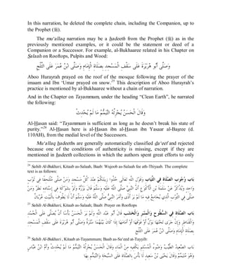 © Islamic Online University Usool al-Hadeeth 101
http://www.islamiconlineuniversity.com 17
In this narration, he deleted the complete chain, including the Companion, up to
the Prophet (r).
The mu‘allaq narration may be a hadeeth from the Prophet (r) as in the
previously mentioned examples, or it could be the statement or deed of a
Companion or a Successor. For example, al-Bukhaaree related in his Chapter on
Salaah on Rooftops, Pulpits and Wood:
‫ﺎ‬‫ﻣ‬ِ‫ﺈ‬‫ﹾ‬‫ﻟ‬‫ﺍ‬ ِ‫ﺓ‬‫ﹶﺎ‬‫ﻠ‬‫ﺼ‬ِ‫ﺑ‬ ِ‫ﺪ‬ِ‫ﺠ‬‫ﺴ‬‫ﻤ‬‫ﹾ‬‫ﻟ‬‫ﺍ‬ ِ‫ﻒ‬‫ﹾ‬‫ﻘ‬‫ﺳ‬ ‫ﹶﻰ‬‫ﻠ‬‫ﻋ‬ ‫ﹶ‬‫ﺓ‬‫ﺮ‬‫ﻳ‬‫ﺮ‬‫ﻫ‬ ‫ﻮ‬‫ﺑ‬‫ﹶ‬‫ﺃ‬ ‫ﱠﻰ‬‫ﻠ‬‫ﺻ‬‫ﻭ‬ِ‫ﺞ‬‫ﹾ‬‫ﻠ‬‫ﱠ‬‫ﺜ‬‫ﺍﻟ‬ ‫ﹶﻰ‬‫ﻠ‬‫ﻋ‬ ‫ﺮ‬‫ﻤ‬‫ﻋ‬ ‫ﻦ‬‫ﺑ‬‫ﺍ‬ ‫ﱠﻰ‬‫ﻠ‬‫ﺻ‬‫ﻭ‬ ِ‫ﻡ‬
Aboo Hurayrah prayed on the roof of the mosque following the prayer of the
imaam and Ibn ‘Umar prayed on snow.25
This description of Aboo Hurayrah’s
practice is mentioned by al-Bukhaaree without a chain of narration.
And in the Chapter on Tayammum, under the heading “Clean Earth”, he narrated
the following:
‫ﹾ‬‫ﺙ‬ِ‫ﺪ‬‫ﺤ‬‫ﻳ‬ ‫ﻢ‬‫ﹶ‬‫ﻟ‬ ‫ﺎ‬‫ﻣ‬ ‫ﻢ‬‫ﻤ‬‫ﻴ‬‫ﺘ‬‫ﺍﻟ‬ ‫ﻪ‬‫ﹸ‬‫ﺋ‬ِ‫ﺰ‬‫ﺠ‬‫ﻳ‬ ‫ﻦ‬‫ﺴ‬‫ﺤ‬‫ﹾ‬‫ﻟ‬‫ﺍ‬ ‫ﹶ‬‫ﻝ‬‫ﹶﺎ‬‫ﻗ‬‫ﻭ‬
Al-Hasan said: “Tayammum is sufficient as long as he doesn’t break his state of
purity.”26
Al-Hasan here is al-Hasan ibn al-Hasan ibn Yasaar al-Basree (d.
110AH), from the medial level of the Successors.
Mu‘allaq hadeeths are generally automatically classified da‘eef and rejected
because one of the conditions of authenticity is missing, except if they are
mentioned in hadeeth collections in which the authors spent great efforts to only
24
Sahih Al-Bukhari, Kitaab as-Salaah, Baab: Wujoob as-Salaah fee ath-Thiyaab. The complete
text is as follows:
ِ‫ﺏ‬‫ﺎ‬‫ﻴ‬‫ﱢ‬‫ﺜ‬‫ﺍﻟ‬ ‫ِﻲ‬‫ﻓ‬ ِ‫ﺓ‬‫ﹶﺎ‬‫ﻠ‬‫ﺼ‬‫ﺍﻟ‬ ِ‫ﺏ‬‫ﻮ‬‫ﺟ‬‫ﻭ‬ ‫ﺎﺏ‬‫ﺑ‬ٍ‫ﺏ‬‫ﻮ‬‫ﹶ‬‫ﺛ‬ ‫ِﻲ‬‫ﻓ‬ ‫ﹰﺎ‬‫ﻔ‬ِ‫ﺤ‬‫ﺘ‬‫ﹾ‬‫ﻠ‬‫ﻣ‬ ‫ﱠﻰ‬‫ﻠ‬‫ﺻ‬ ‫ﻦ‬‫ﻣ‬‫ﻭ‬ ٍ‫ﺪ‬ِ‫ﺠ‬‫ﺴ‬‫ﻣ‬ ‫ﱢ‬‫ﻞ‬‫ﹸ‬‫ﻛ‬ ‫ﺪ‬‫ﻨ‬ِ‫ﻋ‬ ‫ﻢ‬‫ﹸ‬‫ﻜ‬‫ﺘ‬‫ﻨ‬‫ِﻳ‬‫ﺯ‬ ‫ﹸﻭﺍ‬‫ﺬ‬‫ﺧ‬ ‫ﹶﻰ‬‫ﻟ‬‫ﺎ‬‫ﻌ‬‫ﺗ‬ ِ‫ﻪ‬‫ﱠ‬‫ﻠ‬‫ﺍﻟ‬ ِ‫ﻝ‬‫ﻮ‬‫ﹶ‬‫ﻗ‬‫ﻭ‬
‫ﻦ‬‫ﻣ‬‫ﻭ‬ ‫ﺮ‬‫ﹶ‬‫ﻈ‬‫ﻧ‬ ِ‫ﻩ‬ِ‫ﺩ‬‫ﺎ‬‫ﻨ‬‫ﺳ‬ِ‫ﺇ‬ ‫ِﻲ‬‫ﻓ‬ ٍ‫ﺔ‬‫ﹶ‬‫ﻛ‬‫ﻮ‬‫ﺸ‬ِ‫ﺑ‬ ‫ﻮ‬‫ﹶ‬‫ﻟ‬‫ﻭ‬ ‫ﻩ‬‫ﺭ‬‫ﺰ‬‫ﻳ‬ ‫ﹶ‬‫ﻝ‬‫ﹶﺎ‬‫ﻗ‬ ‫ﻢ‬‫ﱠ‬‫ﻠ‬‫ﺳ‬‫ﻭ‬ ِ‫ﻪ‬‫ﻴ‬‫ﹶ‬‫ﻠ‬‫ﻋ‬ ‫ﻪ‬‫ﱠ‬‫ﻠ‬‫ﺍﻟ‬ ‫ﱠﻰ‬‫ﻠ‬‫ﺻ‬ ‫ﻲ‬ِ‫ﺒ‬‫ﻨ‬‫ﺍﻟ‬ ‫ﱠ‬‫ﻥ‬‫ﹶ‬‫ﺃ‬ ِ‫ﻉ‬‫ﻮ‬‫ﹾ‬‫ﻛ‬‫ﹶ‬‫ﺄ‬‫ﹾ‬‫ﻟ‬‫ﺍ‬ ِ‫ﻦ‬‫ﺑ‬ ‫ﹶ‬‫ﺔ‬‫ﻤ‬‫ﹶ‬‫ﻠ‬‫ﺳ‬ ‫ﻦ‬‫ﻋ‬ ‫ﺮ‬‫ﹶ‬‫ﻛ‬‫ﹾ‬‫ﺬ‬‫ﻳ‬‫ﻭ‬ ٍ‫ﺪ‬ِ‫ﺣ‬‫ﺍ‬‫ﻭ‬
‫ﱠﻰ‬‫ﻠ‬‫ﺻ‬ ‫ﻲ‬ِ‫ﺒ‬‫ﻨ‬‫ﺍﻟ‬ ‫ﺮ‬‫ﻣ‬‫ﹶ‬‫ﺃ‬‫ﻭ‬ ‫ﹰﻯ‬‫ﺫ‬‫ﹶ‬‫ﺃ‬ ‫ﺮ‬‫ﻳ‬ ‫ﻢ‬‫ﹶ‬‫ﻟ‬ ‫ﺎ‬‫ﻣ‬ ِ‫ﻪ‬‫ِﻴ‬‫ﻓ‬ ‫ﻊ‬ِ‫ﻣ‬‫ﺎ‬‫ﺠ‬‫ﻳ‬ ‫ِﻱ‬‫ﺬ‬‫ﱠ‬‫ﻟ‬‫ﺍ‬ ِ‫ﺏ‬‫ﻮ‬‫ﱠ‬‫ﺜ‬‫ﺍﻟ‬ ‫ِﻲ‬‫ﻓ‬ ‫ﱠﻰ‬‫ﻠ‬‫ﺻ‬‫ﹲ‬‫ﻥ‬‫ﺎ‬‫ﻳ‬‫ﺮ‬‫ﻋ‬ ِ‫ﺖ‬‫ﻴ‬‫ﺒ‬‫ﹾ‬‫ﻟ‬‫ِﺎ‬‫ﺑ‬ ‫ﻑ‬‫ﹸﻮ‬‫ﻄ‬‫ﻳ‬ ‫ﹶﺎ‬‫ﻟ‬ ‫ﹾ‬‫ﻥ‬‫ﹶ‬‫ﺃ‬ ‫ﻢ‬‫ﱠ‬‫ﻠ‬‫ﺳ‬‫ﻭ‬ ِ‫ﻪ‬‫ﻴ‬‫ﹶ‬‫ﻠ‬‫ﻋ‬ ‫ﻪ‬‫ﱠ‬‫ﻠ‬‫ﺍﻟ‬
25
Sahih Al-Bukhari, Kitaab as-Salaah; Baab: Prayer on Rooftops
ِ‫ﺐ‬‫ﺸ‬‫ﺨ‬‫ﹾ‬‫ﻟ‬‫ﺍ‬‫ﻭ‬ ِ‫ﺮ‬‫ﺒ‬‫ﻨ‬ِ‫ﻤ‬‫ﹾ‬‫ﻟ‬‫ﺍ‬‫ﻭ‬ ِ‫ﺡ‬‫ﹸﻮ‬‫ﻄ‬‫ﺴ‬‫ﺍﻟ‬ ‫ِﻲ‬‫ﻓ‬ ِ‫ﺓ‬‫ﹶﺎ‬‫ﻠ‬‫ﺼ‬‫ﺍﻟ‬ ‫ﺎﺏ‬‫ﺑ‬‫ﱠﻰ‬‫ﻠ‬‫ﺼ‬‫ﻳ‬ ‫ﹾ‬‫ﻥ‬‫ﹶ‬‫ﺃ‬ ‫ﺎ‬‫ﺳ‬‫ﹾ‬‫ﺄ‬‫ﺑ‬ ‫ﻦ‬‫ﺴ‬‫ﺤ‬‫ﹾ‬‫ﻟ‬‫ﺍ‬ ‫ﺮ‬‫ﻳ‬ ‫ﻢ‬‫ﹶ‬‫ﻟ‬‫ﻭ‬ ِ‫ﻪ‬‫ﱠ‬‫ﻠ‬‫ﺍﻟ‬ ‫ﺪ‬‫ﺒ‬‫ﻋ‬ ‫ﻮ‬‫ﺑ‬‫ﹶ‬‫ﺃ‬ ‫ﹶ‬‫ﻝ‬‫ﹶﺎ‬‫ﻗ‬ِ‫ﺪ‬‫ﻤ‬‫ﺠ‬‫ﹾ‬‫ﻟ‬‫ﺍ‬ ‫ﹶﻰ‬‫ﻠ‬‫ﻋ‬
ِ‫ﺪ‬ِ‫ﺠ‬‫ﺴ‬‫ﻤ‬‫ﹾ‬‫ﻟ‬‫ﺍ‬ ِ‫ﻒ‬‫ﹾ‬‫ﻘ‬‫ﺳ‬ ‫ﹶﻰ‬‫ﻠ‬‫ﻋ‬ ‫ﹶ‬‫ﺓ‬‫ﺮ‬‫ﻳ‬‫ﺮ‬‫ﻫ‬ ‫ﻮ‬‫ﺑ‬‫ﹶ‬‫ﺃ‬ ‫ﱠﻰ‬‫ﻠ‬‫ﺻ‬‫ﻭ‬ ‫ﹲ‬‫ﺓ‬‫ﺮ‬‫ﺘ‬‫ﺳ‬ ‫ﺎ‬‫ﻤ‬‫ﻬ‬‫ﻨ‬‫ﻴ‬‫ﺑ‬ ‫ﹶ‬‫ﻥ‬‫ﹶﺎ‬‫ﻛ‬ ‫ﹶﺍ‬‫ﺫ‬ِ‫ﺇ‬ ‫ﺎ‬‫ﻬ‬‫ﻣ‬‫ﺎ‬‫ﻣ‬‫ﹶ‬‫ﺃ‬ ‫ﻭ‬‫ﹶ‬‫ﺃ‬ ‫ﺎ‬‫ﻬ‬‫ﹶ‬‫ﻗ‬‫ﻮ‬‫ﹶ‬‫ﻓ‬ ‫ﻭ‬‫ﹶ‬‫ﺃ‬ ‫ﹲ‬‫ﻝ‬‫ﻮ‬‫ﺑ‬ ‫ﺎ‬‫ﻬ‬‫ﺘ‬‫ﺤ‬‫ﺗ‬ ‫ﻯ‬‫ﺮ‬‫ﺟ‬ ‫ﹾ‬‫ﻥ‬ِ‫ﺇ‬‫ﻭ‬ ِ‫ﺮ‬ِ‫ﻃ‬‫ﺎ‬‫ﻨ‬‫ﹶ‬‫ﻘ‬‫ﹾ‬‫ﻟ‬‫ﺍ‬‫ﻭ‬
ِ‫ﺞ‬‫ﹾ‬‫ﻠ‬‫ﱠ‬‫ﺜ‬‫ﺍﻟ‬ ‫ﹶﻰ‬‫ﻠ‬‫ﻋ‬ ‫ﺮ‬‫ﻤ‬‫ﻋ‬ ‫ﻦ‬‫ﺑ‬‫ﺍ‬ ‫ﱠﻰ‬‫ﻠ‬‫ﺻ‬‫ﻭ‬ ِ‫ﻡ‬‫ﺎ‬‫ﻣ‬ِ‫ﺈ‬‫ﹾ‬‫ﻟ‬‫ﺍ‬ ِ‫ﺓ‬‫ﹶﺎ‬‫ﻠ‬‫ﺼ‬ِ‫ﺑ‬
26
Sahih Al-Bukhari , Kitaab at-Tayammum; Baab as-Sa‘eed at-Tayyib:
ٍ‫ﺱ‬‫ﺎ‬‫ﺒ‬‫ﻋ‬ ‫ﻦ‬‫ﺑ‬‫ﺍ‬ ‫ﻡ‬‫ﹶ‬‫ﺃ‬‫ﻭ‬ ‫ﹾ‬‫ﺙ‬ِ‫ﺪ‬‫ﺤ‬‫ﻳ‬ ‫ﻢ‬‫ﹶ‬‫ﻟ‬ ‫ﺎ‬‫ﻣ‬ ‫ﻢ‬‫ﻤ‬‫ﻴ‬‫ﺘ‬‫ﺍﻟ‬ ‫ﻪ‬‫ﹸ‬‫ﺋ‬ِ‫ﺰ‬‫ﺠ‬‫ﻳ‬ ‫ﻦ‬‫ﺴ‬‫ﺤ‬‫ﹾ‬‫ﻟ‬‫ﺍ‬ ‫ﹶ‬‫ﻝ‬‫ﹶﺎ‬‫ﻗ‬‫ﻭ‬ ِ‫ﺀ‬‫ﺎ‬‫ﻤ‬‫ﹾ‬‫ﻟ‬‫ﺍ‬ ‫ﻦ‬ِ‫ﻣ‬ ِ‫ﻪ‬‫ِﻴ‬‫ﻔ‬‫ﹾ‬‫ﻜ‬‫ﻳ‬ ِ‫ﻢ‬ِ‫ﻠ‬‫ﺴ‬‫ﻤ‬‫ﹾ‬‫ﻟ‬‫ﺍ‬ ُ‫ﺀ‬‫ﻮ‬‫ﺿ‬‫ﻭ‬ ‫ﺐ‬‫ﻴ‬‫ﱠ‬‫ﻄ‬‫ﺍﻟ‬ ‫ﺪ‬‫ِﻴ‬‫ﻌ‬‫ﺼ‬‫ﺍﻟ‬ ‫ﺎﺏ‬‫ﺑ‬
‫ﹾ‬‫ﺄ‬‫ﺑ‬ ‫ﹶﺎ‬‫ﻟ‬ ٍ‫ﺪ‬‫ِﻴ‬‫ﻌ‬‫ﺳ‬ ‫ﻦ‬‫ﺑ‬ ‫ﻰ‬‫ﻴ‬‫ﺤ‬‫ﻳ‬ ‫ﹶ‬‫ﻝ‬‫ﹶﺎ‬‫ﻗ‬‫ﻭ‬ ‫ﻢ‬‫ﻤ‬‫ﻴ‬‫ﺘ‬‫ﻣ‬ ‫ﻮ‬‫ﻫ‬‫ﻭ‬‫ﺎ‬‫ﻬ‬ِ‫ﺑ‬ ِ‫ﻢ‬‫ﻤ‬‫ﻴ‬‫ﺘ‬‫ﺍﻟ‬‫ﻭ‬ ِ‫ﺔ‬‫ﺨ‬‫ﺒ‬‫ﺴ‬‫ﺍﻟ‬ ‫ﹶﻰ‬‫ﻠ‬‫ﻋ‬ ِ‫ﺓ‬‫ﹶﺎ‬‫ﻠ‬‫ﺼ‬‫ِﺎﻟ‬‫ﺑ‬ ‫ﺱ‬
 
