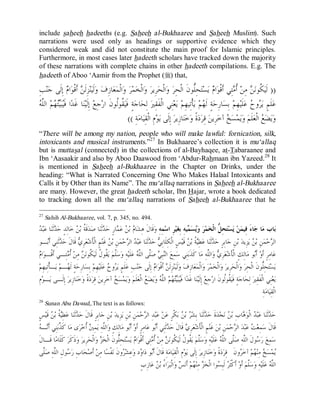 © Islamic Online University Usool al-Hadeeth 101
http://www.islamiconlineuniversity.com 18
include saheeh hadeeths (e.g. Saheeh al-Bukhaaree and Saheeh Muslim). Such
narrations were used only as headings or supportive evidence which they
considered weak and did not constitute the main proof for Islamic principles.
Furthermore, in most cases later hadeeth scholars have tracked down the majority
of these narrations with complete chains in other hadeeth compilations. E.g. The
hadeeth of Aboo ‘Aamir from the Prophet (r) that,
))ِ‫ﺐ‬‫ﻨ‬‫ﺟ‬ ‫ﹶﻰ‬‫ﻟ‬ِ‫ﺇ‬ ‫ﻡ‬‫ﺍ‬‫ﻮ‬‫ﹾ‬‫ﻗ‬‫ﹶ‬‫ﺃ‬ ‫ﻦ‬‫ﹶ‬‫ﻟ‬ِ‫ﺰ‬‫ﻨ‬‫ﻴ‬‫ﹶ‬‫ﻟ‬‫ﻭ‬ ‫ﻑ‬ِ‫ﺯ‬‫ﺎ‬‫ﻌ‬‫ﻤ‬‫ﹾ‬‫ﻟ‬‫ﺍ‬‫ﻭ‬ ‫ﺮ‬‫ﻤ‬‫ﺨ‬‫ﹾ‬‫ﻟ‬‫ﺍ‬‫ﻭ‬ ‫ﺮ‬‫ِﻳ‬‫ﺮ‬‫ﺤ‬‫ﹾ‬‫ﻟ‬‫ﺍ‬‫ﻭ‬ ‫ﺮ‬ِ‫ﺤ‬‫ﹾ‬‫ﻟ‬‫ﺍ‬ ‫ﹶ‬‫ﻥ‬‫ﱡﻮ‬‫ﻠ‬ِ‫ﺤ‬‫ﺘ‬‫ﺴ‬‫ﻳ‬ ‫ﻡ‬‫ﺍ‬‫ﻮ‬‫ﹾ‬‫ﻗ‬‫ﹶ‬‫ﺃ‬ ‫ِﻲ‬‫ﺘ‬‫ﻣ‬‫ﹸ‬‫ﺃ‬ ‫ﻦ‬ِ‫ﻣ‬ ‫ﻦ‬‫ﻧ‬‫ﹸﻮ‬‫ﻜ‬‫ﻴ‬‫ﹶ‬‫ﻟ‬
ِ‫ﺇ‬ ‫ﻊ‬ِ‫ﺟ‬‫ﺭ‬‫ﺍ‬ ‫ﹶ‬‫ﻥ‬‫ﹸﻮ‬‫ﻟ‬‫ﹸﻮ‬‫ﻘ‬‫ﻴ‬‫ﹶ‬‫ﻓ‬ ٍ‫ﺔ‬‫ﺟ‬‫ﺎ‬‫ﺤ‬ِ‫ﻟ‬ ‫ﲑ‬ِ‫ﻘ‬‫ﹶ‬‫ﻔ‬‫ﹾ‬‫ﻟ‬‫ﺍ‬ ‫ِﻲ‬‫ﻨ‬‫ﻌ‬‫ﻳ‬ ‫ﻢ‬ِ‫ﻬ‬‫ِﻴ‬‫ﺗ‬‫ﹾ‬‫ﺄ‬‫ﻳ‬ ‫ﻢ‬‫ﻬ‬‫ﹶ‬‫ﻟ‬ ٍ‫ﺔ‬‫ﺣ‬ِ‫ﺭ‬‫ﺎ‬‫ﺴ‬ِ‫ﺑ‬ ‫ﻢ‬ِ‫ﻬ‬‫ﻴ‬‫ﹶ‬‫ﻠ‬‫ﻋ‬ ‫ﺡ‬‫ﻭ‬‫ﺮ‬‫ﻳ‬ ٍ‫ﻢ‬‫ﹶ‬‫ﻠ‬‫ﻋ‬‫ﻪ‬‫ﱠ‬‫ﻠ‬‫ﺍﻟ‬ ‫ﻢ‬‫ﻬ‬‫ﺘ‬‫ﻴ‬‫ﺒ‬‫ﻴ‬‫ﹶ‬‫ﻓ‬ ‫ﺍ‬‫ﺪ‬‫ﹶ‬‫ﻏ‬ ‫ﺎ‬‫ﻨ‬‫ﻴ‬‫ﹶ‬‫ﻟ‬
ِ‫ﺔ‬‫ﻣ‬‫ﺎ‬‫ﻴ‬ِ‫ﻘ‬‫ﹾ‬‫ﻟ‬‫ﺍ‬ ِ‫ﻡ‬‫ﻮ‬‫ﻳ‬ ‫ﹶﻰ‬‫ﻟ‬ِ‫ﺇ‬ ‫ﺮ‬‫ِﻳ‬‫ﺯ‬‫ﺎ‬‫ﻨ‬‫ﺧ‬‫ﻭ‬ ‫ﹰ‬‫ﺓ‬‫ﺩ‬‫ﺮ‬ِ‫ﻗ‬ ‫ﻦ‬‫ِﻳ‬‫ﺮ‬‫ﺧ‬‫ﺁ‬ ‫ﺦ‬‫ﺴ‬‫ﻤ‬‫ﻳ‬‫ﻭ‬ ‫ﻢ‬‫ﹶ‬‫ﻠ‬‫ﻌ‬‫ﹾ‬‫ﻟ‬‫ﺍ‬ ‫ﻊ‬‫ﻀ‬‫ﻳ‬‫ﻭ‬((
“There will be among my nation, people who will make lawful: fornication, silk,
intoxicants and musical instruments.”27
In Bukhaaree’s collection it is mu‘allaq
but is muttasal (connected) in the collections of al-Bayhaqee, at-Tabaraanee and
Ibn ‘Aasaakir and also by Aboo Daawood from ‘Abdur-Rahmaan ibn Yazeed.28
It
is mentioned in Saheeh al-Bukhaaree in the Chapter on Drinks, under the
heading: “What is Narrated Concerning One Who Makes Halaal Intoxicants and
Calls it by Other than its Name”. The mu‘allaq narrations in Saheeh al-Bukhaaree
are many. However, the great hadeeth scholar, Ibn Hajar, wrote a book dedicated
to tracking down all the mu‘allaq narrations of Saheeh al-Bukhaaree that he
27
Sahih Al-Bukhaaree, vol. 7, p. 345, no. 494.
ِ‫ﻪ‬ِ‫ﻤ‬‫ﺳ‬‫ﺍ‬ ِ‫ﺮ‬‫ﻴ‬‫ﻐ‬ِ‫ﺑ‬ ِ‫ﻪ‬‫ﻴ‬‫ﻤ‬‫ﺴ‬‫ﻳ‬‫ﻭ‬ ‫ﺮ‬‫ﻤ‬‫ﺨ‬‫ﹾ‬‫ﻟ‬‫ﺍ‬ ‫ﱡ‬‫ﻞ‬ِ‫ﺤ‬‫ﺘ‬‫ﺴ‬‫ﻳ‬ ‫ﻦ‬‫ﻤ‬‫ِﻴ‬‫ﻓ‬ َ‫ﺀ‬‫ﺎ‬‫ﺟ‬ ‫ﺎ‬‫ﻣ‬ ‫ﺎﺏ‬‫ﺑ‬‫ﺒ‬‫ﻋ‬ ‫ﺎ‬‫ﻨ‬‫ﹶ‬‫ﺛ‬‫ﺪ‬‫ﺣ‬ ٍ‫ﺪ‬ِ‫ﻟ‬‫ﺎ‬‫ﺧ‬ ‫ﻦ‬‫ﺑ‬ ‫ﹸ‬‫ﺔ‬‫ﹶ‬‫ﻗ‬‫ﺪ‬‫ﺻ‬ ‫ﺎ‬‫ﻨ‬‫ﹶ‬‫ﺛ‬‫ﺪ‬‫ﺣ‬ ٍ‫ﺭ‬‫ﺎ‬‫ﻤ‬‫ﻋ‬ ‫ﻦ‬‫ﺑ‬ ‫ﻡ‬‫ﺎ‬‫ﺸ‬ِ‫ﻫ‬ ‫ﹶ‬‫ﻝ‬‫ﹶﺎ‬‫ﻗ‬‫ﻭ‬‫ﺪ‬
‫ـﻮ‬‫ﺑ‬‫ﹶ‬‫ﺃ‬ ‫ِﻲ‬‫ﻨ‬‫ﹶ‬‫ﺛ‬‫ﺪ‬‫ﺣ‬ ‫ﹶ‬‫ﻝ‬‫ﹶﺎ‬‫ﻗ‬ ‫ﻱ‬ِ‫ﺮ‬‫ﻌ‬‫ﺷ‬‫ﹶ‬‫ﺄ‬‫ﹾ‬‫ﻟ‬‫ﺍ‬ ٍ‫ﻢ‬‫ﻨ‬‫ﹶ‬‫ﻏ‬ ‫ﻦ‬‫ﺑ‬ ِ‫ﻦ‬‫ﻤ‬‫ﺣ‬‫ﺮ‬‫ﺍﻟ‬ ‫ﺪ‬‫ﺒ‬‫ﻋ‬ ‫ﺎ‬‫ﻨ‬‫ﹶ‬‫ﺛ‬‫ﺪ‬‫ﺣ‬ ‫ﻲ‬ِ‫ﺑ‬‫ﹶﺎ‬‫ﻠ‬ِ‫ﻜ‬‫ﹾ‬‫ﻟ‬‫ﺍ‬ ٍ‫ﺲ‬‫ﻴ‬‫ﹶ‬‫ﻗ‬ ‫ﻦ‬‫ﺑ‬ ‫ﹸ‬‫ﺔ‬‫ﻴ‬ِ‫ﻄ‬‫ﻋ‬ ‫ﺎ‬‫ﻨ‬‫ﹶ‬‫ﺛ‬‫ﺪ‬‫ﺣ‬ ٍ‫ﺮ‬ِ‫ﺑ‬‫ﺎ‬‫ﺟ‬ ِ‫ﻦ‬‫ﺑ‬ ‫ﺪ‬‫ِﻳ‬‫ﺰ‬‫ﻳ‬ ‫ﻦ‬‫ﺑ‬ ِ‫ﻦ‬‫ﻤ‬‫ﺣ‬‫ﺮ‬‫ﺍﻟ‬
‫ﱠ‬‫ﻠ‬‫ﺻ‬ ‫ﻲ‬ِ‫ﺒ‬‫ﻨ‬‫ﺍﻟ‬ ‫ﻊ‬ِ‫ﻤ‬‫ﺳ‬ ‫ِﻲ‬‫ﻨ‬‫ﺑ‬‫ﹶ‬‫ﺬ‬‫ﹶ‬‫ﻛ‬ ‫ﺎ‬‫ﻣ‬ ِ‫ﻪ‬‫ﱠ‬‫ﻠ‬‫ﺍﻟ‬‫ﻭ‬ ‫ﻱ‬ِ‫ﺮ‬‫ﻌ‬‫ﺷ‬‫ﹶ‬‫ﺄ‬‫ﹾ‬‫ﻟ‬‫ﺍ‬ ٍ‫ﻚ‬ِ‫ﻟ‬‫ﺎ‬‫ﻣ‬ ‫ﻮ‬‫ﺑ‬‫ﹶ‬‫ﺃ‬ ‫ﻭ‬‫ﹶ‬‫ﺃ‬ ٍ‫ﺮ‬ِ‫ﻣ‬‫ﺎ‬‫ﻋ‬‫ﻡ‬‫ﺍ‬‫ﻮ‬‫ﹾـ‬‫ﻗ‬‫ﹶ‬‫ﺃ‬ ‫ِـﻲ‬‫ﺘ‬‫ﻣ‬‫ﹸ‬‫ﺃ‬ ‫ﻦ‬ِ‫ﻣ‬ ‫ﻦ‬‫ﻧ‬‫ﹸﻮ‬‫ﻜ‬‫ﻴ‬‫ﹶ‬‫ﻟ‬ ‫ﹸ‬‫ﻝ‬‫ﹸﻮ‬‫ﻘ‬‫ﻳ‬ ‫ﻢ‬‫ﱠ‬‫ﻠ‬‫ﺳ‬‫ﻭ‬ ِ‫ﻪ‬‫ﻴ‬‫ﹶ‬‫ﻠ‬‫ﻋ‬ ‫ﻪ‬‫ﱠ‬‫ﻠ‬‫ﺍﻟ‬ ‫ﻰ‬
‫ﻢ‬ِ‫ﻬ‬‫ِﻴ‬‫ﺗ‬‫ﹾ‬‫ﺄ‬‫ـ‬‫ﻳ‬ ‫ﻢ‬‫ـ‬‫ﻬ‬‫ﹶ‬‫ﻟ‬ ٍ‫ﺔ‬‫ﺣ‬ِ‫ﺭ‬‫ﺎ‬‫ﺴ‬ِ‫ﺑ‬ ‫ﻢ‬ِ‫ﻬ‬‫ﻴ‬‫ﹶ‬‫ﻠ‬‫ﻋ‬ ‫ﺡ‬‫ﻭ‬‫ﺮ‬‫ﻳ‬ ٍ‫ﻢ‬‫ﹶ‬‫ﻠ‬‫ﻋ‬ ِ‫ﺐ‬‫ﻨ‬‫ﺟ‬ ‫ﹶﻰ‬‫ﻟ‬ِ‫ﺇ‬ ‫ﻡ‬‫ﺍ‬‫ﻮ‬‫ﹾ‬‫ﻗ‬‫ﹶ‬‫ﺃ‬ ‫ﻦ‬‫ﹶ‬‫ﻟ‬ِ‫ﺰ‬‫ﻨ‬‫ﻴ‬‫ﹶ‬‫ﻟ‬‫ﻭ‬ ‫ﻑ‬ِ‫ﺯ‬‫ﺎ‬‫ﻌ‬‫ﻤ‬‫ﹾ‬‫ﻟ‬‫ﺍ‬‫ﻭ‬ ‫ﺮ‬‫ﻤ‬‫ﺨ‬‫ﹾ‬‫ﻟ‬‫ﺍ‬‫ﻭ‬ ‫ﺮ‬‫ِﻳ‬‫ﺮ‬‫ﺤ‬‫ﹾ‬‫ﻟ‬‫ﺍ‬‫ﻭ‬ ‫ﺮ‬ِ‫ﺤ‬‫ﹾ‬‫ﻟ‬‫ﺍ‬ ‫ﹶ‬‫ﻥ‬‫ﱡﻮ‬‫ﻠ‬ِ‫ﺤ‬‫ﺘ‬‫ﺴ‬‫ﻳ‬
‫ﺤ‬ِ‫ﻟ‬ ‫ﲑ‬ِ‫ﻘ‬‫ﹶ‬‫ﻔ‬‫ﹾ‬‫ﻟ‬‫ﺍ‬ ‫ِﻲ‬‫ﻨ‬‫ﻌ‬‫ﻳ‬ِ‫ﻡ‬‫ﻮ‬‫ـ‬‫ﻳ‬ ‫ﹶـﻰ‬‫ﻟ‬ِ‫ﺇ‬ ‫ﺮ‬‫ِﻳ‬‫ﺯ‬‫ﺎ‬‫ﻨ‬‫ﺧ‬‫ﻭ‬ ‫ﹰ‬‫ﺓ‬‫ﺩ‬‫ﺮ‬ِ‫ﻗ‬ ‫ﻦ‬‫ِﻳ‬‫ﺮ‬‫ﺧ‬‫ﺁ‬ ‫ﺦ‬‫ﺴ‬‫ﻤ‬‫ﻳ‬‫ﻭ‬ ‫ﻢ‬‫ﹶ‬‫ﻠ‬‫ﻌ‬‫ﹾ‬‫ﻟ‬‫ﺍ‬ ‫ﻊ‬‫ﻀ‬‫ﻳ‬‫ﻭ‬ ‫ﻪ‬‫ﱠ‬‫ﻠ‬‫ﺍﻟ‬ ‫ﻢ‬‫ﻬ‬‫ﺘ‬‫ﻴ‬‫ﺒ‬‫ﻴ‬‫ﹶ‬‫ﻓ‬ ‫ﺍ‬‫ﺪ‬‫ﹶ‬‫ﻏ‬ ‫ﺎ‬‫ﻨ‬‫ﻴ‬‫ﹶ‬‫ﻟ‬ِ‫ﺇ‬ ‫ﻊ‬ِ‫ﺟ‬‫ﺭ‬‫ﺍ‬ ‫ﹶ‬‫ﻥ‬‫ﹸﻮ‬‫ﻟ‬‫ﹸﻮ‬‫ﻘ‬‫ﻴ‬‫ﹶ‬‫ﻓ‬ ٍ‫ﺔ‬‫ﺟ‬‫ﺎ‬
ِ‫ﺔ‬‫ﻣ‬‫ﺎ‬‫ﻴ‬ِ‫ﻘ‬‫ﹾ‬‫ﻟ‬‫ﺍ‬
28
Sunan Abu Dawud,.The text is as follows:
‫ﺸ‬ِ‫ﺑ‬ ‫ﺎ‬‫ﻨ‬‫ﹶ‬‫ﺛ‬‫ﺪ‬‫ﺣ‬ ‫ﹶ‬‫ﺓ‬‫ﺪ‬‫ﺠ‬‫ﻧ‬ ‫ﻦ‬‫ﺑ‬ ِ‫ﺏ‬‫ﺎ‬‫ﻫ‬‫ﻮ‬‫ﹾ‬‫ﻟ‬‫ﺍ‬ ‫ﺪ‬‫ﺒ‬‫ﻋ‬ ‫ﺎ‬‫ﻨ‬‫ﹶ‬‫ﺛ‬‫ﺪ‬‫ﺣ‬ٍ‫ﺲ‬‫ﻴ‬‫ﹶ‬‫ﻗ‬ ‫ﻦ‬‫ﺑ‬ ‫ﹸ‬‫ﺔ‬‫ﻴ‬ِ‫ﻄ‬‫ﻋ‬ ‫ﺎ‬‫ﻨ‬‫ﹶ‬‫ﺛ‬‫ﺪ‬‫ﺣ‬ ‫ﹶ‬‫ﻝ‬‫ﹶﺎ‬‫ﻗ‬ ٍ‫ﺮ‬ِ‫ﺑ‬‫ﺎ‬‫ﺟ‬ ِ‫ﻦ‬‫ﺑ‬ ‫ﺪ‬‫ِﻳ‬‫ﺰ‬‫ﻳ‬ ِ‫ﻦ‬‫ﺑ‬ ِ‫ﻦ‬‫ﻤ‬‫ﺣ‬‫ﺮ‬‫ﺍﻟ‬ ِ‫ﺪ‬‫ﺒ‬‫ﻋ‬ ‫ﻦ‬‫ﻋ‬ ٍ‫ﺮ‬‫ﹾ‬‫ﻜ‬‫ﺑ‬ ‫ﻦ‬‫ﺑ‬ ‫ﺮ‬
‫ِﻲ‬‫ﻨ‬‫ﺑ‬‫ﱠ‬‫ﺬ‬‫ﹶ‬‫ﻛ‬ ‫ﺎ‬‫ﻣ‬ ‫ﻯ‬‫ﺮ‬‫ﺧ‬‫ﹸ‬‫ﺃ‬ ‫ﲔ‬ِ‫ﻤ‬‫ﻳ‬ ِ‫ﻪ‬‫ﱠ‬‫ﻠ‬‫ﺍﻟ‬‫ﻭ‬ ٍ‫ﻚ‬ِ‫ﻟ‬‫ﺎ‬‫ﻣ‬ ‫ﻮ‬‫ﺑ‬‫ﹶ‬‫ﺃ‬ ‫ﻭ‬‫ﹶ‬‫ﺃ‬ ٍ‫ﺮ‬ِ‫ﻣ‬‫ﺎ‬‫ﻋ‬ ‫ﻮ‬‫ﺑ‬‫ﹶ‬‫ﺃ‬ ‫ِﻲ‬‫ﻨ‬‫ﹶ‬‫ﺛ‬‫ﺪ‬‫ﺣ‬ ‫ﹶ‬‫ﻝ‬‫ﹶﺎ‬‫ﻗ‬ ‫ﻱ‬ِ‫ﺮ‬‫ﻌ‬‫ﺷ‬‫ﹶ‬‫ﺄ‬‫ﹾ‬‫ﻟ‬‫ﺍ‬ ٍ‫ﻢ‬‫ﻨ‬‫ﹶ‬‫ﻏ‬ ‫ﻦ‬‫ﺑ‬ ِ‫ﻦ‬‫ﻤ‬‫ﺣ‬‫ﺮ‬‫ﺍﻟ‬ ‫ﺪ‬‫ﺒ‬‫ﻋ‬ ‫ﺖ‬‫ﻌ‬ِ‫ﻤ‬‫ﺳ‬ ‫ﹶ‬‫ﻝ‬‫ﹶﺎ‬‫ﻗ‬‫ﻪ‬‫ـ‬‫ﻧ‬‫ﹶ‬‫ﺃ‬
‫ﹶ‬‫ﻝ‬‫ﹶـﺎ‬‫ﻗ‬ ‫ﺎ‬‫ﻣ‬‫ﹶﺎ‬‫ﻠ‬‫ﹶ‬‫ﻛ‬ ‫ﺮ‬‫ﹶ‬‫ﻛ‬‫ﹶ‬‫ﺫ‬‫ﻭ‬ ‫ﺮ‬‫ِﻳ‬‫ﺮ‬‫ﺤ‬‫ﹾ‬‫ﻟ‬‫ﺍ‬‫ﻭ‬ ‫ﺰ‬‫ﺨ‬‫ﹾ‬‫ﻟ‬‫ﺍ‬ ‫ﹶ‬‫ﻥ‬‫ﱡﻮ‬‫ﻠ‬ِ‫ﺤ‬‫ﺘ‬‫ﺴ‬‫ﻳ‬ ‫ﻡ‬‫ﺍ‬‫ﻮ‬‫ﹾ‬‫ﻗ‬‫ﹶ‬‫ﺃ‬ ‫ِﻲ‬‫ﺘ‬‫ﻣ‬‫ﹸ‬‫ﺃ‬ ‫ﻦ‬ِ‫ﻣ‬ ‫ﻦ‬‫ﻧ‬‫ﹸﻮ‬‫ﻜ‬‫ﻴ‬‫ﹶ‬‫ﻟ‬ ‫ﹸ‬‫ﻝ‬‫ﹸﻮ‬‫ﻘ‬‫ﻳ‬ ‫ﻢ‬‫ﱠ‬‫ﻠ‬‫ﺳ‬‫ﻭ‬ ِ‫ﻪ‬‫ﻴ‬‫ﹶ‬‫ﻠ‬‫ﻋ‬ ‫ﻪ‬‫ﱠ‬‫ﻠ‬‫ﺍﻟ‬ ‫ﱠﻰ‬‫ﻠ‬‫ﺻ‬ ِ‫ﻪ‬‫ﱠ‬‫ﻠ‬‫ﺍﻟ‬ ‫ﹶ‬‫ﻝ‬‫ﻮ‬‫ﺳ‬‫ﺭ‬ ‫ﻊ‬ِ‫ﻤ‬‫ﺳ‬
‫ﹶ‬‫ﻥ‬‫ﻭ‬‫ﺮ‬‫ﺧ‬‫ﺁ‬ ‫ﻢ‬‫ﻬ‬‫ﻨ‬ِ‫ﻣ‬ ‫ﺦ‬‫ﺴ‬‫ﻤ‬‫ﻳ‬‫ﺑ‬‫ﹶ‬‫ﺃ‬ ‫ﹶ‬‫ﻝ‬‫ﹶﺎ‬‫ﻗ‬ ِ‫ﺔ‬‫ﻣ‬‫ﺎ‬‫ﻴ‬ِ‫ﻘ‬‫ﹾ‬‫ﻟ‬‫ﺍ‬ ِ‫ﻡ‬‫ﻮ‬‫ﻳ‬ ‫ﹶﻰ‬‫ﻟ‬ِ‫ﺇ‬ ‫ﺮ‬‫ِﻳ‬‫ﺯ‬‫ﺎ‬‫ﻨ‬‫ﺧ‬‫ﻭ‬ ‫ﹰ‬‫ﺓ‬‫ﺩ‬‫ﺮ‬ِ‫ﻗ‬‫ﱠﻰ‬‫ﻠ‬‫ﺻ‬ ِ‫ﻪ‬‫ﱠ‬‫ﻠ‬‫ﺍﻟ‬ ِ‫ﻝ‬‫ﻮ‬‫ﺳ‬‫ﺭ‬ ِ‫ﺏ‬‫ﺎ‬‫ﺤ‬‫ﺻ‬‫ﹶ‬‫ﺃ‬ ‫ﻦ‬ِ‫ﻣ‬ ‫ﺎ‬‫ﺴ‬‫ﹾ‬‫ﻔ‬‫ﻧ‬ ‫ﹶ‬‫ﻥ‬‫ﻭ‬‫ﺮ‬‫ﺸ‬ِ‫ﻋ‬‫ﻭ‬ ‫ﺩ‬‫ﻭ‬‫ﺍ‬‫ﺩ‬ ‫ﻮ‬
ٍ‫ﺏ‬ِ‫ﺯ‬‫ﺎ‬‫ﻋ‬ ‫ﻦ‬‫ﺑ‬ ُ‫ﺀ‬‫ﺍ‬‫ﺮ‬‫ﺒ‬‫ﹾ‬‫ﻟ‬‫ﺍ‬‫ﻭ‬ ‫ﺲ‬‫ﻧ‬‫ﹶ‬‫ﺃ‬ ‫ﻢ‬‫ﻬ‬‫ﻨ‬ِ‫ﻣ‬ ‫ﺰ‬‫ﺨ‬‫ﹾ‬‫ﻟ‬‫ﺍ‬ ‫ﻮﺍ‬‫ﺴ‬ِ‫ﺒ‬‫ﹶ‬‫ﻟ‬ ‫ﺮ‬‫ﹶ‬‫ﺜ‬‫ﹾ‬‫ﻛ‬‫ﹶ‬‫ﺃ‬ ‫ﻭ‬‫ﹶ‬‫ﺃ‬ ‫ﻢ‬‫ﱠ‬‫ﻠ‬‫ﺳ‬‫ﻭ‬ ِ‫ﻪ‬‫ﻴ‬‫ﹶ‬‫ﻠ‬‫ﻋ‬ ‫ﻪ‬‫ﱠ‬‫ﻠ‬‫ﺍﻟ‬
 