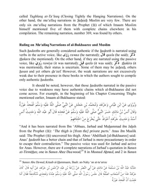 © Islamic Online University Usool al-Hadeeth 101
http://www.islamiconlineuniversity.com 19
called Taghleeq at-Ta‘leeq (Closing Tightly the Hanging Narrations). On the
other hand, the mu‘allaq narrations in Saheeh Muslim are very few. There are
only six mu‘allaq narrations from the Prophet (r) of which Imaam Muslim
himself mentioned five of them with complete chains elsewhere in his
compilation. The remaining narration, number 369, was found by others.
Ruling on Mu‘allaq Narrations of al-Bukhaaree and Muslim
Such hadeeths are generally considered authentic if the hadeeth is narrated using
verbs in the active voice, like ‫ﻯ‬‫ﻭ‬‫ﺭ‬ rawaa (he narrated); ‫ﹶ‬‫ﻝ‬‫ﹶﺎ‬‫ﻗ‬ qaala (he said); ‫ﺮ‬‫ﹶ‬‫ﻛ‬‫ﹶ‬‫ﺫ‬
thakara (he mentioned). On the other hand, if they are narrated using the passive
voice, like ‫ﻱ‬ِ‫ﻭ‬‫ﺭ‬ ruwiya (it was narrated); ‫ﹶ‬‫ﻞ‬‫ِﻴ‬‫ﻗ‬ qeela (it was said); ‫ﺮ‬ِ‫ﻛ‬‫ﹸ‬‫ﺫ‬ thukira (it
was mentioned), their status is uncertain. Some of them may be saheeh, others
hasan and yet others da‘eef. However, the weak narrations are not excessively
weak due to their presence in these books in which the authors sought to compile
only authentic hadeeths.
It should be noted, however, that those hadeeths narrated in the passive
voice due to weakness may have authentic chains which al-Bukhaaree did not
come across. For example, in the beginning of his Chapter Concerning Thighs
mentioned earlier, Imaam al-Bukhaaree stated:
‫ﹲ‬‫ﺓ‬‫ﺭ‬‫ﻮ‬‫ﻋ‬ ‫ﹸ‬‫ﺬ‬ِ‫ﺨ‬‫ﹶ‬‫ﻔ‬‫ﹾ‬‫ﻟ‬‫ﺍ‬ ‫ﻢ‬‫ﱠ‬‫ﻠ‬‫ﺳ‬‫ﻭ‬ ِ‫ﻪ‬‫ﻴ‬‫ﹶ‬‫ﻠ‬‫ﻋ‬ ‫ﻪ‬‫ﱠ‬‫ﻠ‬‫ﺍﻟ‬ ‫ﱠﻰ‬‫ﻠ‬‫ﺻ‬ ‫ﻲ‬ِ‫ﺒ‬‫ﻨ‬‫ﺍﻟ‬ ‫ﻦ‬‫ﻋ‬ ٍ‫ﺶ‬‫ﺤ‬‫ﺟ‬ ِ‫ﻦ‬‫ﺑ‬ ِ‫ﺪ‬‫ﻤ‬‫ﺤ‬‫ﻣ‬‫ﻭ‬ ٍ‫ﺪ‬‫ﻫ‬‫ﺮ‬‫ﺟ‬‫ﻭ‬ ٍ‫ﺱ‬‫ﺎ‬‫ﺒ‬‫ﻋ‬ ِ‫ﻦ‬‫ﺑ‬‫ﺍ‬ ‫ﻦ‬‫ﻋ‬ ‫ﻯ‬‫ﻭ‬‫ﺮ‬‫ﻳ‬‫ﻭ‬
‫ﻭ‬ ِ‫ﻪ‬‫ﱠ‬‫ﻠ‬‫ﺍﻟ‬ ‫ﺪ‬‫ﺒ‬‫ﻋ‬ ‫ﻮ‬‫ﺑ‬‫ﹶ‬‫ﺃ‬ ‫ﹶ‬‫ﻝ‬‫ﹶﺎ‬‫ﻗ‬ ِ‫ﻩ‬ِ‫ﺬ‬ِ‫ﺨ‬‫ﹶ‬‫ﻓ‬ ‫ﻦ‬‫ﻋ‬ ‫ﻢ‬‫ﱠ‬‫ﻠ‬‫ﺳ‬‫ﻭ‬ ِ‫ﻪ‬‫ﻴ‬‫ﹶ‬‫ﻠ‬‫ﻋ‬ ‫ﻪ‬‫ﱠ‬‫ﻠ‬‫ﺍﻟ‬ ‫ﱠﻰ‬‫ﻠ‬‫ﺻ‬ ‫ﻲ‬ِ‫ﺒ‬‫ﻨ‬‫ﺍﻟ‬ ‫ﺮ‬‫ﺴ‬‫ﺣ‬ ٍ‫ﻚ‬ِ‫ﻟ‬‫ﺎ‬‫ﻣ‬ ‫ﻦ‬‫ﺑ‬ ‫ﺲ‬‫ﻧ‬‫ﹶ‬‫ﺃ‬ ‫ﹶ‬‫ﻝ‬‫ﹶﺎ‬‫ﻗ‬‫ﻭ‬ٍ‫ﺲ‬‫ﻧ‬‫ﹶ‬‫ﺃ‬ ‫ﹸ‬‫ﺚ‬‫ِﻳ‬‫ﺪ‬‫ﺣ‬
‫ﻢ‬ِ‫ﻬ‬ِ‫ﻓ‬‫ﹶﺎ‬‫ﻠ‬ِ‫ﺘ‬‫ﺧ‬‫ﺍ‬ ‫ﻦ‬ِ‫ﻣ‬ ‫ﺝ‬‫ﺮ‬‫ﺨ‬‫ﻳ‬ ‫ﻰ‬‫ﺘ‬‫ﺣ‬ ‫ﹸ‬‫ﻁ‬‫ﻮ‬‫ﺣ‬‫ﹶ‬‫ﺃ‬ ٍ‫ﺪ‬‫ﻫ‬‫ﺮ‬‫ﺟ‬ ‫ﹸ‬‫ﺚ‬‫ِﻳ‬‫ﺪ‬‫ﺣ‬‫ﻭ‬ ‫ﺪ‬‫ﻨ‬‫ﺳ‬‫ﹶ‬‫ﺃ‬
“And it has been narrated from Ibn ‘Abbaas, Jarhad and Muhammad ibn Jahsh
from the Prophet (r): ‘The thigh is [from the] private parts.’ Anas ibn Maalik
said: The Prophet (r) uncovered his thigh. Aboo ‘Abdillaah [al-Bukhaaree] said:
Anas’ hadeeth has a better chain and that of Jarhad is more precautionary in order
to escape their contradiction.” The passive voice was used for Jarhad and active
for Anas. However, there are 4 complete narrations of Jarhad’s quotation in Sunan
at-Tirmithee, one in Sunan Abee Daawood,29
8 in Musnad Ahmad, and 2 in Sunan
29
Sunan Abu Dawud,.Kitaab al-Hammaam, Baab: an-Nahy ‘an at-ta‘arree
‫ﺍ‬ ‫ﺪ‬‫ﺒ‬‫ﻋ‬ ‫ﺎ‬‫ﻨ‬‫ﹶ‬‫ﺛ‬‫ﺪ‬‫ﺣ‬‫ﹶ‬‫ﻥ‬‫ﹶﺎ‬‫ﻛ‬ ‫ﹶ‬‫ﻝ‬‫ﹶﺎ‬‫ﻗ‬ ِ‫ﻪ‬‫ِﻴ‬‫ﺑ‬‫ﹶ‬‫ﺃ‬ ‫ﻦ‬‫ﻋ‬ ٍ‫ﺪ‬‫ﻫ‬‫ﺮ‬‫ﺟ‬ ِ‫ﻦ‬‫ﺑ‬ ِ‫ﻦ‬‫ﻤ‬‫ﺣ‬‫ﺮ‬‫ﺍﻟ‬ ِ‫ﺪ‬‫ﺒ‬‫ﻋ‬ ِ‫ﻦ‬‫ﺑ‬ ‫ﹶ‬‫ﺔ‬‫ﻋ‬‫ﺭ‬‫ﺯ‬ ‫ﻦ‬‫ﻋ‬ ِ‫ﺮ‬‫ﻀ‬‫ﻨ‬‫ﺍﻟ‬ ‫ِﻲ‬‫ﺑ‬‫ﹶ‬‫ﺃ‬ ‫ﻦ‬‫ﻋ‬ ٍ‫ﻚ‬ِ‫ﻟ‬‫ﺎ‬‫ﻣ‬ ‫ﻦ‬‫ﻋ‬ ‫ﹶ‬‫ﺔ‬‫ﻤ‬‫ﹶ‬‫ﻠ‬‫ﺴ‬‫ﻣ‬ ‫ﻦ‬‫ﺑ‬ ِ‫ﻪ‬‫ﱠ‬‫ﻠ‬‫ﻟ‬
‫ﻢ‬‫ﱠ‬‫ﻠ‬‫ﺳ‬‫ﻭ‬ ِ‫ﻪ‬‫ﻴ‬‫ﹶ‬‫ﻠ‬‫ﻋ‬ ‫ﻪ‬‫ﱠ‬‫ﻠ‬‫ﺍﻟ‬ ‫ﱠﻰ‬‫ﻠ‬‫ﺻ‬ ِ‫ﻪ‬‫ﱠ‬‫ﻠ‬‫ﺍﻟ‬ ‫ﹸ‬‫ﻝ‬‫ﻮ‬‫ﺳ‬‫ﺭ‬ ‫ﺲ‬‫ﹶ‬‫ﻠ‬‫ﺟ‬ ‫ﹶ‬‫ﻝ‬‫ﹶﺎ‬‫ﻗ‬ ِ‫ﺔ‬‫ﱠ‬‫ﻔ‬‫ﺼ‬‫ﺍﻟ‬ ِ‫ﺏ‬‫ﺎ‬‫ﺤ‬‫ﺻ‬‫ﹶ‬‫ﺃ‬ ‫ﻦ‬ِ‫ﻣ‬ ‫ﹶﺍ‬‫ﺬ‬‫ﻫ‬ ‫ﺪ‬‫ﻫ‬‫ﺮ‬‫ﺟ‬ِ‫ﺬ‬ِ‫ﺨ‬‫ﹶ‬‫ﻓ‬‫ﻭ‬ ‫ﺎ‬‫ﻧ‬‫ﺪ‬‫ﻨ‬ِ‫ﻋ‬‫ﺎ‬‫ﻣ‬‫ﹶ‬‫ﺃ‬ ‫ﹶ‬‫ﻝ‬‫ﹶﺎ‬‫ﻘ‬‫ﹶ‬‫ﻓ‬ ‫ﹲ‬‫ﺔ‬‫ﹶ‬‫ﻔ‬ِ‫ﺸ‬‫ﹶ‬‫ﻜ‬‫ﻨ‬‫ﻣ‬ ‫ﻱ‬
‫ﹲ‬‫ﺓ‬‫ﺭ‬‫ﻮ‬‫ﻋ‬ ‫ﹶ‬‫ﺬ‬ِ‫ﺨ‬‫ﹶ‬‫ﻔ‬‫ﹾ‬‫ﻟ‬‫ﺍ‬ ‫ﱠ‬‫ﻥ‬‫ﹶ‬‫ﺃ‬ ‫ﺖ‬‫ﻤ‬ِ‫ﻠ‬‫ﻋ‬
 
