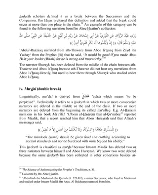 © Islamic Online University Usool al-Hadeeth 101
http://www.islamiconlineuniversity.com 24
hadeeth scholars defined it as a break between the Successors and the
Companion. Ibn Hajar preferred this definition and added that the break could
occur at more than one place in the chain.39
An example of this category can be
found in the following narration from Ibn Abee Haatim’s collection:
ُ‫ﷲ‬‫ﺍ‬ ‫ﱠﻰ‬‫ﻠ‬‫ﺻ‬ ‫ﻲ‬ِ‫ﺒ‬‫ﻨ‬‫ﺍﻟ‬ ِ‫ﻦ‬‫ﻋ‬ ‫ﹶ‬‫ﺔ‬‫ﹶ‬‫ﻔ‬‫ﹶﻳ‬‫ﺬ‬‫ﺣ‬ ‫ﻦ‬‫ﻋ‬ ٍ‫ﻊ‬‫ﻴ‬‫ﹶ‬‫ﺜ‬‫ﻳ‬ ِ‫ﻦ‬‫ﺑ‬ ٍ‫ﺪ‬‫ﻳ‬‫ﺯ‬ ‫ﻦ‬‫ﻋ‬ ‫ﻕ‬‫ﺎ‬‫ﺤ‬‫ﺳ‬ِ‫ﺇ‬ ‫ِﻲ‬‫ﺑ‬‫ﹶ‬‫ﺃ‬ ‫ﻦ‬‫ﻋ‬ ‫ﻱ‬ِ‫ﺭ‬‫ﻮ‬‫ﱠ‬‫ﺜ‬‫ﺍﻟ‬ ِ‫ﻦ‬‫ﻋ‬ ِ‫ﻕ‬‫ﺍ‬‫ﺯ‬‫ﺮ‬‫ﺍﻟ‬ ‫ﺪ‬‫ﺒ‬‫ﻋ‬ ‫ﻯ‬‫ﻭ‬‫ﺭ‬
‫ﹶ‬‫ﻝ‬‫ﹶﺎ‬‫ﻗ‬ ‫ﻢ‬‫ﱠ‬‫ﻠ‬‫ﺳ‬‫ﻭ‬ ِ‫ﻪ‬‫ﻴ‬‫ﹶ‬‫ﻠ‬‫ﻋ‬)) :‫ﲔ‬ِ‫ﻣ‬‫ﹶ‬‫ﺃ‬ ‫ﻱ‬ِ‫ﻮ‬‫ﹶ‬‫ﻘ‬‫ﹶ‬‫ﻓ‬ ٍ‫ﺮ‬‫ﹾ‬‫ﻜ‬‫ﺑ‬ ‫ﺎ‬‫ﺑ‬‫ﹶ‬‫ﺃ‬ ‫ﺎ‬‫ﻫ‬‫ﻮ‬‫ﻤ‬‫ﺘ‬‫ﻴ‬‫ﱠ‬‫ﻟ‬‫ﻭ‬ ‫ﹾ‬‫ﻥ‬ِ‫ﺇ‬((
‘Abdur-Razzaaq narrated from ath-Thawree from Aboo Is’haaq from Zayd ibn
Yuthay‘ from the Prophet (r) that he said, “It would be good if you made Aboo
Bakr your leader (Waali) for he is strong and trustworthy.”40
The narrator Shurayk has been deleted from the middle of the chain between ath-
Thawree and Aboo Is’haaq because ath-Thawree did not hear any narrations from
Aboo Is’haaq directly, but used to hear them through Shurayk who studied under
Aboo Is’haaq.
iv. Mu‘dal (double break)
Linguistically, mu‘dal is derived from ‫ﹶ‬‫ﻞ‬‫ﻀ‬‫ﻋ‬ ‘adala which means “to be
perplexed”. Technically it refers to a hadeeth in which two or more consecutive
narrators are deleted in the middle or the end of the chain. If two or more
narrators are deleted from the beginning its called mu‘allaq. E.g. Al-Haakim
mentions in his book Ma‘rifah ‘Uloom al-Hadeeth that al-Qa‘nabee41
reported
from Maalik, that a report reached him that Aboo Hurayrah said that Allaah’s
messenger said,
))‫ﻖ‬‫ِﻴ‬‫ﻄ‬‫ﻳ‬ ‫ﺎ‬‫ﻣ‬ ‫ﱠ‬‫ﻻ‬ِ‫ﺇ‬ ِ‫ﻞ‬‫ﻤ‬‫ﻌ‬‫ﹾ‬‫ﻟ‬‫ﺍ‬ ‫ﻦ‬ِ‫ﻣ‬ ‫ﻒ‬‫ﱠ‬‫ﻠ‬‫ﹶ‬‫ﻜ‬‫ﻳ‬ ‫ﹶ‬‫ﻻ‬‫ﻭ‬ ،‫ﻪ‬‫ﺗ‬‫ﻮ‬‫ﺴ‬ِ‫ﻛ‬‫ﻭ‬ ‫ﻪ‬‫ﻣ‬‫ﺎ‬‫ﻌ‬‫ﹶ‬‫ﻃ‬ ِ‫ﻙ‬‫ﹸﻮ‬‫ﻠ‬‫ﻤ‬‫ﻤ‬‫ﹾ‬‫ﻠ‬ِ‫ﻟ‬((
“The mamlook (slave) should be given food and clothing according to
normal standards and not be burdened with work beyond his ability.”
This hadeeth is classified as mu‘dal because Imaam Maalik has deleted two or
three narrators between himself and Aboo Hurayrah. We know two were deleted
because the same hadeeth has been collected in other collections besides al-
39
The Science of Authenticating the Prophet’s Traditions, p. 81.
40
Collected by Ibn Abee Haatim.
41
‘Abdullaah ibn Maslamah ibn Qa‘nab (d. 221AH), a minor Successor, who lived in Madeenah
and studied under Imaam Maalik ibn Anas. Al-Bukhaaree narrated from him.
 