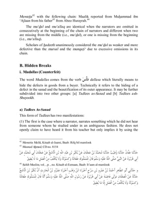 © Islamic Online University Usool al-Hadeeth 101
http://www.islamiconlineuniversity.com 25
Muwatta42
with the following chain: Maalik reported from Muhammad ibn
‘Ajlaan from his father43
from Aboo Hurayrah.44
The mu‘dal and mu‘allaq are identical when the narrators are omitted in
consecutively at the beginning of the chain of narrators and different when two
are missing from the middle (i.e., mu‘dal), or one is missing from the beginning
(i.e., mu‘allaq).
Scholars of hadeeth unanimously considered the mu‘dal as weaker and more
defective than the mursal and the munqati‘ due to excessive omissions in its
chain.
B. Hidden Breaks
i. Mudallas (Counterfeit)
The word Mudallas comes from the verb ‫ﺲ‬‫ﱠ‬‫ﻟ‬‫ﺩ‬ dallasa which literally means to
hide the defects in goods from a buyer. Technically it refers to the hiding of a
defect in the sanad and the beautification of its outer appearance. It may be further
subdivided into two other groups: [a] Tadlees as-Sanad and [b] Tadlees ash-
Shuyookh.
a) Tadlees As-Sanad
This form of Tadlees has two manifestations:
(1) The first is the case where a narrator, narrates something which he did not hear
from someone whom he studied under in an ambiguous fashion. He does not
openly claim to have heard it from his teacher but only implies it by using the
42
Muwatta Malik, Kitaab al-Jaami, Baab: Rifq bil mamlook
43
Musnad Ahmad, CD no. 8154
‫ﻴ‬‫ﻫ‬‫ﻭ‬ ‫ﺎ‬‫ﻨ‬‫ﹶ‬‫ﺛ‬‫ﺪ‬‫ﺣ‬ ‫ﹸ‬‫ﻥ‬‫ﱠﺎ‬‫ﻔ‬‫ﻋ‬ ‫ﺎ‬‫ﻨ‬‫ﹶ‬‫ﺛ‬‫ﺪ‬‫ﺣ‬ٍ‫ﺪ‬‫ﻤ‬‫ﺤ‬‫ﻣ‬ ‫ِﻲ‬‫ﺑ‬‫ﹶ‬‫ﺃ‬ ‫ﹶ‬‫ﻥ‬‫ﹶﺎ‬‫ﻠ‬‫ﺠ‬‫ﻋ‬ ‫ﻦ‬‫ﻋ‬ ‫ﺞ‬‫ﺷ‬‫ﹶ‬‫ﺄ‬‫ﹾ‬‫ﻟ‬‫ﺍ‬ ِ‫ﻦ‬‫ﺑ‬ ِ‫ﻪ‬‫ﱠ‬‫ﻠ‬‫ﺍﻟ‬ ِ‫ﺪ‬‫ﺒ‬‫ﻋ‬ ِ‫ﻦ‬‫ﺑ‬ ِ‫ﺮ‬‫ﻴ‬‫ﹶ‬‫ﻜ‬‫ﺑ‬ ‫ﻦ‬‫ﻋ‬ ‫ﹶ‬‫ﻥ‬‫ﹶﺎ‬‫ﻠ‬‫ﺠ‬‫ﻋ‬ ‫ﻦ‬‫ﺑ‬ ‫ﺪ‬‫ﻤ‬‫ﺤ‬‫ﻣ‬ ‫ﺎ‬‫ﻨ‬‫ﹶ‬‫ﺛ‬‫ﺪ‬‫ﺣ‬ ‫ﺐ‬‫ﻦ‬‫ﻋ‬
‫ﻦ‬ِ‫ﻣ‬ ‫ﻒ‬‫ﱠ‬‫ﻠ‬‫ﹶ‬‫ﻜ‬‫ﻳ‬ ‫ﹶﺎ‬‫ﻟ‬‫ﻭ‬ ‫ﻪ‬‫ﺗ‬‫ﻮ‬‫ﺴ‬ِ‫ﻛ‬‫ﻭ‬ ‫ﻪ‬‫ﻣ‬‫ﺎ‬‫ﻌ‬‫ﹶ‬‫ﻃ‬ ِ‫ﻙ‬‫ﹸﻮ‬‫ﻠ‬‫ﻤ‬‫ﻤ‬‫ﹾ‬‫ﻠ‬ِ‫ﻟ‬ ‫ﹶ‬‫ﻝ‬‫ﹶﺎ‬‫ﻗ‬ ‫ﻢ‬‫ﱠ‬‫ﻠ‬‫ﺳ‬‫ﻭ‬ ِ‫ﻪ‬‫ﻴ‬‫ﹶ‬‫ﻠ‬‫ﻋ‬ ‫ﻪ‬‫ﱠ‬‫ﻠ‬‫ﺍﻟ‬ ‫ﱠﻰ‬‫ﻠ‬‫ﺻ‬ ‫ﻲ‬ِ‫ﺒ‬‫ﻨ‬‫ﺍﻟ‬ ‫ﻦ‬‫ﻋ‬ ‫ﹶ‬‫ﺓ‬‫ﺮ‬‫ﻳ‬‫ﺮ‬‫ﻫ‬ ‫ِﻲ‬‫ﺑ‬‫ﹶ‬‫ﺃ‬‫ﻖ‬‫ِﻴ‬‫ﻄ‬‫ﻳ‬ ‫ﹶﺎ‬‫ﻟ‬ ‫ﺎ‬‫ﻣ‬ ِ‫ﻞ‬‫ﻤ‬‫ﻌ‬‫ﹾ‬‫ﻟ‬‫ﺍ‬
44
Sahih Muslim, vol. , p. , no. Kitaab al-Eemaan, Baab: It’aam al-mamlook
‫ﺞ‬‫ﺷ‬‫ﹶ‬‫ﺄ‬‫ﹾ‬‫ﻟ‬‫ﺍ‬ ‫ﻦ‬‫ﺑ‬ ‫ﺮ‬‫ﻴ‬‫ﹶ‬‫ﻜ‬‫ﺑ‬ ‫ﱠ‬‫ﻥ‬‫ﹶ‬‫ﺃ‬ ِ‫ﺙ‬ِ‫ﺭ‬‫ﺎ‬‫ﺤ‬‫ﹾ‬‫ﻟ‬‫ﺍ‬ ‫ﻦ‬‫ﺑ‬ ‫ﻭ‬‫ﺮ‬‫ﻤ‬‫ﻋ‬ ‫ﺎ‬‫ﻧ‬‫ﺮ‬‫ﺒ‬‫ﺧ‬‫ﹶ‬‫ﺃ‬ ٍ‫ﺐ‬‫ﻫ‬‫ﻭ‬ ‫ﻦ‬‫ﺑ‬‫ﺍ‬ ‫ﺎ‬‫ﻧ‬‫ﺮ‬‫ﺒ‬‫ﺧ‬‫ﹶ‬‫ﺃ‬ ٍ‫ﺡ‬‫ﺮ‬‫ﺳ‬ ِ‫ﻦ‬‫ﺑ‬ ‫ِﻭ‬‫ﺮ‬‫ﻤ‬‫ﻋ‬ ‫ﻦ‬‫ﺑ‬ ‫ﺪ‬‫ﻤ‬‫ﺣ‬‫ﹶ‬‫ﺃ‬ ِ‫ﺮ‬ِ‫ﻫ‬‫ﱠﺎ‬‫ﻄ‬‫ﺍﻟ‬ ‫ﻮ‬‫ﺑ‬‫ﹶ‬‫ﺃ‬ ‫ِﻲ‬‫ﻨ‬‫ﹶ‬‫ﺛ‬‫ﺪ‬‫ﺣ‬ ‫ﻭ‬
‫ﻪ‬‫ﻣ‬‫ﺎ‬‫ﻌ‬‫ﹶ‬‫ﻃ‬ ِ‫ﻙ‬‫ﹸﻮ‬‫ﻠ‬‫ﻤ‬‫ﻤ‬‫ﹾ‬‫ﻠ‬ِ‫ﻟ‬ ‫ﹶ‬‫ﻝ‬‫ﹶﺎ‬‫ﻗ‬ ‫ﻪ‬‫ﻧ‬‫ﹶ‬‫ﺃ‬ ‫ﻢ‬‫ﱠ‬‫ﻠ‬‫ﺳ‬‫ﻭ‬ ِ‫ﻪ‬‫ﻴ‬‫ﹶ‬‫ﻠ‬‫ﻋ‬ ‫ﻪ‬‫ﱠ‬‫ﻠ‬‫ﺍﻟ‬ ‫ﱠﻰ‬‫ﻠ‬‫ﺻ‬ ِ‫ﻪ‬‫ﱠ‬‫ﻠ‬‫ﺍﻟ‬ ِ‫ﻝ‬‫ﻮ‬‫ﺳ‬‫ﺭ‬ ‫ﻦ‬‫ﻋ‬ ‫ﹶ‬‫ﺓ‬‫ﺮ‬‫ﻳ‬‫ﺮ‬‫ﻫ‬ ‫ِﻲ‬‫ﺑ‬‫ﹶ‬‫ﺃ‬ ‫ﻦ‬‫ﻋ‬ ‫ﹶ‬‫ﺔ‬‫ﻤ‬ِ‫ﻃ‬‫ﹶﺎ‬‫ﻓ‬ ‫ﹶﻰ‬‫ﻟ‬‫ﻮ‬‫ﻣ‬ ِ‫ﻥ‬‫ﹶﺎ‬‫ﻠ‬‫ﺠ‬‫ﻌ‬‫ﹾ‬‫ﻟ‬‫ﺍ‬ ‫ﻦ‬‫ﻋ‬ ‫ﻪ‬‫ﹶ‬‫ﺛ‬‫ﺪ‬‫ﺣ‬
‫ﻖ‬‫ِﻴ‬‫ﻄ‬‫ﻳ‬ ‫ﺎ‬‫ﻣ‬ ‫ﱠﺎ‬‫ﻟ‬ِ‫ﺇ‬ ِ‫ﻞ‬‫ﻤ‬‫ﻌ‬‫ﹾ‬‫ﻟ‬‫ﺍ‬ ‫ﻦ‬ِ‫ﻣ‬ ‫ﻒ‬‫ﱠ‬‫ﻠ‬‫ﹶ‬‫ﻜ‬‫ﻳ‬ ‫ﹶﺎ‬‫ﻟ‬‫ﻭ‬ ‫ﻪ‬‫ﺗ‬‫ﻮ‬‫ﺴ‬ِ‫ﻛ‬‫ﻭ‬
 
