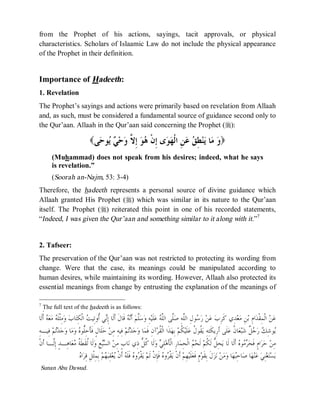 © Islamic Online University Usool al-Hadeeth 101
http://www.islamiconlineuniversity.com 5
from the Prophet of his actions, sayings, tacit approvals, or physical
characteristics. Scholars of Islaamic Law do not include the physical appearance
of the Prophet in their definition.
Importance of Hadeeth:
1. Revelation
The Prophet’s sayings and actions were primarily based on revelation from Allaah
and, as such, must be considered a fundamental source of guidance second only to
the Qur’aan. Allaah in the Qur’aan said concerning the Prophet (r):
( ‫ﻭ‬‫ﻰ‬‫ﺣ‬‫ﻮ‬‫ﻳ‬ ‫ﻲ‬‫ﺣ‬‫ﻭ‬ ‫ﱠ‬‫ﻻ‬ِ‫ﺇ‬ ‫ﻮ‬‫ﻫ‬ ‫ﹾ‬‫ﻥ‬ِ‫ﺇ‬ ‫ﻯ‬‫ﻮ‬‫ﻬ‬‫ﹾ‬‫ﻟ‬‫ﺍ‬ ِ‫ﻦ‬‫ﻋ‬ ‫ﻖ‬ِ‫ﻄ‬‫ﻨ‬‫ﻳ‬ ‫ﺎ‬‫ﻣ‬ )
(Muhammad) does not speak from his desires; indeed, what he says
is revelation.”
(Soorah an-Najm, 53: 3-4)
Therefore, the hadeeth represents a personal source of divine guidance which
Allaah granted His Prophet (r) which was similar in its nature to the Qur’aan
itself. The Prophet (r) reiterated this point in one of his recorded statements,
“Indeed, I was given the Qur’aan and something similar to it along with it.”7
2. Tafseer:
The preservation of the Qur’aan was not restricted to protecting its wording from
change. Were that the case, its meanings could be manipulated according to
human desires, while maintaining its wording. However, Allaah also protected its
essential meanings from change by entrusting the explanation of the meanings of
7
ٍThe full text of the hadeeth is as follows:
‫ﺏ‬ِ‫ﺮ‬‫ﹶ‬‫ﻛ‬ ‫ِﻱ‬‫ﺪ‬‫ﻌ‬‫ﻣ‬ ِ‫ﻦ‬‫ﺑ‬ ِ‫ﻡ‬‫ﺍ‬‫ﺪ‬‫ﹾ‬‫ﻘ‬ِ‫ﻤ‬‫ﹾ‬‫ﻟ‬‫ﺍ‬ ‫ﻦ‬‫ﻋ‬‫ﹶﺎ‬‫ﻟ‬‫ﹶ‬‫ﺃ‬ ‫ﻪ‬‫ﻌ‬‫ﻣ‬ ‫ﻪ‬‫ﹶ‬‫ﻠ‬‫ﹾ‬‫ﺜ‬ِ‫ﻣ‬‫ﻭ‬ ‫ﺏ‬‫ﺎ‬‫ﺘ‬ِ‫ﻜ‬‫ﹾ‬‫ﻟ‬‫ﺍ‬ ‫ﺖ‬‫ِﻴ‬‫ﺗ‬‫ﹸﻭ‬‫ﺃ‬ ‫ﻲ‬‫ﻧ‬ِ‫ﺇ‬ ‫ﹶﺎ‬‫ﻟ‬‫ﹶ‬‫ﺃ‬ ‫ﹶ‬‫ﻝ‬‫ﹶﺎ‬‫ﻗ‬ ‫ﻪ‬‫ﻧ‬‫ﹶ‬‫ﺃ‬ ‫ﻢ‬‫ﱠ‬‫ﻠ‬‫ﺳ‬‫ﻭ‬ ِ‫ﻪ‬‫ﻴ‬‫ﹶ‬‫ﻠ‬‫ﻋ‬ ‫ﻪ‬‫ﱠ‬‫ﻠ‬‫ﺍﻟ‬ ‫ﱠﻰ‬‫ﻠ‬‫ﺻ‬ ِ‫ﻪ‬‫ﱠ‬‫ﻠ‬‫ﺍﻟ‬ ِ‫ﻝ‬‫ﻮ‬‫ﺳ‬‫ﺭ‬ ‫ﻦ‬‫ﻋ‬
‫ﻩ‬‫ﱡﻮ‬‫ﻠ‬ِ‫ﺣ‬‫ﹶ‬‫ﺄ‬‫ﹶ‬‫ﻓ‬ ٍ‫ﻝ‬‫ﹶﺎ‬‫ﻠ‬‫ﺣ‬ ‫ﻦ‬ِ‫ﻣ‬ ِ‫ﻪ‬‫ِﻴ‬‫ﻓ‬ ‫ﻢ‬‫ﺗ‬‫ﺪ‬‫ﺟ‬‫ﻭ‬ ‫ﺎ‬‫ﻤ‬‫ﹶ‬‫ﻓ‬ ِ‫ﻥ‬‫ﺁ‬‫ﺮ‬‫ﹸ‬‫ﻘ‬‫ﹾ‬‫ﻟ‬‫ﺍ‬ ‫ﹶﺍ‬‫ﺬ‬‫ﻬ‬ِ‫ﺑ‬ ‫ﻢ‬‫ﹸ‬‫ﻜ‬‫ﻴ‬‫ﹶ‬‫ﻠ‬‫ﻋ‬ ‫ﹸ‬‫ﻝ‬‫ﹸﻮ‬‫ﻘ‬‫ﻳ‬ ِ‫ﻪ‬ِ‫ﺘ‬‫ﹶ‬‫ﻜ‬‫ِﻳ‬‫ﺭ‬‫ﹶ‬‫ﺃ‬ ‫ﹶﻰ‬‫ﻠ‬‫ﻋ‬ ‫ﹸ‬‫ﻥ‬‫ﺎ‬‫ﻌ‬‫ﺒ‬‫ﺷ‬ ‫ﹲ‬‫ﻞ‬‫ﺟ‬‫ﺭ‬ ‫ﻚ‬ِ‫ﺷ‬‫ﻮ‬‫ﻳ‬ِ‫ﻪ‬‫ِﻴـ‬‫ﻓ‬ ‫ﻢ‬‫ﺗ‬‫ﺪ‬‫ﺟ‬‫ﻭ‬ ‫ﺎ‬‫ﻣ‬‫ﻭ‬
‫ﹾ‬‫ﻥ‬‫ﹶ‬‫ﺃ‬ ‫ﱠـﺎ‬‫ﻟ‬ِ‫ﺇ‬ ٍ‫ﺪ‬‫ِـ‬‫ﻫ‬‫ﺎ‬‫ﻌ‬‫ﻣ‬ ‫ﹸ‬‫ﺔ‬‫ﹶ‬‫ﻄ‬‫ﹶ‬‫ﻘ‬‫ﹸ‬‫ﻟ‬ ‫ﹶﺎ‬‫ﻟ‬‫ﻭ‬ ِ‫ﻊ‬‫ﺒ‬‫ﺴ‬‫ﺍﻟ‬ ‫ﻦ‬ِ‫ﻣ‬ ٍ‫ﺏ‬‫ﺎ‬‫ﻧ‬ ‫ِﻱ‬‫ﺫ‬ ‫ﱡ‬‫ﻞ‬‫ﹸ‬‫ﻛ‬ ‫ﹶﺎ‬‫ﻟ‬‫ﻭ‬ ‫ﻲ‬ِ‫ﻠ‬‫ﻫ‬‫ﹶ‬‫ﺄ‬‫ﹾ‬‫ﻟ‬‫ﺍ‬ ِ‫ﺭ‬‫ﺎ‬‫ﻤ‬ِ‫ﺤ‬‫ﹾ‬‫ﻟ‬‫ﺍ‬ ‫ﻢ‬‫ﺤ‬‫ﹶ‬‫ﻟ‬ ‫ﻢ‬‫ﹸ‬‫ﻜ‬‫ﹶ‬‫ﻟ‬ ‫ﱡ‬‫ﻞ‬ِ‫ﺤ‬‫ﻳ‬ ‫ﹶﺎ‬‫ﻟ‬ ‫ﹶﺎ‬‫ﻟ‬‫ﹶ‬‫ﺃ‬ ‫ﻩ‬‫ﻮ‬‫ﻣ‬‫ﺮ‬‫ﺤ‬‫ﹶ‬‫ﻓ‬ ٍ‫ﻡ‬‫ﺍ‬‫ﺮ‬‫ﺣ‬ ‫ﻦ‬ِ‫ﻣ‬
‫ﹾ‬‫ﻘ‬‫ﻳ‬ ‫ﹾ‬‫ﻥ‬‫ﹶ‬‫ﺃ‬ ‫ﻢ‬ِ‫ﻬ‬‫ﻴ‬‫ﹶ‬‫ﻠ‬‫ﻌ‬‫ﹶ‬‫ﻓ‬ ٍ‫ﻡ‬‫ﻮ‬‫ﹶ‬‫ﻘ‬ِ‫ﺑ‬ ‫ﹶ‬‫ﻝ‬‫ﺰ‬‫ﻧ‬ ‫ﻦ‬‫ﻣ‬‫ﻭ‬ ‫ﺎ‬‫ﻬ‬‫ﺒ‬ِ‫ﺣ‬‫ﺎ‬‫ﺻ‬ ‫ﺎ‬‫ﻬ‬‫ﻨ‬‫ﻋ‬ ‫ﻲ‬ِ‫ﻨ‬‫ﻐ‬‫ﺘ‬‫ﺴ‬‫ﻳ‬‫ﻢ‬‫ﻬ‬‫ﺒ‬ِ‫ﻘ‬‫ﻌ‬‫ﻳ‬ ‫ﹾ‬‫ﻥ‬‫ﹶ‬‫ﺃ‬ ‫ﻪ‬‫ﹶ‬‫ﻠ‬‫ﹶ‬‫ﻓ‬ ‫ﻩ‬‫ﻭ‬‫ﺮ‬‫ﹾ‬‫ﻘ‬‫ﻳ‬ ‫ﻢ‬‫ﹶ‬‫ﻟ‬ ‫ﹾ‬‫ﻥ‬ِ‫ﺈ‬‫ﹶ‬‫ﻓ‬ ‫ﻩ‬‫ﻭ‬‫ﺮ‬‫ﻩ‬‫ﺍ‬‫ﺮ‬ِ‫ﻗ‬ ِ‫ﻞ‬‫ﹾ‬‫ﺜ‬ِ‫ﻤ‬ِ‫ﺑ‬
Sunan Abu Dawud.
 