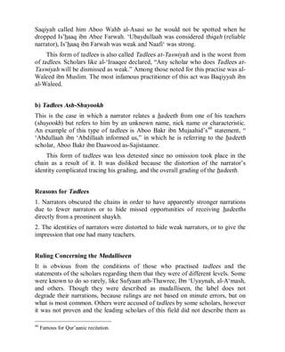 © Islamic Online University Usool al-Hadeeth 101
http://www.islamiconlineuniversity.com 27
Saqiyah called him Aboo Wahb al-Asasi so he would not be spotted when he
dropped Is’haaq ibn Abee Farwah. ‘Ubaydullaah was considered thiqah (reliable
narrator), Is’haaq ibn Farwah was weak and Naafi‘ was strong.
This form of tadlees is also called Tadlees at-Taswiyah and is the worst from
of tadlees. Scholars like al-‘Iraaqee declared, “Any scholar who does Tadlees at-
Taswiyah will be dismissed as weak.” Among those noted for this practise was al-
Waleed ibn Muslim. The most infamous practitioner of this act was Baqiyyah ibn
al-Waleed.
b) Tadlees Ash-Shuyookh
This is the case in which a narrator relates a hadeeth from one of his teachers
(shuyookh) but refers to him by an unknown name, nick name or characteristic.
An example of this type of tadlees is Aboo Bakr ibn Mujaahid’s46
statement, “
‘Abdullaah ibn ‘Abdillaah informed us,” in which he is referring to the hadeeth
scholar, Aboo Bakr ibn Daawood as-Sajistaanee.
This form of tadlees was less detested since no omission took place in the
chain as a result of it. It was disliked because the distortion of the narrator’s
identity complicated tracing his grading, and the overall grading of the hadeeth.
Reasons for Tadlees
1. Narrators obscured the chains in order to have apparently stronger narrations
due to fewer narrators or to hide missed opportunities of receiving hadeeths
directly from a prominent shaykh.
2. The identities of narrators were distorted to hide weak narrators, or to give the
impression that one had many teachers.
Ruling Concerning the Mudalliseen
It is obvious from the conditions of those who practised tadlees and the
statements of the scholars regarding them that they were of different levels. Some
were known to do so rarely, like Sufyaan ath-Thawree, Ibn ‘Uyaynah, al-A‘mash,
and others. Though they were described as mudalliseen, the label does not
degrade their narrations, because rulings are not based on minute errors, but on
what is most common. Others were accused of tadlees by some scholars, however
it was not proven and the leading scholars of this field did not describe them as
46
Famous for Qur’aanic recitation.
 
