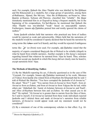 © Islamic Online University Usool al-Hadeeth 101
http://www.islamiconlineuniversity.com 28
such. For example, Habeeb ibn Abee Thaabit who was labelled by Ibn Hibbaan
and Ibn Khuzaymah as a mudallis, but a large group of specialists, among them
al-Bukhaaree, Ahmad, Ibn Ma‘een, ‘Alee ibn al-Madeenee, an-Nasaa’ee, Aboo
Haatim ar-Raazee, Sufyaan ath-Thawree, classified him “reliable”. Ibn Hajar
mistakenly mentioned him in at-Taqreeb as being a frequent mudallis, but in the
beginning of his compendium, Fat’hul-Baaree, he mentioned that Habeeb ibn
Abee Thaabit was mis-labelled “weak” based on unacceptable matters.
Furthermore, Imaam ath-Thahabee praised him and totally ignored the claims of
tadlees.47
Some hadeeth scholars held that narrators who practiced any form of tadlees
would be rejected as weak and untrustworthy. Others held that the narrations of
the mudallis would be considered if openly declared that he heard the narration by
using terms like ‫ﺖ‬‫ﻌ‬ِ‫ﻤ‬‫ﺳ‬ sami‘tu (I heard), and they would be rejected if ambiguous
terms like ‫ﻦ‬‫ﻋ‬ ‘an (from) were used. For example, ath-Thahabee stated that the
majority of experts considered Baqiyyah ibn al-Waleed to be reliable (thiqah) in
what he heard from reliable narrators. Another example is Ibn Jurayj’s statement
regarding himself that whatever he narrated from ‘Ataa he heard. Thus, scholars
would not accept any hadeeth in which Ibn Jurayj did not clearly state he heard it,
except narrations from ‘Ataa.
The Methods of Identifying Tadlees
(1) By the Mudallis reporting his act, if directly questioned as in the case of Ibn
‘Uyaynah. For example, Imaam ath-Thahabee mentioned in his work, Meezaan
al-I‘tidaal, from Saalih who related from al-Haytham ibn Khaarijah that he said: I
told al-Waleed ibn Muslim: “You have corrupted the hadeeths of al-Awzaa‘ee.”
He asked: “How?” I said: “You narrate from al-Awzaa‘ee from Naafi‘, from al-
Awzaa‘ee from az-Zuhree, and from al-Awzaa‘ee from Yahyaa ibn Sa‘eed, while
others put ‘Abdullaah ibn ‘Aamir al-Aslamee between al-Awzaa‘ee and Naafi‘,
and Aboo al-Haytham between him and az-Zuhree. So what caused you to do
that?” He replied: “Al-Awzaa‘ee is greater than to narrate from the likes of them.
So I said to myself, if al-Awzaa‘ee narrated from these weak individuals rejected
hadeeths and I deleted them and made al-Awzaa‘ee’s narration from reliable
narrators, al-Awzaa‘ee would appear weak and my statement would not be
considered!”
(2) By a statement of one of the contemporary scholars to that effect. E.g. Al-
47
Duroos fee Mustalah al-Hadeeth, p. 23.
 