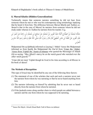 © Islamic Online University Usool al-Hadeeth 101
http://www.islamiconlineuniversity.com 29
Khateeb al-Baghdaadee’s book called at-Tibyaan li-Asmaa al-Mudalliseen.
ii. Mursal Khafee (Hidden Generalization)
Technically means that someone narrates something he did not hear from
someone whom he met or who was his contemporary using terminology implying
that he heard it from him. The difference between Mursal Khafiy and Tadlees as-
Sanad is that in the case of Mursal, he narrates from someone whom he did not
study under whereas in Tadlees he narrates from his teacher. E.g.
ِ‫ﺡ‬‫ﺎ‬‫ﺒ‬‫ﺼ‬‫ﺍﻟ‬ ‫ﻦ‬‫ﺑ‬ ‫ﺪ‬‫ﻤ‬‫ﺤ‬‫ﻣ‬ ‫ﺎ‬‫ﻨ‬‫ﹶ‬‫ﺛ‬‫ﺪ‬‫ﺣ‬ِ‫ﻦ‬‫ﺑ‬ ‫ﺮ‬‫ﻤ‬‫ﻋ‬ ‫ﻦ‬‫ﻋ‬ ‫ﹶ‬‫ﺓ‬‫ﺪ‬ِ‫ﺋ‬‫ﺍ‬‫ﺯ‬ ِ‫ﻦ‬‫ﺑ‬ ِ‫ﺪ‬‫ﻤ‬‫ﺤ‬‫ﻣ‬ ِ‫ﻦ‬‫ﺑ‬ ِ‫ﺢ‬ِ‫ﻟ‬‫ﺎ‬‫ﺻ‬ ‫ﻦ‬‫ﻋ‬ ٍ‫ﺪ‬‫ﻤ‬‫ﺤ‬‫ﻣ‬ ‫ﻦ‬‫ﺑ‬ ِ‫ﺰ‬‫ِﻳ‬‫ﺰ‬‫ﻌ‬‫ﹾ‬‫ﻟ‬‫ﺍ‬ ‫ﺪ‬‫ﺒ‬‫ﻋ‬ ‫ﺎ‬‫ﻧ‬‫ﹶ‬‫ﺄ‬‫ﺒ‬‫ﻧ‬‫ﹶ‬‫ﺃ‬
‫ﺱ‬ِ‫ﺭ‬‫ﺎ‬‫ﺣ‬ ‫ﻪ‬‫ﱠ‬‫ﻠ‬‫ﺍﻟ‬ ‫ﻢ‬ِ‫ﺣ‬‫ﺭ‬ ‫ﻢ‬‫ﱠ‬‫ﻠ‬‫ﺳ‬‫ﻭ‬ ِ‫ﻪ‬‫ﻴ‬‫ﹶ‬‫ﻠ‬‫ﻋ‬ ‫ﻪ‬‫ﱠ‬‫ﻠ‬‫ﺍﻟ‬ ‫ﱠﻰ‬‫ﻠ‬‫ﺻ‬ ِ‫ﻪ‬‫ﱠ‬‫ﻠ‬‫ﺍﻟ‬ ‫ﹸ‬‫ﻝ‬‫ﻮ‬‫ﺳ‬‫ﺭ‬ ‫ﹶ‬‫ﻝ‬‫ﹶﺎ‬‫ﻗ‬ ‫ﹶ‬‫ﻝ‬‫ﹶﺎ‬‫ﻗ‬ ‫ﻲ‬ِ‫ﻨ‬‫ﻬ‬‫ﺠ‬‫ﹾ‬‫ﻟ‬‫ﺍ‬ ٍ‫ﺮ‬ِ‫ﻣ‬‫ﺎ‬‫ﻋ‬ ِ‫ﻦ‬‫ﺑ‬ ‫ﹶ‬‫ﺔ‬‫ﺒ‬‫ﹾ‬‫ﻘ‬‫ﻋ‬ ‫ﻦ‬‫ﻋ‬ ِ‫ﺰ‬‫ِﻳ‬‫ﺰ‬‫ﻌ‬‫ﹾ‬‫ﻟ‬‫ﺍ‬ ِ‫ﺪ‬‫ﺒ‬‫ﻋ‬
‫ﺮ‬‫ﺤ‬‫ﹾ‬‫ﻟ‬‫ﺍ‬ِ‫ﺱ‬
Muhammad ibn as-Sabbaah informed us [saying:] ‘Abdul-‘Azeez ibn Muhammad
informed us from Saalih ibn Muhammad ibn Zaa’id from ‘Umar ibn ‘Abdul-
‘Azeez from ‘Uqbah ibn ‘Aamir al-Juhanee who quoted the Messenger of Allaah
(r) as saying, “May Allaah’s mercy be on the watch guard who watched over the
other watch guards.”48
‘Umar did not meet ‘Uqbah though he lived in his time according to al-Mizzee in
his book al-Atraaf.
The Methods of Recognition
This type of Irsaal may be identified by any one of the following three factors:
(1) The statement of one of the scholars that such and such a narrator never met
the narrator from whom he was narrating or that he never heard anything from
him.
(2) The narrator informing on himself by admitting that he never met or heard
directly from the narrator from whom he narrated.
(3) If the hadeeth comes along another chain in which people are added between a
narrator and the one from whom he was supposed to be narrating.
48
Sunan Ibn Majah , Kitaab Jihaad Baab: Fadl al Haras wa takbeeer
 
