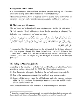 © Islamic Online University Usool al-Hadeeth 101
http://www.islamiconlineuniversity.com 30
Ruling on the Mursal Khafee
It is fundamentally a weak narration due to an obscured missing link. Once the
omission is clearly identified the narration is considered munqati‘.
That concludes the six types of rejected narration due to breaks in the chain of
narration. However, mu‘an‘an and mu’annan hadeeths could also be included.
iii. Mu‘an‘an and Mu’annan
The Mu‘an‘an is a hadeeth in which the narrator relates it using the preposition “
‫ﻦ‬‫ﻋ‬ ‘an” meaning “from” without specifying that he was directly informed. The
following is an example of a mu‘an‘an narration:
ِ‫ﻦ‬‫ﺑ‬ ‫ﹶ‬‫ﻥ‬‫ﺎ‬‫ﻤ‬‫ﹾ‬‫ﺜ‬‫ﻋ‬ ‫ﻦ‬‫ﻋ‬ ٍ‫ﺪ‬‫ﻳ‬‫ﺯ‬ ِ‫ﻦ‬‫ﺑ‬ ‫ﹶ‬‫ﺔ‬‫ﻣ‬‫ﺎ‬‫ﺳ‬‫ﹸ‬‫ﺃ‬ ‫ﻦ‬‫ﻋ‬ ‫ﹸ‬‫ﻥ‬‫ﺎ‬‫ﻴ‬‫ﹾ‬‫ﻔ‬‫ﺳ‬ ‫ﺎ‬‫ﻨ‬‫ﹶ‬‫ﺛ‬‫ﺪ‬‫ﺣ‬ ٍ‫ﻡ‬‫ﺎ‬‫ﺸ‬ِ‫ﻫ‬ ‫ﻦ‬‫ﺑ‬ ‫ﹸ‬‫ﺔ‬‫ﻳ‬ِ‫ﻭ‬‫ﺎ‬‫ﻌ‬‫ﻣ‬ ‫ﺎ‬‫ﻨ‬‫ﹶ‬‫ﺛ‬‫ﺪ‬‫ﺣ‬ ‫ﹶ‬‫ﺔ‬‫ﺒ‬‫ﻴ‬‫ﺷ‬ ‫ِﻲ‬‫ﺑ‬‫ﹶ‬‫ﺃ‬ ‫ﻦ‬‫ﺑ‬ ‫ﹸ‬‫ﻥ‬‫ﺎ‬‫ﻤ‬‫ﹾ‬‫ﺜ‬‫ﻋ‬ ‫ﺎ‬‫ﻨ‬‫ﹶ‬‫ﺛ‬‫ﺪ‬‫ﺣ‬
ِ‫ﺇ‬ ‫ﻢ‬‫ﱠ‬‫ﻠ‬‫ﺳ‬‫ﻭ‬ ِ‫ﻪ‬‫ﻴ‬‫ﹶ‬‫ﻠ‬‫ﻋ‬ ‫ﻪ‬‫ﱠ‬‫ﻠ‬‫ﺍﻟ‬ ‫ﱠﻰ‬‫ﻠ‬‫ﺻ‬ ِ‫ﻪ‬‫ﱠ‬‫ﻠ‬‫ﺍﻟ‬ ‫ﹸ‬‫ﻝ‬‫ﻮ‬‫ﺳ‬‫ﺭ‬ ‫ﹶ‬‫ﻝ‬‫ﹶﺎ‬‫ﻗ‬ ‫ﺖ‬‫ﹶ‬‫ﻟ‬‫ﹶﺎ‬‫ﻗ‬ ‫ﹶ‬‫ﺔ‬‫ﺸ‬ِ‫ﺋ‬‫ﺎ‬‫ﻋ‬ ‫ﻦ‬‫ﻋ‬ ‫ﹶ‬‫ﺓ‬‫ﻭ‬‫ﺮ‬‫ﻋ‬ ‫ﻦ‬‫ﻋ‬ ‫ﹶ‬‫ﺓ‬‫ﻭ‬‫ﺮ‬‫ﻋ‬‫ﹶ‬‫ﻥ‬‫ﱡﻮ‬‫ﻠ‬‫ﺼ‬‫ﻳ‬ ‫ﻪ‬‫ﺘ‬‫ﹶ‬‫ﻜ‬ِ‫ﺋ‬‫ﹶﺎ‬‫ﻠ‬‫ﻣ‬‫ﻭ‬ ‫ﻪ‬‫ﱠ‬‫ﻠ‬‫ﺍﻟ‬ ‫ﱠ‬‫ﻥ‬
ِ‫ﻑ‬‫ﹸﻮ‬‫ﻔ‬‫ﺼ‬‫ﺍﻟ‬ ِ‫ﻦ‬ِ‫ﻣ‬‫ﺎ‬‫ﻴ‬‫ﻣ‬ ‫ﹶﻰ‬‫ﻠ‬‫ﻋ‬
‘Uthmaan ibn Abee Shaybah informed us that Mu‘aawiyah ibn Hishaam informed
him that Sufyaan informed him from Usaamah ibn Zayd from ‘Uthmaan ibn
‘Urwah from ‘Urwah from ‘Aa’ishah who said that Allaah’s Messenger said,
“Indeed, Allaah and His angels pray for the right hand sides of the lines (in
Salaah).”49
The Ruling on Mu‘an‘an Hadeeths
According to the majority of hadeeth, Fiqh and Usool scholars, the Mu‘an‘an is
considered muttasal (connected) if it fulfils the following two conditions:
(1) That the narrator who relates the chain in the ‘an‘an form not be a mudallis.
(2) That all the transmitters connected by ‘an (from) were contemporaries.
(3) Imaam al-Bukhaaree, ‘Alee ibn al-Madeenee and other eminent scholars
added the third condition that meetings between the narrator and his teacher
be conclusively established.
Other scholars considered such narrations as broken until proven otherwise.
49
Sunan Ibn-i-Majah, Kitaab: Iqaamatus salaah was sunnah feehaa, Baab: Fadl maymanatus saff;
Sunan Abu Dawud, Kitaab: as-Salaah, Baab: Man yastahibbu an yusalli al-Imaam fis-saff
 