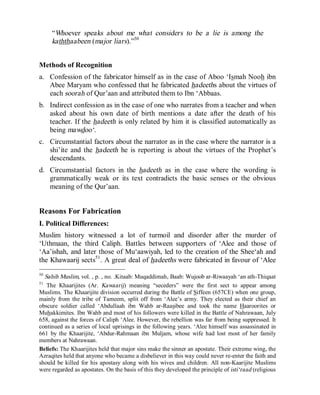 © Islamic Online University Usool al-Hadeeth 101
http://www.islamiconlineuniversity.com 32
“Whoever speaks about me what considers to be a lie is among the
kaththaabeen (major liars).”50
Methods of Recognition
a. Confession of the fabricator himself as in the case of Aboo ‘Ismah Nooh ibn
Abee Maryam who confessed that he fabricated hadeeths about the virtues of
each soorah of Qur’aan and attributed them to Ibn ‘Abbaas.
b. Indirect confession as in the case of one who narrates from a teacher and when
asked about his own date of birth mentions a date after the death of his
teacher. If the hadeeth is only related by him it is classified automatically as
being mawdoo‘.
c. Circumstantial factors about the narrator as in the case where the narrator is a
shi’ite and the hadeeth he is reporting is about the virtues of the Prophet’s
descendants.
d. Circumstantial factors in the hadeeth as in the case where the wording is
grammatically weak or its text contradicts the basic senses or the obvious
meaning of the Qur’aan.
Reasons For Fabrication
I. Political Differences:
Muslim history witnessed a lot of turmoil and disorder after the murder of
‘Uthmaan, the third Caliph. Battles between supporters of ‘Alee and those of
‘Aa’ishah, and later those of Mu‘aawiyah, led to the creation of the Shee‘ah and
the Khawaarij sects51
. A great deal of hadeeths were fabricated in favour of ‘Alee
50
Sahih Muslim, vol. , p. , no. .Kitaab: Muqaddimah, Baab: Wujoob ar-Riwaayah ‘an ath-Thiqaat
51
The Khaarijites (Ar. Kawaarij) meaning “seceders” were the first sect to appear among
Muslims. The Khaarijite division occurred during the Battle of Siffeen (657CE) when one group,
mainly from the tribe of Tameem, split off from ‘Alee’s army. They elected as their chief an
obscure soldier called ‘Abdullaah ibn Wahb ar-Raasibee and took the name Haaroorites or
Muhakkimites. Ibn Wahb and most of his followers were killed in the Battle of Nahrawaan, July
658, against the forces of Caliph ‘Alee. However, the rebellion was far from being suppressed. It
continued as a series of local uprisings in the following years. ‘Alee himself was assassinated in
661 by the Khaarijite, ‘Abdur-Rahmaan ibn Muljam, whose wife had lost most of her family
members at Nahrawaan.
Beliefs: The Khaarijites held that major sins make the sinner an apostate. Their extreme wing, the
Azraqites held that anyone who became a disbeliever in this way could never re-enter the faith and
should be killed for his apostasy along with his wives and children. All non-Kaarijite Muslims
were regarded as apostates. On the basis of this they developed the principle of isti‘raad (religious
 