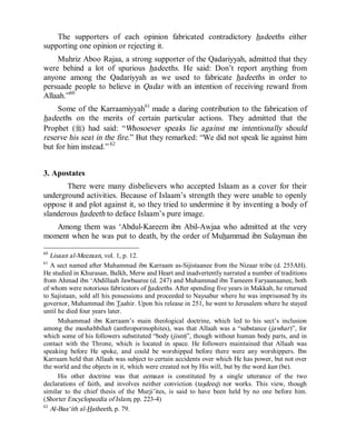 © Islamic Online University Usool al-Hadeeth 101
http://www.islamiconlineuniversity.com 35
The supporters of each opinion fabricated contradictory hadeeths either
supporting one opinion or rejecting it.
Muhriz Aboo Rajaa, a strong supporter of the Qadariyyah, admitted that they
were behind a lot of spurious hadeeths. He said: Don’t report anything from
anyone among the Qadariyyah as we used to fabricate hadeeths in order to
persuade people to believe in Qadar with an intention of receiving reward from
Allaah.”60
Some of the Karraamiyyah61
made a daring contribution to the fabrication of
hadeeths on the merits of certain particular actions. They admitted that the
Prophet (r) had said: “Whosoever speaks lie against me intentionally should
reserve his seat in the fire.” But they remarked: “We did not speak lie against him
but for him instead.” 62
3. Apostates
There were many disbelievers who accepted Islaam as a cover for their
underground activities. Because of Islaam’s strength they were unable to openly
oppose it and plot against it, so they tried to undermine it by inventing a body of
slanderous hadeeth to deface Islaam’s pure image.
Among them was ‘Abdul-Kareem ibn Abil-Awjaa who admitted at the very
moment when he was put to death, by the order of Muhammad ibn Sulayman ibn
60
Lisaan al-Meezaan, vol. 1, p. 12.
61
A sect named after Muhammad ibn Karraam as-Sijistaanee from the Nizaar tribe (d. 255AH).
He studied in Khurasan, Balkh, Merw and Heart and inadvertently narrated a number of traditions
from Ahmad ibn ‘Abdillaah Jawbaaree (d. 247) and Muhammad ibn Tameem Faryaanaanee, both
of whom were notorious fabricators of hadeeths. After spending five years in Makkah, he returned
to Sajistaan, sold all his possessions and proceeded to Naysabur where he was imprisoned by its
governor, Muhammad ibn Taahir. Upon his release in 251, he went to Jerusalem where he stayed
until he died four years later.
Muhammad ibn Karraam’s main theological doctrine, which led to his sect’s inclusion
among the mushabbihah (anthropormophites), was that Allaah was a “substance (jawhar)”, for
which some of his followers substituted “body (jism)”, though without human body parts, and in
contact with the Throne, which is located in space. He followers maintained that Allaah was
speaking before He spoke, and could be worshipped before there were any worshippers. Ibn
Karraam held that Allaah was subject to certain accidents over which He has power, but not over
the world and the objects in it, which were created not by His will, but by the word kun (be).
His other doctrine was that eemaan is constituted by a single utterance of the two
declarations of faith, and involves neither conviction (tasdeeq) nor works. This view, though
similar to the chief thesis of the Murji’ites, is said to have been held by no one before him.
(Shorter Encyclopaedia of Islam, pp. 223-4)
62
Al-Baa‘ith al-Hatheeth, p. 79.
 