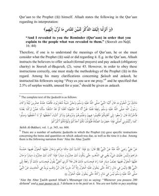 © Islamic Online University Usool al-Hadeeth 101
http://www.islamiconlineuniversity.com 6
Qur’aan to the Prophet (r) himself. Allaah states the following in the Qur’aan
regarding its interpretation:
( ‫ﻭ‬‫ِﻢ‬‫ﻬ‬‫ﻴ‬‫ﹶ‬‫ﻟ‬ِ‫ﺇ‬ ‫ﹶ‬‫ﻝ‬‫ﺰ‬‫ﻧ‬ ‫ﺎ‬‫ﻣ‬ ِ‫ﺱ‬‫ﺎ‬‫ﻨ‬‫ِﻠ‬‫ﻟ‬ ‫ﻦ‬‫ﻴ‬‫ﺒ‬‫ﺘ‬ِ‫ﻟ‬ ‫ﺮ‬‫ﹾ‬‫ﻛ‬‫ﱢ‬‫ﺬ‬‫ﺍﻟ‬ ‫ﻚ‬‫ﻴ‬‫ﹶ‬‫ﻟ‬ِ‫ﺇ‬ ‫ﹾﻨﺎ‬‫ﻟ‬‫ﺰ‬‫ﻧ‬‫ﹶ‬‫ﺃ‬ )
“And I revealed to you the Reminder (Qur’aan) in order that you
explain to the people what was revealed to them.” (Soorah an-Nahl,
16: 44)
Therefore, if one is to understand the meanings of Qur’aan, he or she must
consider what the Prophet (r) said or did regarding it. E.g. in the Qur’aan, Allaah
instructs the believers to offer salaah (formal prayers) and pay zakaah (obligatory
charity) in Soorah al-Baqarah, (2), verse 43. However, in order to obey these
instructions correctly, one must study the methodology of the Prophet (r) in this
regard. Among his many clarifications concerning Salaah and zakaah, he
instructed his followers saying “Pray as you saw me pray,”8
and he specified that
2.5% of surplus wealth, unused for a year,9
should be given as zakaah.
8
The complete text of the hadeeth is as follows:
‫ﻮ‬‫ﺑ‬ِ‫ﺭ‬‫ﹶﺎ‬‫ﻘ‬‫ﺘ‬‫ﻣ‬ ‫ﹲ‬‫ﺔ‬‫ﺒ‬‫ﺒ‬‫ﺷ‬ ‫ﻦ‬‫ﺤ‬‫ﻧ‬‫ﻭ‬ ‫ﻢ‬‫ﱠ‬‫ﻠ‬‫ﺳ‬‫ﻭ‬ ِ‫ﻪ‬‫ﻴ‬‫ﹶ‬‫ﻠ‬‫ﻋ‬ ‫ﻪ‬‫ﱠ‬‫ﻠ‬‫ﺍﻟ‬ ‫ﱠﻰ‬‫ﻠ‬‫ﺻ‬ ‫ﻲ‬ِ‫ﺒ‬‫ﻨ‬‫ﺍﻟ‬ ‫ﺎ‬‫ﻨ‬‫ﻴ‬‫ﺗ‬‫ﹶ‬‫ﺃ‬ ‫ﹶ‬‫ﻝ‬‫ﹶﺎ‬‫ﻗ‬ ِ‫ﺙ‬ِ‫ﺮ‬‫ﻳ‬‫ﻮ‬‫ﺤ‬‫ﹾ‬‫ﻟ‬‫ﺍ‬ ‫ﻦ‬‫ﺑ‬ ‫ﻚ‬ِ‫ﻟ‬‫ﺎ‬‫ﻣ‬‫ﹶ‬‫ﻥ‬‫ﹶﺎ‬‫ﻛ‬‫ﻭ‬ ‫ﹰ‬‫ﺔ‬‫ﹶ‬‫ﻠ‬‫ﻴ‬‫ﹶ‬‫ﻟ‬ ‫ﻦ‬‫ِﻳ‬‫ﺮ‬‫ﺸ‬ِ‫ﻋ‬ ‫ﻩ‬‫ﺪ‬‫ﻨ‬ِ‫ﻋ‬ ‫ﺎ‬‫ﻨ‬‫ﻤ‬‫ﹶ‬‫ﻗ‬‫ﹶ‬‫ﺄ‬‫ﹶ‬‫ﻓ‬ ‫ﹶ‬‫ﻥ‬
‫ﺎ‬‫ﻧ‬‫ﺪ‬‫ﻌ‬‫ﺑ‬ ‫ﺎ‬‫ﻨ‬‫ﹾ‬‫ﻛ‬‫ﺮ‬‫ﺗ‬ ‫ﻦ‬‫ﻤ‬‫ﻋ‬ ‫ﺎ‬‫ﻨ‬‫ﹶ‬‫ﻟ‬‫ﹶ‬‫ﺄ‬‫ﺳ‬ ‫ﺎ‬‫ﻨ‬‫ﹾ‬‫ﻘ‬‫ﺘ‬‫ﺷ‬‫ﺍ‬ ‫ﺪ‬‫ﹶ‬‫ﻗ‬ ‫ﻭ‬‫ﹶ‬‫ﺃ‬ ‫ﺎ‬‫ﻨ‬‫ﹶ‬‫ﻠ‬‫ﻫ‬‫ﹶ‬‫ﺃ‬ ‫ﺎ‬‫ﻨ‬‫ﻴ‬‫ﻬ‬‫ﺘ‬‫ﺷ‬‫ﺍ‬ ‫ﺪ‬‫ﹶ‬‫ﻗ‬ ‫ﺎ‬‫ﻧ‬‫ﹶ‬‫ﺃ‬ ‫ﻦ‬‫ﹶ‬‫ﻇ‬ ‫ﺎ‬‫ﻤ‬‫ﹶ‬‫ﻠ‬‫ﹶ‬‫ﻓ‬ ‫ﹰﺎ‬‫ﻘ‬‫ِﻴ‬‫ﻓ‬‫ﺭ‬ ‫ﻢ‬‫ﱠ‬‫ﻠ‬‫ﺳ‬‫ﻭ‬ ِ‫ﻪ‬‫ﻴ‬‫ﹶ‬‫ﻠ‬‫ﻋ‬ ‫ﻪ‬‫ﱠ‬‫ﻠ‬‫ﺍﻟ‬ ‫ﱠﻰ‬‫ﻠ‬‫ﺻ‬ ِ‫ﻪ‬‫ﱠ‬‫ﻠ‬‫ﺍﻟ‬ ‫ﹸ‬‫ﻝ‬‫ﻮ‬‫ﺳ‬‫ﺭ‬
‫ﹶﻰ‬‫ﻟ‬ِ‫ﺇ‬ ‫ﻮﺍ‬‫ﻌ‬ِ‫ﺟ‬‫ﺭ‬‫ﺍ‬ ‫ﹶ‬‫ﻝ‬‫ﹶﺎ‬‫ﻗ‬ ‫ﻩ‬‫ﺎ‬‫ﻧ‬‫ﺮ‬‫ﺒ‬‫ﺧ‬‫ﹶ‬‫ﺄ‬‫ﹶ‬‫ﻓ‬‫ﱡﻮﺍ‬‫ﻠ‬‫ﺻ‬‫ﻭ‬ ‫ﺎ‬‫ﻬ‬‫ﹸ‬‫ﻈ‬‫ﹶ‬‫ﻔ‬‫ﺣ‬‫ﹶ‬‫ﺃ‬ ‫ﹶﺎ‬‫ﻟ‬ ‫ﻭ‬‫ﹶ‬‫ﺃ‬ ‫ﺎ‬‫ﻬ‬‫ﹸ‬‫ﻈ‬‫ﹶ‬‫ﻔ‬‫ﺣ‬‫ﹶ‬‫ﺃ‬ َ‫ﺀ‬‫ﺎ‬‫ﻴ‬‫ﺷ‬‫ﹶ‬‫ﺃ‬ ‫ﺮ‬‫ﹶ‬‫ﻛ‬‫ﹶ‬‫ﺫ‬‫ﻭ‬ ‫ﻢ‬‫ﻫ‬‫ﻭ‬‫ﺮ‬‫ﻣ‬‫ﻭ‬ ‫ﻢ‬‫ﻫ‬‫ﻮ‬‫ﻤ‬‫ﱢ‬‫ﻠ‬‫ﻋ‬‫ﻭ‬ ‫ﻢ‬ِ‫ﻬ‬‫ِﻴ‬‫ﻓ‬ ‫ﻮﺍ‬‫ﻤ‬‫ِﻴ‬‫ﻗ‬‫ﹶ‬‫ﺄ‬‫ﹶ‬‫ﻓ‬ ‫ﻢ‬‫ﹸ‬‫ﻜ‬‫ِﻴ‬‫ﻠ‬‫ﻫ‬‫ﹶ‬‫ﺃ‬
‫ﻢ‬‫ﹸ‬‫ﻛ‬‫ﺮ‬‫ﺒ‬‫ﹾ‬‫ﻛ‬‫ﹶ‬‫ﺃ‬ ‫ﻢ‬‫ﹸ‬‫ﻜ‬‫ﻣ‬‫ﺆ‬‫ﻴ‬‫ﹾ‬‫ﻟ‬‫ﻭ‬ ‫ﻢ‬‫ﹸ‬‫ﻛ‬‫ﺪ‬‫ﺣ‬‫ﹶ‬‫ﺃ‬ ‫ﻢ‬‫ﹸ‬‫ﻜ‬‫ﹶ‬‫ﻟ‬ ‫ﹾ‬‫ﻥ‬‫ﱢ‬‫ﺫ‬‫ﺆ‬‫ﻴ‬‫ﹾ‬‫ﻠ‬‫ﹶ‬‫ﻓ‬ ‫ﹸ‬‫ﺓ‬‫ﹶﺎ‬‫ﻠ‬‫ﺼ‬‫ﺍﻟ‬ ‫ﺕ‬‫ﺮ‬‫ﻀ‬‫ﺣ‬ ‫ﹶﺍ‬‫ﺫ‬ِ‫ﺈ‬‫ﹶ‬‫ﻓ‬ ‫ﱢﻲ‬‫ﻠ‬‫ﺻ‬‫ﹸ‬‫ﺃ‬ ‫ِﻲ‬‫ﻧ‬‫ﻮ‬‫ﻤ‬‫ﺘ‬‫ﻳ‬‫ﹶ‬‫ﺃ‬‫ﺭ‬ ‫ﺎ‬‫ﻤ‬‫ﹶ‬‫ﻛ‬
Sahih Al-Bukhari, vol. 1, p. 345, no. 604.
9
There are a number of authentic hadeeths in which the Prophet (r) gave specific instructions
concerning the items and quantities on which zakaah was due, as well as the time it is due. Among
them is the following narration from ‘Alee ibn Abee Taalib:
‫ﻲ‬ِ‫ﺒ‬‫ﻨ‬‫ﺍﻟ‬ ‫ﻦ‬‫ﻋ‬ ‫ﻪ‬‫ﻨ‬‫ﻋ‬ ‫ﻪ‬‫ﱠ‬‫ﻠ‬‫ﺍﻟ‬ ‫ﻲ‬ِ‫ﺿ‬‫ﺭ‬ ‫ﻲ‬ِ‫ﻠ‬‫ﻋ‬ ‫ﻦ‬‫ﻋ‬r‫ﹶ‬‫ﻝ‬‫ﹶﺎ‬‫ﻗ‬)) :‫ﹸ‬‫ﺔ‬‫ﺴ‬‫ﻤ‬‫ﺧ‬ ‫ﺎ‬‫ﻬ‬‫ِﻴ‬‫ﻔ‬‫ﹶ‬‫ﻓ‬ ‫ﹸ‬‫ﻝ‬‫ﻮ‬‫ﺤ‬‫ﹾ‬‫ﻟ‬‫ﺍ‬ ‫ﺎ‬‫ﻬ‬‫ﻴ‬‫ﹶ‬‫ﻠ‬‫ﻋ‬ ‫ﹶ‬‫ﻝ‬‫ﺎ‬‫ﺣ‬‫ﻭ‬ ٍ‫ﻢ‬‫ﻫ‬‫ﺭ‬ِ‫ﺩ‬ ‫ﺎ‬‫ﺘ‬‫ﹶ‬‫ﺋ‬‫ِﺎ‬‫ﻣ‬ ‫ﻚ‬‫ﹶ‬‫ﻟ‬ ‫ﺖ‬‫ﻧ‬‫ﹶﺎ‬‫ﻛ‬ ‫ﹶﺍ‬‫ﺫ‬ِ‫ﺈ‬‫ﹶ‬‫ﻓ‬
‫ﺮ‬‫ﺸ‬ِ‫ﻋ‬ ‫ﻚ‬‫ﹶ‬‫ﻟ‬ ‫ﹶ‬‫ﻥ‬‫ﹸﻮ‬‫ﻜ‬‫ﻳ‬ ‫ﻰ‬‫ﺘ‬‫ﺣ‬ ِ‫ﺐ‬‫ﻫ‬‫ﱠ‬‫ﺬ‬‫ﺍﻟ‬ ‫ِﻲ‬‫ﻓ‬ ‫ِﻲ‬‫ﻨ‬‫ﻌ‬‫ﻳ‬ ٌ‫ﺀ‬‫ﻲ‬‫ﺷ‬ ‫ﻚ‬‫ﻴ‬‫ﹶ‬‫ﻠ‬‫ﻋ‬ ‫ﺲ‬‫ﻴ‬‫ﹶ‬‫ﻟ‬‫ﻭ‬ ‫ﻢ‬ِ‫ﻫ‬‫ﺍ‬‫ﺭ‬‫ﺩ‬‫ﹶ‬‫ﻝ‬‫ﺎ‬‫ﺣ‬‫ﻭ‬ ‫ﺍ‬‫ﺭ‬‫ﺎ‬‫ﻨ‬‫ِﻳ‬‫ﺩ‬ ‫ﹶ‬‫ﻥ‬‫ﻭ‬‫ﺮ‬‫ﺸ‬ِ‫ﻋ‬ ‫ﻚ‬‫ﹶ‬‫ﻟ‬ ‫ﹶ‬‫ﻥ‬‫ﹶﺎ‬‫ﻛ‬ ‫ﹶﺍ‬‫ﺫ‬ِ‫ﺈ‬‫ﹶ‬‫ﻓ‬ ‫ﺍ‬‫ﺭ‬‫ﺎ‬‫ﻨ‬‫ِﻳ‬‫ﺩ‬ ‫ﹶ‬‫ﻥ‬‫ﻭ‬
‫ﹸ‬‫ﻝ‬‫ﻮ‬‫ﺤ‬‫ﹾ‬‫ﻟ‬‫ﺍ‬ ‫ﺎ‬‫ﻬ‬‫ﻴ‬‫ﹶ‬‫ﻠ‬‫ﻋ‬‫ﹶﻰ‬‫ﻟ‬ِ‫ﺇ‬ ‫ﻪ‬‫ﻌ‬‫ﹶ‬‫ﻓ‬‫ﺭ‬ ‫ﻭ‬‫ﹶ‬‫ﺃ‬ ‫ﻚ‬ِ‫ﻟ‬‫ﹶ‬‫ﺫ‬ ِ‫ﺏ‬‫ﺎ‬‫ﺴ‬ِ‫ﺤ‬ِ‫ﺒ‬‫ﹶ‬‫ﻓ‬ ‫ﹸ‬‫ﻝ‬‫ﹸﻮ‬‫ﻘ‬‫ﻳ‬ ‫ﻲ‬ِ‫ﻠ‬‫ﻋ‬‫ﹶ‬‫ﺃ‬ ‫ِﻱ‬‫ﺭ‬‫ﺩ‬‫ﹶ‬‫ﺃ‬ ‫ﹶ‬‫ﻼ‬‫ﹶ‬‫ﻓ‬ ‫ﹶ‬‫ﻝ‬‫ﹶﺎ‬‫ﻗ‬ ‫ﻚ‬ِ‫ﻟ‬‫ﹶ‬‫ﺫ‬ ِ‫ﺏ‬‫ﺎ‬‫ﺴ‬ِ‫ﺤ‬ِ‫ﺒ‬‫ﹶ‬‫ﻓ‬ ‫ﺩ‬‫ﺍ‬‫ﺯ‬ ‫ﺎ‬‫ﻤ‬‫ﹶ‬‫ﻓ‬ ٍ‫ﺭ‬‫ﺎ‬‫ﻨ‬‫ِﻳ‬‫ﺩ‬ ‫ﻒ‬‫ﺼ‬ِ‫ﻧ‬ ‫ﺎ‬‫ﻬ‬‫ِﻴ‬‫ﻔ‬‫ﹶ‬‫ﻓ‬
‫ﻲ‬ِ‫ﺒ‬‫ﻨ‬‫ﺍﻟ‬r‫ﺣ‬ ‫ﹲ‬‫ﺓ‬‫ﹶﺎ‬‫ﻛ‬‫ﺯ‬ ٍ‫ﻝ‬‫ﺎ‬‫ﻣ‬ ‫ِﻲ‬‫ﻓ‬ ‫ﺲ‬‫ﻴ‬‫ﹶ‬‫ﻟ‬‫ﻭ‬‫ﻲ‬ِ‫ﺒ‬‫ﻨ‬‫ﺍﻟ‬ ‫ﻦ‬‫ﻋ‬ ِ‫ﺚ‬‫ِﻳ‬‫ﺪ‬‫ﺤ‬‫ﹾ‬‫ﻟ‬‫ﺍ‬ ‫ِﻲ‬‫ﻓ‬ ‫ﺪ‬‫ِﻳ‬‫ﺰ‬‫ﻳ‬ ٍ‫ﺐ‬‫ﻫ‬‫ﻭ‬ ‫ﻦ‬‫ﺑ‬‫ﺍ‬ ‫ﹶ‬‫ﻝ‬‫ﹶﺎ‬‫ﻗ‬ ‫ﺍ‬‫ﺮ‬‫ِﻳ‬‫ﺮ‬‫ﺟ‬ ‫ﱠ‬‫ﻥ‬‫ﹶ‬‫ﺃ‬ ‫ﱠ‬‫ﻻ‬ِ‫ﺇ‬ ‫ﹸ‬‫ﻝ‬‫ﻮ‬‫ﺤ‬‫ﹾ‬‫ﻟ‬‫ﺍ‬ ِ‫ﻪ‬‫ﻴ‬‫ﹶ‬‫ﻠ‬‫ﻋ‬ ‫ﹶ‬‫ﻝ‬‫ﻮ‬‫ﺤ‬‫ﻳ‬ ‫ﻰ‬‫ﺘ‬
‫ﹸ‬‫ﻝ‬‫ﻮ‬‫ﺤ‬‫ﹾ‬‫ﻟ‬‫ﺍ‬ ِ‫ﻪ‬‫ﻴ‬‫ﹶ‬‫ﻠ‬‫ﻋ‬ ‫ﹶ‬‫ﻝ‬‫ﻮ‬‫ﺤ‬‫ﻳ‬ ‫ﻰ‬‫ﺘ‬‫ﺣ‬ ‫ﹲ‬‫ﺓ‬‫ﹶﺎ‬‫ﻛ‬‫ﺯ‬ ٍ‫ﻝ‬‫ﺎ‬‫ﻣ‬ ‫ِﻲ‬‫ﻓ‬ ‫ﺲ‬‫ﻴ‬‫ﹶ‬‫ﻟ‬ ‫ﻢ‬‫ﱠ‬‫ﻠ‬‫ﺳ‬‫ﻭ‬ ِ‫ﻪ‬‫ﻴ‬‫ﹶ‬‫ﻠ‬‫ﻋ‬ ‫ﻪ‬‫ﱠ‬‫ﻠ‬‫ﺍﻟ‬ ‫ﱠﻰ‬‫ﻠ‬‫ﺻ‬((.
‘Alee ibn Abee Taalib quoted Allaah’s Messenger (r) as saying: “Whenever you possess 200
dirhams9
and a year passes on it, 5 dirhams is to be paid on it. You are not liable to pay anything
 
