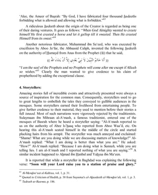 © Islamic Online University Usool al-Hadeeth 101
http://www.islamiconlineuniversity.com 36
‘Alee, the Ameer of Basrah: “By God, I have fabricated four thousand hadeeths
forbidding what is allowed and allowing what is forbidden.”63
A ridiculous hadeeth about the origin of the Creator is regarded as being one
of their daring ventures. It goes as follows: “When God Almighty wanted to create
himself He first created a horse and let it gallop till it sweated. Then He created
Himself from its sweat.”64
Another notorious fabricator, Muhammad ibn Sa‘eed, who was executed by
crucifixion by Aboo Ja‘far, the Abbaasid Caliph, invented the following hadeeth
on the authority of Humayd from Anas from the Prophet (r) that he said,
))ُ‫ﷲ‬‫ﺍ‬ َ‫ﺀ‬‫ﺎ‬‫ﺸ‬‫ﻳ‬ ‫ﹾ‬‫ﻥ‬‫ﹶ‬‫ﺃ‬ ‫ﱠ‬‫ﻻ‬ِ‫ﺇ‬ ‫ِﻱ‬‫ﺪ‬‫ﻌ‬‫ﺑ‬ ‫ﻲ‬ِ‫ﺒ‬‫ﻧ‬ ‫ﹶ‬‫ﻻ‬ ‫ﲔ‬‫ﻴ‬ِ‫ﺒ‬‫ﻨ‬‫ﺍﻟ‬ ‫ﻢ‬‫ﺗ‬‫ﺎ‬‫ﺧ‬ ‫ﺎ‬‫ﻧ‬‫ﹶ‬‫ﺃ‬((
“I am the seal of the Prophets and no Prophets will come after me except if Allaah
so wishes.”65
Clearly the man wanted to give credence to his claim of
prophethood by adding the exceptional clause.
4. Storytellers:
Amazing stories full of incredible events and attractively presented were always a
source of inspiration for the common man. Consequently, storytellers used to go
to great lengths to embellish the tales they conveyed to gullible audiences in the
mosques. Some storytellers earned their livelihood from entertaining people. To
give further credence to their material, they used to mention before their stories a
full isnaad. Most of such narrations were vigorously rejected by the traditionists.
Sulaymaan ibn Mihraan al-A‘mash, a famous traditionist, entered one of the
mosques of Basrah where he heard a storyteller saying: “Al-A‘mash reported to
us on the authority of Abee Is’haaq who reported from Aboo Waa’il, etc. On
hearing this al-A‘mash seated himself in the middle of the circle and started
plucking hairs from his armpit. The storyteller was much annoyed and exclaimed:
“Shame! What are you doing while we are discussing matters of knowledge?” Al-
A‘mash replied: “What I am doing is better than what you are.” He asked:
“How?” Al-A‘mash replied: “Because I am doing what is Sunnah, while you are
telling lies. I am al-A‘mash and I reported nothing of what you are saying.”30
A
similar incident happened to Ahmad ibn Hanbal and Yahyaa ibn Ma‘een.
It is reported that while a storyteller in Baghdad was explaining the following
verse: “Soon will your Lord raise you to a station of praise and glory,”
63
Al-Mawdoo‘aat al-Kubraa, vol. 1, p. 31.
64
Quoted in Criticism of Hadith, p. 38 from Suyootee's al-Ahaadeeth al-Mawdoo‘ah, vol. 1, p. 3.
65
Tadreeb ar-Raawee, p. 186.
 
