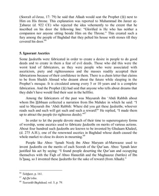 © Islamic Online University Usool al-Hadeeth 101
http://www.islamiconlineuniversity.com 37
(Soorah al-Israa, 17: 79) he said that Allaah would seat the Prophet (r) next to
Him on His throne. This explanation was reported to Muhammad ibn Jareer at-
Tabaree (d. 922 CE) who rejected the idea vehemently to the extent that he
inscribed on his door the following line: “Glorified is He who has neither a
companion nor anyone sitting beside Him on the Throne.” This created such a
fury among the people of Baghdad that they pelted his house with stones till they
covered his door.66
5. Ignorant Ascetics
Some hadeeths were fabricated in order to create a desire in people to do good
deeds and to create in them a fear of evil deeds. Those who did this were the
worst kind of fabricators, as they were people who were associated with
asceticism, piety and righteousness and the masses readily accepted their
fabrications because of their confidence in them. There is a chain letter that claims
to be from Shaikh Ahmad who dreamt about the future while sleeping in the
Prophet’s mosque. It is circulated among every 5 or 10 years and is a complete
fabrication. And the Prophet (r) had said that anyone who tells about dreams that
they didn’t have would find their seat in the hellfire.
Among the fabricators of the past was Maysarah ibn ‘Abdi Rabbih about
whom Ibn Hibbaan collected a narration from Ibn Mahdee in which he said: “I
said to Maysarah ibn ‘Abdi Rabbih: Where did you get these hadeeths; whoever
reads such and such will get such and such a reward?” He replied, “I made them
up to attract the people (to righteous deeds).”67
In order to let the people devote much of their time to supererogatory forms
of worship, some ascetics used to fabricate hadeeths on merits of various actions.
About four hundred such hadeeths are known to be invented by Ghulaam Khaleel,
(d. 275 A.H.), one of the renowned ascetics in Baghdad whose death caused the
whole market to close its doors in mourning.68
People like Aboo ‘Ismah Nooh ibn Abee Maryam al-Marwazee used to
invent hadeeths on the merits of each Soorah of the Qur’aan. Aboo ‘Ismah later
justified his act by saying: “I found people deserting the Qur’aan and occupying
themselves with the Fiqh of Aboo Haneefah and the Maghaazee (battles) of Ibn
Is’haaq, so I invented these hadeeths for the sake of reward (from Allaah).”
66
Tahtheer, p. 161.
67
Ad-Du‘afaa.
68
Taareekh Baghdaad, vol. 5, p. 79.
 
