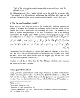 © Islamic Online University Usool al-Hadeeth 101
http://www.islamiconlineuniversity.com 40
“Gabriel fed me some hareesah from paradise to strengthen my back for
midnight prayers.”76
Ibn Muhammad and Aboo Haatim labeled him a liar and Ibn al-Jawzee said:
“This hadeeth is a fabrication of Muhammad ibn al-Hajjaaj who used to sell
hareesah. Most of its chain center around him and other liars stole it from him.”
8. Wise Sayings Turned into Hadith77
:
Some reporters have tried to credit to the Prophet (r) different parables and
sayings of wisdom. For example the following saying is known to be that of
Haarith ibn Kaldah, a well-known doctor among the Arabs: “The abdomen is the
house of disease and prevention is the head of remedies.” But it was wrongly
attributed to the Prophet (r).78
Other examples are the popular sayings: “Seek
knowledge even on to China,” and “Seek knowledge from the cradle to the grave.”
‫ﹸ‬‫ﺓ‬‫ﻮ‬‫ﻴ‬‫ﺣ‬ ‫ﺎ‬‫ﻨ‬‫ﹶ‬‫ﺛ‬‫ﺪ‬‫ﺣ‬‫ﻦ‬‫ﻋ‬ ‫ﻲ‬ِ‫ﻔ‬‫ﹶ‬‫ﻘ‬‫ﱠ‬‫ﺜ‬‫ﺍﻟ‬ ٍ‫ﺪ‬‫ﻤ‬‫ﺤ‬‫ﻣ‬ ِ‫ﻦ‬‫ﺑ‬ ِ‫ﺪ‬ِ‫ﻟ‬‫ﺎ‬‫ﺧ‬ ‫ﻦ‬‫ﻋ‬ ‫ﻢ‬‫ﻳ‬‫ﺮ‬‫ﻣ‬ ‫ِﻲ‬‫ﺑ‬‫ﹶ‬‫ﺃ‬ ِ‫ﻦ‬‫ﺑ‬ ِ‫ﺮ‬‫ﹾ‬‫ﻜ‬‫ﺑ‬ ‫ِﻲ‬‫ﺑ‬‫ﹶ‬‫ﺃ‬ ‫ﻦ‬‫ﻋ‬ ‫ﹸ‬‫ﺔ‬‫ﻴ‬ِ‫ﻘ‬‫ﺑ‬ ‫ﺎ‬‫ﻨ‬‫ﹶ‬‫ﺛ‬‫ﺪ‬‫ﺣ‬ ٍ‫ﺢ‬‫ﻳ‬‫ﺮ‬‫ﺷ‬ ‫ﻦ‬‫ﺑ‬
‫ﹶ‬‫ﻝ‬‫ﹶﺎ‬‫ﻗ‬ ‫ﻢ‬‫ﱠ‬‫ﻠ‬‫ﺳ‬‫ﻭ‬ ِ‫ﻪ‬‫ﻴ‬‫ﹶ‬‫ﻠ‬‫ﻋ‬ ‫ﻪ‬‫ﱠ‬‫ﻠ‬‫ﺍﻟ‬ ‫ﱠﻰ‬‫ﻠ‬‫ﺻ‬ ‫ﻲ‬ِ‫ﺒ‬‫ﻨ‬‫ﺍﻟ‬ ‫ﻦ‬‫ﻋ‬ ِ‫ﺀ‬‫ﺍ‬‫ﺩ‬‫ﺭ‬‫ﺪ‬‫ﺍﻟ‬ ‫ِﻲ‬‫ﺑ‬‫ﹶ‬‫ﺃ‬ ‫ﻦ‬‫ﻋ‬ ِ‫ﺀ‬‫ﺍ‬‫ﺩ‬‫ﺭ‬‫ﺪ‬‫ﺍﻟ‬ ‫ِﻲ‬‫ﺑ‬‫ﹶ‬‫ﺃ‬ ِ‫ﻦ‬‫ﺑ‬ ِ‫ﻝ‬‫ِﻼ‬‫ﺑ‬))‫ﻌ‬‫ﻳ‬ َ‫ﺀ‬‫ﻲ‬‫ﺸ‬‫ﺍﻟ‬ ‫ﻚ‬‫ﺒ‬‫ﺣ‬‫ِﻲ‬‫ﻤ‬
‫ﻢ‬ِ‫ﺼ‬‫ﻳ‬‫ﻭ‬.((
Haywah ibn Shurayh informed us [saying that] Baqiyyah informed us from Aboo
Bakr ibn Abee Maryam from Khaalid ibn Muhammad ath-Thaqafee from Bilaal
ibn Abid-Dardaa from Abud-Dardaa from the Prophet (r) that he said: “Your
love of something blinds and deafens.”79
Its chain is weak due to Aboo Bakr ibn Abee Maryam who had a poor memory
and his narrations were confused.
Forged Hadeeths in Tafseer
Many Qur’aanic commentators used forged traditions in their commentaries
without explaining their status. The fabricated hadeeths attributed to Ubay ibn
Ka‘b on the excellence of the chapters of the Qur’aan were among the most
popular. They can be found in the Tafseers of ath-Tha‘labee, al-Waahidee, az-
76
Ibid., no. 690.
77
Criticism of Hadith, pp. 35-43.
78
Lamahaat fee Usool al-Hadeeth, p. 305.
79
Tareekh al-Kabeer, vol. 2, p. 1, no. 175 and in Sunan Abu Dawud,. as well as Musnad Ahmad,
vol. 5, p. 194 and vol. 6, p. 650.
 