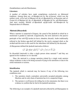 © Islamic Online University Usool al-Hadeeth 101
http://www.islamiconlineuniversity.com 41
Zamakhasharee and ash-Shawkaanee.
Literature
A number of scholars have made compilations exclusively on fabricated
traditions. Among them are, al-Mawdoo‘aat by Ibn al-Jawzee, which was the
earliest work, al-La’aali al-Masnoo‘ah fee al-Ahaadeeth by as-Suyootee and al-
Fawaa’id al-Majmoo‘ah fee al-Ahaadeeth al-Mawdoo‘ah by ash-Shawkaanee.
And most recently Silsilah al-Ahaadeeth ad-Da‘eefah wal-Mawdoo‘ah by
Naasirud-deen al-Albaanee.
Matrook (Discarded)
When a narrator is suspected of forgery, the sanad of the hadeeth in which he is
mentioned is graded as matrook. Linguistically, the term matrook is the passive
participle of the verb ‫ﻙ‬‫ﺮ‬‫ﺗ‬ taraka (to leave; abandon; discard). Arabs traditionally
referred to the broken egg-shell left behind by the newly emerged chick as the
tarikah and this term is also used for the inheritance left behind by the deceased.
Al-Bayqoonee defined the hadeeth matrook as follows:
‫ﺩ‬‫ﺮ‬‫ﹶ‬‫ﻔ‬‫ﻧ‬‫ﺍ‬ ِ‫ﻪ‬ِ‫ﺑ‬ ‫ﺪ‬ِ‫ﺣ‬‫ﺍ‬‫ﻭ‬ ‫ﺎ‬‫ﻣ‬ ‫ﻪ‬‫ﹸ‬‫ﻛ‬‫ﻭ‬‫ﺮ‬‫ﺘ‬‫ﻣ‬*‫ﺩ‬‫ﺮ‬‫ﹶ‬‫ﻛ‬ ‫ﻮ‬‫ﻬ‬‫ﹶ‬‫ﻓ‬ ِ‫ﻪ‬ِ‫ﻔ‬‫ﻌ‬‫ﻀ‬ِ‫ﻟ‬ ‫ﻮﺍ‬‫ﻌ‬‫ﻤ‬‫ﺟ‬‫ﹶ‬‫ﺃ‬‫ﻭ‬
Its discarded (matrook) is what a single person alone narrated * and they are
agreed on his weakness so it is karadd.
Thus, the matrook is a strange narration related by a single weak narrator
whose weakness is due to his being accused of lying in his narrations or due to his
sinful statements or actions.
Identification
The hadeeth which is matrook may be known if any of the following two
conditions exist:
1. The narration clearly contradicts universally accepted principles among
Muslims and its only chain of narration has in it a suspected forger.
2. The narrator is well known for telling lies in his statements, but there is no
evidence to confirm that he lied in his hadeeth narrations.
The following is an example of a hadeeth matrook collected by ad-Daaraqutnee in
 