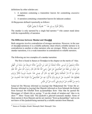© Islamic Online University Usool al-Hadeeth 101
http://www.islamiconlineuniversity.com 43
definitions by other scholars are:
1. A narration containing a transmitter known for committing excessive
mistakes.
2. A narration containing a transmitter known for indecent conduct.
Al-Bayqoonee defined it poetically as follows:
‫ﹰ‬‫ﺍ‬‫ﹶﺪ‬‫ﻏ‬ ٍ‫ﻭ‬‫ﺍ‬‫ﻭ‬ ِ‫ﻪ‬ِ‫ﺑ‬ ‫ﺩ‬‫ﺮ‬‫ﹶ‬‫ﻔ‬‫ﹾ‬‫ﻟ‬‫ﺍ‬ ‫ﺮ‬‫ﹶ‬‫ﻜ‬‫ﻨ‬‫ﻣ‬‫ﻭ‬*‫ﺍ‬‫ﺩ‬‫ﺮ‬‫ﹶ‬‫ﻔ‬‫ﺘ‬‫ﺍﻟ‬ ‫ﹸ‬‫ﻞ‬ِ‫ﻤ‬‫ﺤ‬‫ﻳ‬ ‫ﹶ‬‫ﻻ‬ ‫ﻪ‬‫ﹸ‬‫ﻠ‬‫ِﻳ‬‫ﺪ‬‫ﻌ‬‫ﺗ‬
The munkar is only narrated by a single bad narrator * who cannot stand alone
with the responsibility of narration
The Difference between Munkar and Shaathth
Both categories involve contradiction of stronger narrations. However, in the case
of shaathth narrations it is a reliable authentic chain which a reliable narrator is in
contradiction to another or other narrators who are stronger. While, in the case of
munkar narrations, it is a weak transmitter in contradiction to reliable narrators.
The following are two examples of a munkar narration:
The first is found in Sunan at-Tirmithee in the chapter on the merits of ‘Alee.
ٍ‫ﻞ‬‫ﻴ‬‫ﻬ‬‫ﹸ‬‫ﻛ‬ ِ‫ﻦ‬‫ﺑ‬ ‫ﹶ‬‫ﺔ‬‫ﻤ‬‫ﹶ‬‫ﻠ‬‫ﺳ‬ ‫ﻦ‬‫ﻋ‬ ‫ﻚ‬‫ِﻳ‬‫ﺮ‬‫ﺷ‬ ‫ﺎ‬‫ﻨ‬‫ﹶ‬‫ﺛ‬‫ﺪ‬‫ﺣ‬ ‫ﻲ‬ِ‫ﻣ‬‫ﻭ‬‫ﺮ‬‫ﺍﻟ‬ ِ‫ﻦ‬‫ﺑ‬ ‫ﺮ‬‫ﻤ‬‫ﻋ‬ ‫ﻦ‬‫ﺑ‬ ‫ﺪ‬‫ﻤ‬‫ﺤ‬‫ﻣ‬ ‫ﺎ‬‫ﻨ‬‫ﹶ‬‫ﺛ‬‫ﺪ‬‫ﺣ‬ ‫ﻰ‬‫ﺳ‬‫ﻮ‬‫ﻣ‬ ‫ﻦ‬‫ﺑ‬ ‫ﹸ‬‫ﻞ‬‫ِﻴ‬‫ﻌ‬‫ﻤ‬‫ﺳ‬ِ‫ﺇ‬ ‫ﺎ‬‫ﻨ‬‫ﹶ‬‫ﺛ‬‫ﺪ‬‫ﺣ‬
‫ﱠ‬‫ﻠ‬‫ﺻ‬ ِ‫ﻪ‬‫ﱠ‬‫ﻠ‬‫ﺍﻟ‬ ‫ﹸ‬‫ﻝ‬‫ﻮ‬‫ﺳ‬‫ﺭ‬ ‫ﹶ‬‫ﻝ‬‫ﹶﺎ‬‫ﻗ‬ ‫ﹶ‬‫ﻝ‬‫ﹶﺎ‬‫ﻗ‬ ‫ﻪ‬‫ﻨ‬‫ﻋ‬ ‫ﻪ‬‫ﱠ‬‫ﻠ‬‫ﺍﻟ‬ ‫ﻲ‬ِ‫ﺿ‬‫ﺭ‬ ‫ﻲ‬ِ‫ﻠ‬‫ﻋ‬ ‫ﻦ‬‫ﻋ‬ ‫ﻲ‬ِ‫ﺤ‬ِ‫ﺑ‬‫ﺎ‬‫ﻨ‬‫ﺼ‬‫ﺍﻟ‬ ‫ﻦ‬‫ﻋ‬ ‫ﹶ‬‫ﺔ‬‫ﹶ‬‫ﻠ‬‫ﹶ‬‫ﻔ‬‫ﹶ‬‫ﻏ‬ ِ‫ﻦ‬‫ﺑ‬ ِ‫ﺪ‬‫ﻳ‬‫ﻮ‬‫ﺳ‬ ‫ﻦ‬‫ﻋ‬ِ‫ﻪ‬‫ﻴ‬‫ﹶ‬‫ﻠ‬‫ﻋ‬ ‫ﻪ‬‫ﱠ‬‫ﻠ‬‫ﺍﻟ‬ ‫ﻰ‬
‫ﻢ‬‫ﱠ‬‫ﻠ‬‫ﺳ‬‫ﻭ‬)) :‫ﺎ‬‫ﻬ‬‫ﺑ‬‫ﺎ‬‫ﺑ‬ ‫ﻲ‬ِ‫ﻠ‬‫ﻋ‬‫ﻭ‬ ِ‫ﺔ‬‫ﻤ‬‫ﹾ‬‫ﻜ‬ِ‫ﺤ‬‫ﹾ‬‫ﻟ‬‫ﺍ‬ ‫ﺭ‬‫ﺍ‬‫ﺩ‬ ‫ﺎ‬‫ﻧ‬‫ﹶ‬‫ﺃ‬.((‫ﻯ‬‫ﻭ‬‫ﺭ‬‫ﻭ‬ ‫ﺮ‬‫ﹶ‬‫ﻜ‬‫ﻨ‬‫ﻣ‬ ‫ﺐ‬‫ِﻳ‬‫ﺮ‬‫ﹶ‬‫ﻏ‬ ‫ﹲ‬‫ﺚ‬‫ِﻳ‬‫ﺪ‬‫ﺣ‬ ‫ﹶﺍ‬‫ﺬ‬‫ﻫ‬ ‫ﻰ‬‫ﺴ‬‫ِﻴ‬‫ﻋ‬ ‫ﻮ‬‫ﺑ‬‫ﹶ‬‫ﺃ‬ ‫ﹶ‬‫ﻝ‬‫ﹶﺎ‬‫ﻗ‬
‫ﹶ‬‫ﺚ‬‫ِﻳ‬‫ﺪ‬‫ﺤ‬‫ﹾ‬‫ﻟ‬‫ﺍ‬ ‫ﹶﺍ‬‫ﺬ‬‫ﻫ‬ ‫ﻑ‬ِ‫ﺮ‬‫ﻌ‬‫ﻧ‬ ‫ﹶﺎ‬‫ﻟ‬‫ﻭ‬ ‫ﻲ‬ِ‫ﺤ‬ِ‫ﺑ‬‫ﺎ‬‫ﻨ‬‫ﺼ‬‫ﺍﻟ‬ ‫ﻦ‬‫ﻋ‬ ِ‫ﻪ‬‫ِﻴ‬‫ﻓ‬ ‫ﻭﺍ‬‫ﺮ‬‫ﹸ‬‫ﻛ‬‫ﹾ‬‫ﺬ‬‫ﻳ‬ ‫ﻢ‬‫ﹶ‬‫ﻟ‬‫ﻭ‬ ٍ‫ﻚ‬‫ِﻳ‬‫ﺮ‬‫ﺷ‬ ‫ﻦ‬‫ﻋ‬ ‫ﹶ‬‫ﺚ‬‫ِﻳ‬‫ﺪ‬‫ﺤ‬‫ﹾ‬‫ﻟ‬‫ﺍ‬ ‫ﹶﺍ‬‫ﺬ‬‫ﻫ‬ ‫ﻢ‬‫ﻬ‬‫ﻀ‬‫ﻌ‬‫ﺑ‬‫ﻦ‬‫ﻋ‬
ٍ‫ﺱ‬‫ﺎ‬‫ﺒ‬‫ﻋ‬ ِ‫ﻦ‬‫ﺑ‬‫ﺍ‬ ‫ﻦ‬‫ﻋ‬ ‫ﺎﺏ‬‫ﺒ‬‫ﹾ‬‫ﻟ‬‫ﺍ‬ ‫ِﻲ‬‫ﻓ‬‫ﻭ‬ ٍ‫ﻚ‬‫ِﻳ‬‫ﺮ‬‫ﺷ‬ ‫ﻦ‬‫ﻋ‬ ِ‫ﺕ‬‫ﹶﺎ‬‫ﻘ‬‫ﱢ‬‫ﺜ‬‫ﺍﻟ‬ ‫ﻦ‬ِ‫ﻣ‬ ٍ‫ﺪ‬ِ‫ﺣ‬‫ﺍ‬‫ﻭ‬
Ismaa‘eel ibn Moosaa informed us [saying] that Muhammad ibn ‘Umar ibn ar-
Roomee informed us [saying] that Shareek informed us from Salamah ibn Kuhayl
from Suwayd ibn Ghaflah from as-Sunaabihee from ‘Alee that he quoted the
Messenger of Allaah (r) as saying: “I am the abode of wisdom and ‘Alee is its
door.”81
Aboo ‘Eesaa said: This hadeeth is ghareeb (unusual) munkar. Some of
them narrate it from Shareek and do not mention “from as-Sunaabihee” and we do
not know of this hadeeth being narrated by a reliable narrator from Shareek.
81
Sunan at-Tirmithee, Kitaab: Manaaqib; Baab: Manaaqib ‘Alee.
 