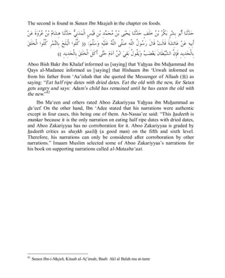 © Islamic Online University Usool al-Hadeeth 101
http://www.islamiconlineuniversity.com 44
The second is found in Sunan Ibn Maajah in the chapter on foods.
‫ﻤ‬‫ﹾ‬‫ﻟ‬‫ﺍ‬ ٍ‫ﺲ‬‫ﻴ‬‫ﹶ‬‫ﻗ‬ ِ‫ﻦ‬‫ﺑ‬ ِ‫ﺪ‬‫ﻤ‬‫ﺤ‬‫ﻣ‬ ‫ﻦ‬‫ﺑ‬ ‫ﻰ‬‫ﻴ‬‫ﺤ‬‫ﻳ‬ ‫ﺎ‬‫ﻨ‬‫ﹶ‬‫ﺛ‬‫ﺪ‬‫ﺣ‬ ٍ‫ﻒ‬‫ﹶ‬‫ﻠ‬‫ﺧ‬ ‫ﻦ‬‫ﺑ‬ ‫ﺮ‬‫ﹾ‬‫ﻜ‬‫ﺑ‬ ٍ‫ﺮ‬‫ﺸ‬ِ‫ﺑ‬ ‫ﻮ‬‫ﺑ‬‫ﹶ‬‫ﺃ‬ ‫ﺎ‬‫ﻨ‬‫ﹶ‬‫ﺛ‬‫ﺪ‬‫ﺣ‬‫ﻦ‬‫ﻋ‬ ‫ﹶ‬‫ﺓ‬‫ﻭ‬‫ﺮ‬‫ﻋ‬ ‫ﻦ‬‫ﺑ‬ ‫ﻡ‬‫ﺎ‬‫ﺸ‬ِ‫ﻫ‬ ‫ﺎ‬‫ﻨ‬‫ﹶ‬‫ﺛ‬‫ﺪ‬‫ﺣ‬ ‫ﻲ‬ِ‫ﻧ‬‫ﺪ‬
‫ﻢ‬‫ﱠ‬‫ﻠ‬‫ﺳ‬‫ﻭ‬ ِ‫ﻪ‬‫ﻴ‬‫ﹶ‬‫ﻠ‬‫ﻋ‬ ‫ﻪ‬‫ﱠ‬‫ﻠ‬‫ﺍﻟ‬ ‫ﱠﻰ‬‫ﻠ‬‫ﺻ‬ ِ‫ﻪ‬‫ﱠ‬‫ﻠ‬‫ﺍﻟ‬ ‫ﹸ‬‫ﻝ‬‫ﻮ‬‫ﺳ‬‫ﺭ‬ ‫ﹶ‬‫ﻝ‬‫ﹶﺎ‬‫ﻗ‬ ‫ﺖ‬‫ﹶ‬‫ﻟ‬‫ﹶﺎ‬‫ﻗ‬ ‫ﹶ‬‫ﺔ‬‫ﺸ‬ِ‫ﺋ‬‫ﺎ‬‫ﻋ‬ ‫ﻦ‬‫ﻋ‬ ِ‫ﻪ‬‫ِﻴ‬‫ﺑ‬‫ﹶ‬‫ﺃ‬)) :‫ﻖ‬‫ﹶ‬‫ﻠ‬‫ﺨ‬‫ﹾ‬‫ﻟ‬‫ﺍ‬ ‫ﹸﻮﺍ‬‫ﻠ‬‫ﹸ‬‫ﻛ‬ ِ‫ﺮ‬‫ﻤ‬‫ﺘ‬‫ِﺎﻟ‬‫ﺑ‬ ‫ﺢ‬‫ﹶ‬‫ﻠ‬‫ﺒ‬‫ﹾ‬‫ﻟ‬‫ﺍ‬ ‫ﹸﻮﺍ‬‫ﻠ‬‫ﹸ‬‫ﻛ‬
‫ﻡ‬‫ﺩ‬‫ﺁ‬ ‫ﻦ‬‫ﺑ‬‫ﺍ‬ ‫ﻲ‬ِ‫ﻘ‬‫ﺑ‬ ‫ﹸ‬‫ﻝ‬‫ﹸﻮ‬‫ﻘ‬‫ﻳ‬‫ﻭ‬ ‫ﺐ‬‫ﻀ‬‫ﻐ‬‫ﻳ‬ ‫ﹶ‬‫ﻥ‬‫ﹶﺎ‬‫ﻄ‬‫ﻴ‬‫ﺸ‬‫ﺍﻟ‬ ‫ﱠ‬‫ﻥ‬ِ‫ﺈ‬‫ﹶ‬‫ﻓ‬ ِ‫ﺪ‬‫ِﻳ‬‫ﺪ‬‫ﺠ‬‫ﹾ‬‫ﻟ‬‫ِﺎ‬‫ﺑ‬ِ‫ﺪ‬‫ِﻳ‬‫ﺪ‬‫ﺠ‬‫ﹾ‬‫ﻟ‬‫ِﺎ‬‫ﺑ‬ ‫ﻖ‬‫ﹶ‬‫ﻠ‬‫ﺨ‬‫ﹾ‬‫ﻟ‬‫ﺍ‬ ‫ﹶ‬‫ﻞ‬‫ﹶ‬‫ﻛ‬‫ﹶ‬‫ﺃ‬ ‫ﻰ‬‫ﺘ‬‫ﺣ‬((
Aboo Bish Bakr ibn Khalaf informed us [saying] that Yahyaa ibn Muhammad ibn
Qays al-Madanee informed us [saying] that Hishaam ibn ‘Urwah informed us
from his father from ‘Aa’ishah that she quoted the Messenger of Allaah (r) as
saying: “Eat half ripe dates with dried dates. Eat the old with the new, for Satan
gets angry and says: Adam’s child has remained until he has eaten the old with
the new.”82
Ibn Ma‘een and others rated Aboo Zakariyyaa Yahyaa ibn Muhammad as
da‘eef. On the other hand, Ibn ‘Adee stated that his narrations were authentic
except in four cases, this being one of them. An-Nasaa’ee said: “This hadeeth is
munkar because it is the only narration on eating half ripe dates with dried dates,
and Aboo Zakariyyaa has no corroboration for it. Aboo Zakariyyaa is graded by
hadeeth critics as shaykh saalih (a good man) on the fifth and sixth level.
Therefore, his narrations can only be considered after corroboration by other
narrations.” Imaam Muslim selected some of Aboo Zakariyyaa’s narrations for
his book on supporting narrations called al-Mutaaba‘aat.
82
Sunan Ibn-i-Majah, Kitaab al-At’imah; Baab: Akl al Balah ma at-tamr
 