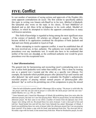 © Islamic Online University Usool al-Hadeeth 101
http://www.islamiconlineuniversity.com 3
FFIIVVEE:: Conflict
In vast number of narrations of saying actions and approvals of the Prophet (r),
some apparent contradictions do occur. The first scholar to specifically address
this topic in writing was Imaam ash-Shaafi‘ee in his text, Ikhtilaaf al-Hadeeth.
Ibn Qutaybah also wrote on the topic in his classic, Ta’weel Mukhtalaf al-
Hadeeth and so did Aboo Ja‘far at-Tahaawee in his work called, Mushkil al-
Aathaar, in which he attempted to resolve the apparent contradictions in many
well-known narrations.
This field of knowledge is regarded as being among the most significant areas
of the science of hadeeth. All scholars are obliged to acquire it. Those who
became skilled in its application combined the disciplines of both hadeeth and
fiqh and were firmly grounded in Usool al-Fiqh.
Before attempting to resolve apparent conflict, it must be established that all
the texts involved are, in fact, authentic. The authentic text would naturally take
precedence over any inauthentic text. It would also have to be confirmed that
neither of the texts are shaathth, as the confirmed authentic text would be given
precedence over the exceptional texts.
1. Jam‘ (Harmonization)
The general rule for harmonizing and reconciling (jam‘) contradicting texts is to
try to utilize both hadeethic texts rather than nullify one. This is done by treating
one as a general text (‘aamm) and the other as a specific text (khaas). For
example, the hadeeths which prohibit prayers after Salaatul-Fajr until sunrise and
after Salaatul-‘Asr until sunset1
appear to contradict the Prophet’s authentically
recorded practice of praying missed sunnah prayers of Salaatuz-Zuhr after
Salaatul-‘Asr2
as well as his permitting one of his companions to pray the missed
1
Aboo Sa‘eed al-Khudree quoted Allaah’s Messenger (r) as saying: “No prayer is valid after the
‘Asr prayer until the sun sets and no prayer is valid after the dawn prayer until the sun rises.”
(Sahih Muslim, vol. 2, p. 395, no. 1805)
2
Umm Salamah said: I heard the Messenger of Allaah (r) prohibiting them [two units after the
afternoon prayer], but later on I saw him praying them. When he prayed them, he had offered the
afternoon prayer. He then came to me while a number of women from the Haraam clan of the
Ansaar were sitting with me. He prayed these two units of prayer. I sent a slave-girl to him and
told her: Stand beside him and tell him that Umm Salamah has asked: Messenger of Allaah, I
heard you prohibiting these two units of prayer [after the afternoon prayer] but I see you praying
them yourself. If he makes a sign with his hand, step backward from him. The slave-girl did so.
He made a sign with his hand, so she turned away from him. When he finished his prayer, he said:
 