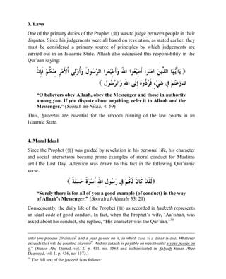 © Islamic Online University Usool al-Hadeeth 101
http://www.islamiconlineuniversity.com 7
3. Laws
One of the primary duties of the Prophet (r) was to judge between people in their
disputes. Since his judgements were all based on revelation, as stated earlier, they
must be considered a primary source of principles by which judgements are
carried out in an Islaamic State. Allaah also addressed this responsibility in the
Qur’aan saying:
)‫ﻳ‬‫ﹾ‬‫ﻥ‬ِ‫ﺈ‬‫ﹶ‬‫ﻓ‬ ‫ﻢ‬‫ﹸ‬‫ﻜ‬‫ﻨ‬ِ‫ﻣ‬ ِ‫ﺮ‬‫ﻣ‬َ‫ﻷ‬‫ﹾ‬‫ﺍ‬ ‫ِﻲ‬‫ﻟ‬‫ﻭ‬‫ﹸ‬‫ﺃ‬‫ﻭ‬ ‫ﹶ‬‫ﻝ‬‫ﻮ‬‫ﺳ‬‫ﺮ‬‫ﺍﻟ‬ ‫ﻮﺍ‬‫ﻌ‬‫ﻴ‬ِ‫ﻃ‬‫ﹶ‬‫ﺃ‬‫ﻭ‬ َ‫ﷲ‬‫ﺍ‬ ‫ﻮﺍ‬‫ﻌ‬‫ﻴ‬ِ‫ﻃ‬‫ﹶ‬‫ﺃ‬ ‫ﻮﺍ‬‫ﻨ‬‫ﻣ‬‫ﺁ‬ ‫ﻦ‬‫ﱢﻳ‬‫ﺬ‬‫ﺍﻟ‬ ‫ﺎ‬‫ﻬ‬‫ﻳ‬‫ﹶ‬‫ﺃ‬‫ﺎ‬
ِ‫ﻝ‬‫ﻮ‬‫ﺳ‬‫ﺮ‬‫ﺍﻟ‬‫ﻭ‬ ِ‫ﷲ‬‫ﺍ‬ ‫ﹶﻰ‬‫ﻟ‬ِ‫ﺇ‬ ‫ﻩ‬‫ﻭ‬‫ﺩ‬‫ﺮ‬‫ﹶ‬‫ﻓ‬ ٍ‫ﺀ‬‫ﻲ‬‫ﺷ‬ ‫ﰲ‬ ‫ﻢ‬‫ﺘ‬‫ﻋ‬‫ﺯ‬‫ﺎ‬‫ﻨ‬‫ﺗ‬(
“O believers obey Allaah, obey the Messenger and those in authority
among you. If you dispute about anything, refer it to Allaah and the
Messenger.” (Soorah an-Nisaa, 4: 59)
Thus, hadeeths are essential for the smooth running of the law courts in an
Islaamic State.
4. Moral Ideal
Since the Prophet (r) was guided by revelation in his personal life, his character
and social interactions became prime examples of moral conduct for Muslims
until the Last Day. Attention was drawn to this fact in the following Qur’aanic
verse:
( ‫ﹶ‬‫ﻟ‬‫ﹰ‬‫ﺔ‬‫ﻨ‬‫ﺴ‬‫ﺣ‬ ‫ﹰ‬‫ﺓ‬‫ﻮ‬‫ﺳ‬‫ﹸ‬‫ﺃ‬ ِ‫ﷲ‬‫ﺍ‬ ِ‫ﻝ‬‫ﻮ‬‫ﺳ‬‫ﺭ‬ ‫ﰲ‬ ‫ﻢ‬‫ﹸ‬‫ﻜ‬‫ﹶ‬‫ﻟ‬ ‫ﹶ‬‫ﻥ‬‫ﹶﺎ‬‫ﻛ‬ ‫ﺪ‬‫ﹶ‬‫ﻘ‬ )
“Surely there is for all of you a good example (of conduct) in the way
of Allaah’s Messenger.” (Soorah al-Ahzaab, 33: 21)
Consequently, the daily life of the Prophet (r) as recorded in hadeeth represents
an ideal code of good conduct. In fact, when the Prophet’s wife, ‘Aa’ishah, was
asked about his conduct, she replied, “His character was the Qur’aan.”10
until you possess 20 dinars9
and a year passes on it, in which case ½ a dinar is due. Whatever
exceeds that will be counted likewise9
. And no zakaah is payable on wealth until a year passes on
it.” (Sunan Abu Dawud, vol. 2, p. 411, no. 1568 and authenticated in Saheeh Sunan Abee
Daawood, vol. 1, p. 436, no. 1573.)
10
The full text of the hadeeth is as follows:
 