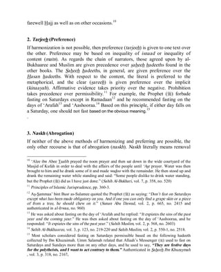 © Islamic Online University Usool al-Hadeeth 101
http://www.islamiconlineuniversity.com 5
farewell Hajj as well as on other occasions.10
2. Tarjeeh (Preference)
If harmonization is not possible, then preference (tarjeeh) is given to one text over
the other. Preference may be based on inequality of isnaad or inequality of
content (matn). As regards the chain of narrators, those agreed upon by al-
Bukhaaree and Muslim are given precedence over saheeh hadeeths found in the
other books. The Saheeh hadeeths, in general, are given preference over the
Hasan hadeeths. With respect to the content, the literal is preferred to the
metaphorical, and the clear (sareeh) is given preference over the implicit
(kinaayah). Affirmative evidence takes priority over the negative. Prohibition
takes precedence over permissibility.11
For example, the Prophet (r) forbade
fasting on Saturdays except in Ramadaan12
and he recommended fasting on the
days of ‘Arafah13
and ‘Aashooraa.14
Based on this principle, if either day falls on
a Saturday, one should not fast based on the obvious meaning.15
.
3. Naskh (Abrogation)
If neither of the above methods of harmonizing and preferring are possible, the
only other recourse is that of abrogation (naskh). Naskh literally means removal
10
‘Alee ibn Abee Taalib prayed the noon prayer and then sat down in the wide courtyard of the
Masjid of Kufah in order to deal with the affairs of the people until ‘Asr prayer. Water was then
brought to him and he drank some of it and made wudoo with the remainder. He then stood up and
drank the remaining water while standing and said: “Some people dislike to drink water standing,
but the Prophet (r) did as I have just done.” (Sahih Al-Bukhari, vol. 7, p. 358, no. 520)
11
Principles of Islamic Jurisprudence, pp. 360-3.
12
As-Sammaa’ bint Busr as-Sulamee quoted the Prophet (r) as saying: “Don’t fast on Saturdays
except what has been made obligatory on you. And if one you can only find a grape skin or a piece
of from a tree, he should chew on it.” (Sunan Abu Dawud, vol. 2, p. 665, no. 2415 and
authenticated in al-Irwaa, no. 960)
13
He was asked about fasting on the day of ‘Arafah and he replied: “It expiates the sins of the past
year and the coming year.” He was then asked about fasting on the day of ‘Aashooraa, and he
responded: “It expiates the sins of the past year.” (Sahih Muslim, vol. 2, p. 568, no. 2603)
14
Sahih Al-Bukhaaree, vol. 3, p. 123, no. 219-220 and Sahih Muslim, vol. 2, p. 550-1, no. 2518.
15
Most scholars considered fasting on Saturdays permissible based on the following hadeeth
collected by Ibn Khuzaimah. Umm Salamah related that Allaah’s Messenger (r) used to fast on
Saturdays and Sundays more than on any other days, and he used to say, “They are festive days
for the polytheists, and I want to act contrary to them.” Authenticated in Saheeh Ibn Khuzaymah
, vol. 3, p. 318, no. 2167.
 