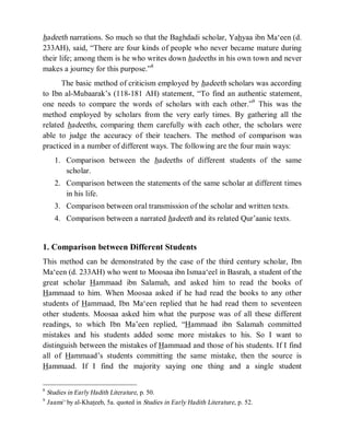 © Islamic Online University Usool al-Hadeeth 101
http://www.islamiconlineuniversity.com 4
hadeeth narrations. So much so that the Baghdadi scholar, Yahyaa ibn Ma‘een (d.
233AH), said, “There are four kinds of people who never became mature during
their life; among them is he who writes down hadeeths in his own town and never
makes a journey for this purpose.”8
The basic method of criticism employed by hadeeth scholars was according
to Ibn al-Mubaarak’s (118-181 AH) statement, “To find an authentic statement,
one needs to compare the words of scholars with each other.”9
This was the
method employed by scholars from the very early times. By gathering all the
related hadeeths, comparing them carefully with each other, the scholars were
able to judge the accuracy of their teachers. The method of comparison was
practiced in a number of different ways. The following are the four main ways:
1. Comparison between the hadeeths of different students of the same
scholar.
2. Comparison between the statements of the same scholar at different times
in his life.
3. Comparison between oral transmission of the scholar and written texts.
4. Comparison between a narrated hadeeth and its related Qur’aanic texts.
1. Comparison between Different Students
This method can be demonstrated by the case of the third century scholar, Ibn
Ma‘een (d. 233AH) who went to Moosaa ibn Ismaa‘eel in Basrah, a student of the
great scholar Hammaad ibn Salamah, and asked him to read the books of
Hammaad to him. When Moosaa asked if he had read the books to any other
students of Hammaad, Ibn Ma‘een replied that he had read them to seventeen
other students. Moosaa asked him what the purpose was of all these different
readings, to which Ibn Ma’een replied, “Hammaad ibn Salamah committed
mistakes and his students added some more mistakes to his. So I want to
distinguish between the mistakes of Hammaad and those of his students. If I find
all of Hammaad’s students committing the same mistake, then the source is
Hammaad. If I find the majority saying one thing and a single student
8
Studies in Early Hadith Literature, p. 50.
9
Jaami‘ by al-Khateeb, 5a. quoted in Studies in Early Hadith Literature, p. 52.
 