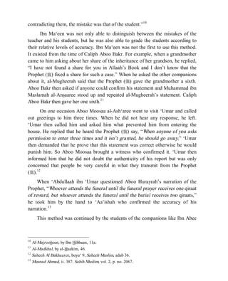 © Islamic Online University Usool al-Hadeeth 101
http://www.islamiconlineuniversity.com 5
contradicting them, the mistake was that of the student.”10
Ibn Ma‘een was not only able to distinguish between the mistakes of the
teacher and his students, but he was also able to grade the students according to
their relative levels of accuracy. Ibn Ma‘een was not the first to use this method.
It existed from the time of Caliph Aboo Bakr. For example, when a grandmother
came to him asking about her share of the inheritance of her grandson, he replied,
“I have not found a share for you in Allaah’s Book and I don’t know that the
Prophet (r) fixed a share for such a case.” When he asked the other companions
about it, al-Mugheerah said that the Prophet (r) gave the grandmother a sixth.
Aboo Bakr then asked if anyone could confirm his statement and Muhammad ibn
Maslamah al-Ansaaree stood up and repeated al-Mugheerah’s statement. Caliph
Aboo Bakr then gave her one sixth.11
On one occasion Aboo Moosaa al-Ash‘aree went to visit ‘Umar and called
out greetings to him three times. When he did not hear any response, he left.
‘Umar then called him and asked him what prevented him from entering the
house. He replied that he heard the Prophet (r) say, “When anyone of you asks
permission to enter three times and it isn’t granted, he should go away.” ‘Umar
then demanded that he prove that this statement was correct otherwise he would
punish him. So Aboo Moosaa brought a witness who confirmed it. ‘Umar then
informed him that he did not doubt the authenticity of his report but was only
concerned that people be very careful in what they transmit from the Prophet
(r).12
When ‘Abdullaah ibn ‘Umar questioned Aboo Hurayrah’s narration of the
Prophet, “Whoever attends the funeral until the funeral prayer receives one qiraat
of reward, but whoever attends the funeral until the burial receives two qiraats,”
he took him by the hand to ‘Aa’ishah who confirmed the accuracy of his
narration.13
This method was continued by the students of the companions like Ibn Abee
10
Al-Majrooheen, by Ibn Hibbaan, 11a.
11
Al-Madkhal, by al-Haakim, 46.
12
Saheeh Al Bukhaaree, buyu‘ 9, Saheeh Muslim, adab 36.
13
Musnad Ahmad, ii. 387. Sahih Muslim, vol. 2, p. no. 2067.
 