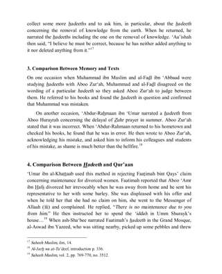 © Islamic Online University Usool al-Hadeeth 101
http://www.islamiconlineuniversity.com 7
collect some more hadeeths and to ask him, in particular, about the hadeeth
concerning the removal of knowledge from the earth. When he returned, he
narrated the hadeeths including the one on the removal of knowledge. ‘Aa’ishah
then said, “I believe he must be correct, because he has neither added anything to
it nor deleted anything from it.”17
3. Comparison Between Memory and Texts
On one occasion when Muhammad ibn Muslim and al-Fadl ibn ‘Abbaad were
studying hadeeths with Aboo Zur‘ah, Muhammad and al-Fadl disagreed on the
wording of a particular hadeeth so they asked Aboo Zur‘ah to judge between
them. He referred to his books and found the hadeeth in question and confirmed
that Muhammad was mistaken.
On another occasion, ‘Abdur-Rahmaan ibn ‘Umar narrated a hadeeth from
Aboo Hurayrah concerning the delayal of Zuhr prayer in summer. Aboo Zur‘ah
stated that it was incorrect. When ‘Abdur-Rahmaan returned to his hometown and
checked his books, he found that he was in error. He then wrote to Aboo Zur‘ah,
acknowledging his mistake, and asked him to inform his colleagues and students
of his mistake, as shame is much better than the hellfire.18
4. Comparison Between Hadeeth and Qur’aan
‘Umar ibn al-Khattaab used this method in rejecting Faatimah bint Qays’ claim
concerning maintenance for divorced women. Faatimah reported that Aboo ‘Amr
ibn Hafs divorced her irrevocably when he was away from home and he sent his
representative to her with some barley. She was displeased with his offer and
when he told her that she had no claim on him, she went to the Messenger of
Allaah (r) and complained. He replied, “There is no maintenance due to you
from him.” He then instructed her to spend the ‘iddah in Umm Shurayk’s
house…19
When ash-Sha‘bee narrated Faatimah’s hadeeth in the Grand Mosque,
al-Aswad ibn Yazeed, who was sitting nearby, picked up some pebbles and threw
17
Saheeh Muslim, ilm, 14.
18
Al-Jarh wa at-Ta‘deel, introduction p. 336.
19
Saheeh Muslim, vol. 2, pp. 769-770, no. 3512.
 