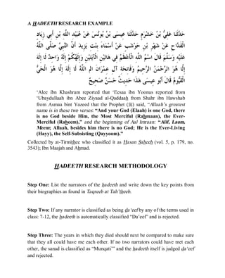© Islamic Online University Usool al-Hadeeth 101
http://www.islamiconlineuniversity.com 11
A HADEETH RESEARCH EXAMPLE
‫ﺣ‬‫ﺒ‬‫ﻋ‬ ‫ﻦ‬‫ﻋ‬ ‫ﺲ‬‫ﻧ‬‫ﻮ‬‫ﻳ‬ ‫ﻦ‬‫ﺑ‬ ‫ﻰ‬‫ﺴ‬‫ِﻴ‬‫ﻋ‬ ‫ﺎ‬‫ﻨ‬‫ﹶ‬‫ﺛ‬‫ﺪ‬‫ﺣ‬ ٍ‫ﻡ‬‫ﺮ‬‫ﺸ‬‫ﺧ‬ ‫ﻦ‬‫ﺑ‬ ‫ﻲ‬ِ‫ﻠ‬‫ﻋ‬ ‫ﺎ‬‫ﻨ‬‫ﹶ‬‫ﺛ‬‫ﺪ‬ٍ‫ﺩ‬‫ﺎ‬‫ﻳ‬ِ‫ﺯ‬ ‫ِﻲ‬‫ﺑ‬‫ﹶ‬‫ﺃ‬ ِ‫ﻦ‬‫ﺑ‬ ِ‫ﻪ‬‫ﱠ‬‫ﻠ‬‫ﺍﻟ‬ ِ‫ﺪ‬‫ﻴ‬
‫ﻪ‬‫ﱠ‬‫ﻠ‬‫ﺍﻟ‬ ‫ﱠﻰ‬‫ﻠ‬‫ﺻ‬ ‫ﻲ‬ِ‫ﺒ‬‫ﻨ‬‫ﺍﻟ‬ ‫ﱠ‬‫ﻥ‬‫ﹶ‬‫ﺃ‬ ‫ﺪ‬‫ِﻳ‬‫ﺰ‬‫ﻳ‬ ِ‫ﺖ‬‫ﻨ‬ِ‫ﺑ‬ َ‫ﺀ‬‫ﺎ‬‫ﻤ‬‫ﺳ‬‫ﹶ‬‫ﺃ‬ ‫ﻦ‬‫ﻋ‬ ٍ‫ﺐ‬‫ﺷ‬‫ﻮ‬‫ﺣ‬ ِ‫ﻦ‬‫ﺑ‬ ِ‫ﺮ‬‫ﻬ‬‫ﺷ‬ ‫ﻦ‬‫ﻋ‬ ِ‫ﺡ‬‫ﺍ‬‫ﺪ‬‫ﹶ‬‫ﻘ‬‫ﹾ‬‫ﻟ‬‫ﺍ‬
‫ﻢ‬‫ﹶ‬‫ﻈ‬‫ﻋ‬‫ﹶ‬‫ﺄ‬‫ﹾ‬‫ﻟ‬‫ﺍ‬ ِ‫ﻪ‬‫ﱠ‬‫ﻠ‬‫ﺍﻟ‬ ‫ﻢ‬‫ﺳ‬‫ﺍ‬ ‫ﹶ‬‫ﻝ‬‫ﹶﺎ‬‫ﻗ‬ ‫ﻢ‬‫ﱠ‬‫ﻠ‬‫ﺳ‬‫ﻭ‬ ِ‫ﻪ‬‫ﻴ‬‫ﹶ‬‫ﻠ‬‫ﻋ‬‫ﻪ‬‫ﹶ‬‫ﻟ‬ِ‫ﺇ‬ ‫ﹶﺎ‬‫ﻟ‬ ‫ﺪ‬ِ‫ﺣ‬‫ﺍ‬‫ﻭ‬ ‫ﻪ‬‫ﹶ‬‫ﻟ‬ِ‫ﺇ‬ ‫ﻢ‬‫ﹸ‬‫ﻜ‬‫ﻬ‬‫ﹶ‬‫ﻟ‬ِ‫ﺇ‬‫ﻭ‬ ِ‫ﻦ‬‫ﻴ‬‫ﺘ‬‫ﻳ‬‫ﹾﺂ‬‫ﻟ‬‫ﺍ‬ ِ‫ﻦ‬‫ﻴ‬‫ﺗ‬‫ﺎ‬‫ﻫ‬ ‫ِﻲ‬‫ﻓ‬
‫ﱠ‬‫ﻟ‬ِ‫ﺇ‬‫ﺎ‬‫ﻲ‬‫ﺤ‬‫ﹾ‬‫ﻟ‬‫ﺍ‬ ‫ﻮ‬‫ﻫ‬ ‫ﱠﺎ‬‫ﻟ‬ِ‫ﺇ‬ ‫ﻪ‬‫ﹶ‬‫ﻟ‬ِ‫ﺇ‬ ‫ﹶﺎ‬‫ﻟ‬ ‫ﻪ‬‫ﱠ‬‫ﻠ‬‫ﺍﻟ‬ ‫ﺍﱂ‬ ‫ﹶ‬‫ﻥ‬‫ﺍ‬‫ﺮ‬‫ﻤ‬ِ‫ﻋ‬ ِ‫ﻝ‬‫ﺁ‬ ِ‫ﺔ‬‫ﺤ‬ِ‫ﺗ‬‫ﹶﺎ‬‫ﻓ‬‫ﻭ‬ ‫ﻢ‬‫ِﻴ‬‫ﺣ‬‫ﺮ‬‫ﺍﻟ‬ ‫ﻦ‬‫ﻤ‬‫ﺣ‬‫ﺮ‬‫ﺍﻟ‬ ‫ﻮ‬‫ﻫ‬
‫ﺢ‬‫ِﻴ‬‫ﺤ‬‫ﺻ‬ ‫ﻦ‬‫ﺴ‬‫ﺣ‬ ‫ﹲ‬‫ﺚ‬‫ِﻳ‬‫ﺪ‬‫ﺣ‬ ‫ﹶﺍ‬‫ﺬ‬‫ﻫ‬ ‫ﻰ‬‫ﺴ‬‫ِﻴ‬‫ﻋ‬ ‫ﻮ‬‫ﺑ‬‫ﹶ‬‫ﺃ‬ ‫ﹶ‬‫ﻝ‬‫ﹶﺎ‬‫ﻗ‬ ‫ﻡ‬‫ﻮ‬‫ﻴ‬‫ﹶ‬‫ﻘ‬‫ﹾ‬‫ﻟ‬‫ﺍ‬
‘Alee ibn Khashram reported that ‘Eesaa ibn Yoonus reported from
‘Ubaydullaah ibn Abee Ziyaad al-Qaddaah from Shahr ibn Hawshab
from Asmaa bint Yazeed that the Prophet (r) said, “Allaah’s greatest
name is in these two verses: “And your God (Elaah) is one God, there
is no God beside Him, the Most Merciful (Rahmaan), the Ever-
Merciful (Raheem),” and the beginning of Aal Imraan: “Alif, Laam,
Meem; Allaah, besides him there is no God; He is the Ever-Living
(Hayy), the Self-Subsisting (Qayyoom).”
Collected by at-Tirmithee who classified it as Hasan Saheeh (vol. 5, p. 179, no.
3543); Ibn Maajah and Ahmad.
HADEETH RESEARCH METHODOLOGY
Step One: List the narrators of the hadeeth and write down the key points from
their biographies as found in Taqreeb at Tah’theeb.
Step Two: If any narrator is classified as being da‘eef by any of the terms used in
class: 7-12, the hadeeth is automatically classified “Da’eef” and is rejected.
Step Three: The years in which they died should next be compared to make sure
that they all could have me each other. If no two narrators could have met each
other, the sanad is classified as “Munqati’” and the hadeeth itself is judged da‘eef
and rejected.
 