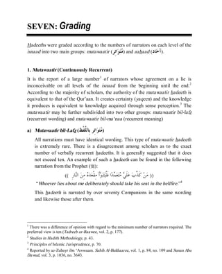 © Islamic Online University Usool al-Hadeeth 101
http://www.islamiconlineuniversity.com 3
SSEEVVEENN:: Grading
Hadeeths were graded according to the numbers of narrators on each level of the
isnaad into two main groups: mutawaatir (‫ِﺮ‬‫ﺗ‬‫ﺍ‬‫ﻮ‬‫ﺘ‬‫ﻣ‬) and aahaad (‫ﺎﺩ‬‫ﺣ‬‫ﺁ‬).
1. Mutawaatir (Continuously Recurrent)
It is the report of a large number1
of narrators whose agreement on a lie is
inconceivable on all levels of the isnaad from the beginning until the end.2
According to the majority of scholars, the authority of the mutawaatir hadeeth is
equivalent to that of the Qur’aan. It creates certainty (yaqeen) and the knowledge
it produces is equivalent to knowledge acquired through sense perception.3
The
mutawaatir may be further subdivided into two other groups: mutawaatir bil-lafz
(recurrent wording) and mutawaatir bil-ma‘naa (recurrent meaning)
a) Mutawaatir bil-Lafz (‫ﹾﻆ‬‫ﻔ‬‫ﱠ‬‫ﻠ‬‫ِﺎﻟ‬‫ﺑ‬ ‫ِﺮ‬‫ﺗ‬‫ﺍ‬‫ﻮ‬‫ﺘ‬‫ﻣ‬)
All narrations must have identical wording. This type of mutawaatir hadeeth
is extremely rare. There is a disagreement among scholars as to the exact
number of verbally recurrent hadeeths. It is generally suggested that it does
not exceed ten. An example of such a hadeeth can be found in the following
narration from the Prophet (r):
))ِ‫ﺭ‬‫ﺎ‬‫ﻨ‬‫ﺍﻟ‬ ‫ﻦ‬ِ‫ﻣ‬ ‫ﻩ‬‫ﺪ‬‫ﻌ‬‫ﹾ‬‫ﻘ‬ِ‫ﻣ‬ ‫ﹶ‬‫ﺃ‬‫ﻮ‬‫ﺒ‬‫ﺘ‬‫ﻴ‬‫ﹾ‬‫ﻠ‬‫ﹶ‬‫ﻓ‬ ‫ﺍ‬‫ﺪ‬‫ﻤ‬‫ﻌ‬‫ﺘ‬‫ﻣ‬ ‫ﻲ‬‫ﹶ‬‫ﻠ‬‫ﻋ‬ ‫ﺏ‬‫ﱠ‬‫ﺬ‬‫ﹶ‬‫ﻛ‬ ‫ﻦ‬‫ﻣ‬((
“Whoever lies about me deliberately should take his seat in the hellfire.”4
This hadeeth is narrated by over seventy Companions in the same wording
and likewise those after them.
1
There was a difference of opinion with regard to the minimum number of narrators required. The
preferred view is ten (Tadreeb ar-Raawee, vol. 2, p. 177).
2
Studies in Hadith Methodology, p. 43.
3
Principles of Islamic Jurisprudence, p. 70.
4
Reported by az-Zubayr ibn ‘Awwaam. Sahih Al-Bukhaaree, vol. 1, p. 84, no. 109 and Sunan Abu
Dawud, vol. 3, p. 1036, no. 3643.
 