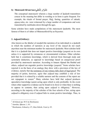 © Islamic Online University Usool al-Hadeeth 101
http://www.islamiconlineuniversity.com 4
b) Mutawaatir bil-ma‘naa (‫ﻰ‬‫ﻨ‬‫ﻌ‬‫ﻤ‬‫ﹾ‬‫ﻟ‬‫ِﺎ‬‫ﺑ‬ ‫ِﺮ‬‫ﺗ‬‫ﺍ‬‫ﻮ‬‫ﺘ‬‫ﻣ‬)
The conceptual mutawaatir wherein a large number of hadeeth transmitters
concur in the meaning but differ in wording or in form is quite frequent. For
example, the rituals of formal prayer, Hajj, fasting, quantities of zakaah,
qisaas rules, etc. were witnessed by a large number of companions and were
transmitted by multitudes down through the ages.
Some scholars have made compilations of the mutawaatir hadeeths. The most
famous of them is al-Azhar al-Mutanaathirah by as-Suyootee.
2. Aahaad (Solitary)
Also known as the khabar al-waahid (the narration of an individual) is a hadeeth
in which the numbers of narrators at any level of the isnaad do not reach
anywhere near the minimum number for mutawaatir hadeeths. Most scholars hold
that it is a hadeeth that does not impart positive knowledge (yaqeen) on its own
unless it is supported by extraneous or circumstantial evidence. Other scholars
held that it constitutes knowledge, which is derived from thorough study and
systematic deduction, as opposed to knowledge based on unequivocal proof
provided by mutawaatir narration. According to Imaam Ahmad ibn Hanbal and
others, aahaad can engender positive knowledge (yaqeen).5
Some scholars have
rejected it on the basis of an analogy they drew with a provision of the law of
evidence, namely that the testimony of one witness falls short of legal proof. The
majority of jurists, however, agree that aahaad may establish a rule of law
provided that it is related by a reliable narrator and the contents of the report are
not repugnant to reason.6
Many scholars have held that aahaad produces
speculative knowledge (zann) acting upon which is only preferable. In the event
where other supportive evidence can be found in its favor or when there is nothing
to oppose its contents, then acting upon aahaad is obligatory.7
However,
according to the majority of the scholars of the four schools of law, acting upon
aahaad is obligatory even if aahaad fails to create positive knowledge. Thus, in
5
Al-Irshaad, pp. 48-9, by Shawkaanee.
6
Aamidee, Ihkaam, 1, 161.
7
Shawkaanee, Irshaad, p. 47; Aboo Zahrah, Usool, p. 85.
 