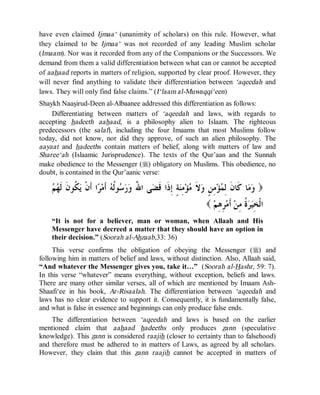 © Islamic Online University Usool al-Hadeeth 101
http://www.islamiconlineuniversity.com 6
have even claimed Ijmaa‘ (unanimity of scholars) on this rule. However, what
they claimed to be Ijmaa‘ was not recorded of any leading Muslim scholar
(Imaam). Nor was it recorded from any of the Companions or the Successors. We
demand from them a valid differentiation between what can or cannot be accepted
of aahaad reports in matters of religion, supported by clear proof. However, they
will never find anything to validate their differentiation between ‘aqeedah and
laws. They will only find false claims.” (I‘laam al-Muwaqqi‘een)
Shaykh Naasirud-Deen al-Albaanee addressed this differentiation as follows:
Differentiating between matters of ‘aqeedah and laws, with regards to
accepting hadeeth aahaad, is a philosophy alien to Islaam. The righteous
predecessors (the salaf), including the four Imaams that most Muslims follow
today, did not know, nor did they approve, of such an alien philosophy. The
aayaat and hadeeths contain matters of belief, along with matters of law and
Sharee‘ah (Islaamic Jurisprudence). The texts of the Qur’aan and the Sunnah
make obedience to the Messenger (r) obligatory on Muslims. This obedience, no
doubt, is contained in the Qur’aanic verse:
)‫ﻢ‬‫ﻬ‬‫ﹶ‬‫ﻟ‬ ‫ﹶ‬‫ﻥ‬‫ﹸﻮ‬‫ﻜ‬‫ﻳ‬ ‫ﹾ‬‫ﻥ‬‫ﹶ‬‫ﺃ‬ ‫ﺍ‬‫ﺮ‬‫ﻣ‬‫ﹶ‬‫ﺃ‬ ‫ﻪ‬‫ﹸ‬‫ﻟ‬‫ﻮ‬‫ﺳ‬‫ﺭ‬‫ﻭ‬ ُ‫ﷲ‬‫ﺍ‬ ‫ﻰ‬‫ﻀ‬‫ﹶ‬‫ﻗ‬ ‫ﹶﺍ‬‫ﺫ‬ِ‫ﺇ‬ ٍ‫ﺔ‬‫ﻨ‬ِ‫ﻣ‬‫ﺆ‬‫ﻣ‬ ‫ﹶ‬‫ﻻ‬‫ﻭ‬ ٍ‫ﻦ‬ِ‫ﻣ‬‫ﺆ‬‫ﻤ‬ِ‫ﻟ‬ ‫ﹶ‬‫ﻥ‬‫ﹶﺎ‬‫ﻛ‬ ‫ﺎ‬‫ﻣ‬‫ﻭ‬
‫ﻢ‬ِ‫ﻫ‬ِ‫ﺮ‬‫ﻣ‬‫ﹶ‬‫ﺃ‬ ‫ﻦ‬ِ‫ﻣ‬ ‫ﹸ‬‫ﺓ‬‫ﺮ‬‫ﻴ‬ِ‫ﺨ‬‫ﹾ‬‫ﻟ‬‫ﺍ‬(
“It is not for a believer, man or woman, when Allaah and His
Messenger have decreed a matter that they should have an option in
their decision.” (Soorah al-Ahzaab,33: 36)
This verse confirms the obligation of obeying the Messenger (r) and
following him in matters of belief and laws, without distinction. Also, Allaah said,
“And whatever the Messenger gives you, take it…” (Soorah al-Hashr, 59: 7).
In this verse “whatever” means everything, without exception, beliefs and laws.
There are many other similar verses, all of which are mentioned by Imaam Ash-
Shaafi‘ee in his book, Ar-Risaalah. The differentiation between ‘aqeedah and
laws has no clear evidence to support it. Consequently, it is fundamentally false,
and what is false in essence and beginnings can only produce false ends.
The differentiation between ‘aqeedah and laws is based on the earlier
mentioned claim that aahaad hadeeths only produces zann (speculative
knowledge). This zann is considered raajih (closer to certainty than to falsehood)
and therefore must be adhered to in matters of Laws, as agreed by all scholars.
However, they claim that this zann raajih cannot be accepted in matters of
 