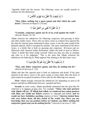 © Islamic Online University Usool al-Hadeeth 101
http://www.islamiconlineuniversity.com 7
‘Aqeedah, belief and the unseen. The following verses are usually quoted as
evidence for this distinction:
)‫ﺲ‬‫ﹸ‬‫ﻔ‬‫ﻧ‬َ‫ﻷ‬‫ﹾ‬‫ﺍ‬ ‫ﻯ‬‫ﻮ‬‫ﻬ‬‫ﺗ‬ ‫ﺎ‬‫ﻣ‬‫ﻭ‬ ‫ﻦ‬‫ﱠ‬‫ﻈ‬‫ﺍﻟ‬ ‫ﱠ‬‫ﻻ‬ِ‫ﺇ‬ ‫ﹶ‬‫ﻥ‬‫ﻮ‬‫ﻌ‬ِ‫ﺒ‬‫ﺘ‬‫ﻳ‬ ‫ﹾ‬‫ﻥ‬ِ‫ﺇ‬(
“They follow nothing but a guess (zann) and that which the souls
desire.” (Soorah an-Najm,53: 23) and,
)‫ﹰﺎ‬‫ﺌ‬‫ﻴ‬‫ﺷ‬ ‫ﻖ‬‫ﺤ‬‫ﹾ‬‫ﻟ‬‫ﺍ‬ ‫ﻦ‬ِ‫ﻣ‬ ‫ِﻲ‬‫ﻨ‬‫ﻐ‬‫ﻳ‬ ‫ﹶ‬‫ﻻ‬ ‫ﻦ‬‫ﱠ‬‫ﻈ‬‫ﺍﻟ‬ ‫ﱠ‬‫ﻥ‬ِ‫ﺇ‬(
“Certainly, conjecture (zann) can be of no avail against the truth.”
(Soorah Yoonus, 10: 36)
Allaah criticizes the unbelievers for following conjecture and guessing in these
and other similar verses. Those who use these verses as evidence have ignored the
fact that the rejected zann, mentioned in these verses, is not the zann raajih of the
hadeeth aahaad, which is accepted by scholars. The zann, mentioned in the above
verses, is a doubt that is built on guessing and conjecture. AI-Lisaan and an-
Nihaayah, both classical Arabic dictionaries, define this kind of zann as follows:
“Zann: A doubt that arises inside yourself, which you then you take as certainty
and refer to it for judgment.” This is the zann that Allaah criticized the
disbelievers for believing in. What supports this meaning is the Qur’aanic verse:
)‫ﹶ‬‫ﻥ‬‫ﻮ‬‫ﺻ‬‫ﺮ‬‫ﺨ‬‫ﻳ‬ ‫ﱠ‬‫ﻻ‬ِ‫ﺇ‬ ‫ﻢ‬‫ﻫ‬ ‫ﹾ‬‫ﻥ‬ِ‫ﺇ‬‫ﻭ‬ ‫ﻦ‬‫ﱠ‬‫ﻈ‬‫ﺍﻟ‬ ‫ﱠ‬‫ﻻ‬ِ‫ﺇ‬ ‫ﹶ‬‫ﻥ‬‫ﻮ‬‫ﻌ‬ِ‫ﺒ‬‫ﺘ‬‫ﻳ‬ ‫ﹾ‬‫ﻥ‬ِ‫ﺇ‬(
“They only follow conjecture (zann), and they do nothing but lie.”
(Soorah al-An‘aam, 6: 116)
Allaah said that this rejected zann is built on conjecture and doubt. If the zann
rejected in the above verses is the zann raajih, as some claim, then this form of
zann cannot be accepted in matters of laws also for the following two reasons:
First: Allaah strongly criticized the unbelievers for depending on zann in all
matters and did not differentiate between ‘aqeedah and laws.
Second: In some verses, Allaah specifically mentioned that the zann that He
criticized is in matters of laws also. For example: “Those who took partners
with Allaah will say, ‘If Allaah had willed, we would not have taken partners
with Him, nor would our fathers (matters of ‘Aqeedah and belief), and we
would not have forbidden anything (matters of law).’ Likewise denied those
who were before them, till they tasted of My wrath. Say: Have you any
knowledge that you can produce before us? Indeed, you follow nothing but
conjecture (zann) and you do nothing but lie.” (Soorah al-An‘aam, 6: 148)
 