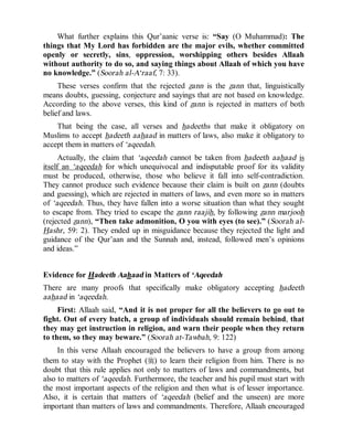 © Islamic Online University Usool al-Hadeeth 101
http://www.islamiconlineuniversity.com 8
What further explains this Qur’aanic verse is: “Say (O Muhammad): The
things that My Lord has forbidden are the major evils, whether committed
openly or secretly, sins, oppression, worshipping others besides Allaah
without authority to do so, and saying things about Allaah of which you have
no knowledge.” (Soorah al-A‘raaf, 7: 33).
These verses confirm that the rejected zann is the zann that, linguistically
means doubts, guessing, conjecture and sayings that are not based on knowledge.
According to the above verses, this kind of zann is rejected in matters of both
belief and laws.
That being the case, all verses and hadeeths that make it obligatory on
Muslims to accept hadeeth aahaad in matters of laws, also make it obligatory to
accept them in matters of ‘aqeedah.
Actually, the claim that ‘aqeedah cannot be taken from hadeeth aahaad is
itself an ‘aqeedah for which unequivocal and indisputable proof for its validity
must be produced, otherwise, those who believe it fall into self-contradiction.
They cannot produce such evidence because their claim is built on zann (doubts
and guessing), which are rejected in matters of laws, and even more so in matters
of ‘aqeedah. Thus, they have fallen into a worse situation than what they sought
to escape from. They tried to escape the zann raajih, by following zann marjooh
(rejected zann), “Then take admonition, O you with eyes (to see).” (Soorah al-
Hashr, 59: 2). They ended up in misguidance because they rejected the light and
guidance of the Qur’aan and the Sunnah and, instead, followed men’s opinions
and ideas.”
Evidence for Hadeeth Aahaad in Matters of ‘Aqeedah
There are many proofs that specifically make obligatory accepting hadeeth
aahaad in ‘aqeedah.
First: Allaah said, “And it is not proper for all the believers to go out to
fight. Out of every batch, a group of individuals should remain behind, that
they may get instruction in religion, and warn their people when they return
to them, so they may beware.” (Soorah at-Tawbah, 9: 122)
In this verse Allaah encouraged the believers to have a group from among
them to stay with the Prophet (r) to learn their religion from him. There is no
doubt that this rule applies not only to matters of laws and commandments, but
also to matters of ‘aqeedah. Furthermore, the teacher and his pupil must start with
the most important aspects of the religion and then what is of lesser importance.
Also, it is certain that matters of ‘aqeedah (belief and the unseen) are more
important than matters of laws and commandments. Therefore, Allaah encouraged
 